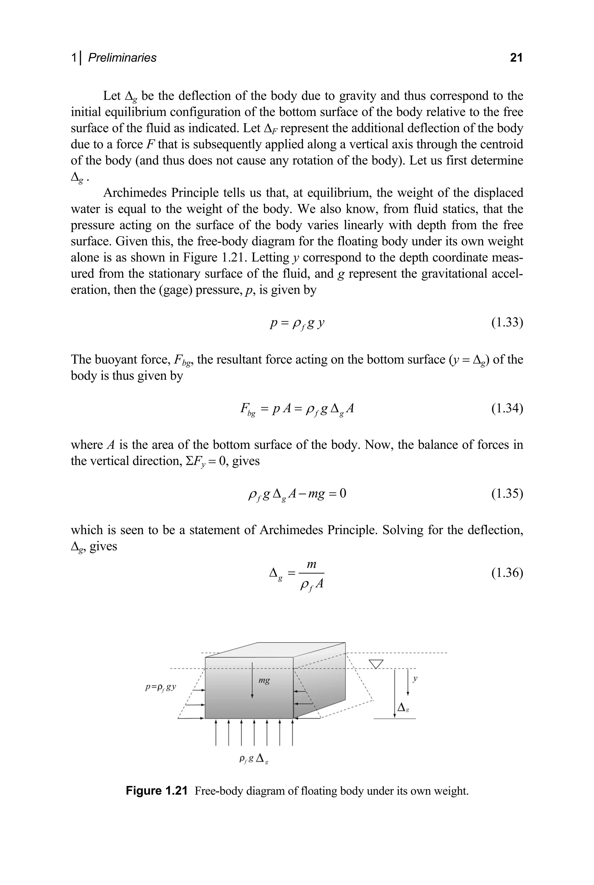 1│ Preliminaries 21
Let ∆g be the deflection of the body due to gravity and thus correspond to the
initial equilibriu to the free
surface of the fluid as indica ection of the body
due to a force F rough the centroid
of the body (and us first determine
∆g .
Archimed of the displaced
water is equal t d statics, that the
with depth from the free
surface. Given this, under its own weight
alone is as shown i h coordinate meas-
ured from the sta tional accel-
eration, then th
y
m configuration of the bottom surface of the body relative
ted. Let ∆F represent the additional defl
that is subsequently applied along a vertical axis th
thus does not cause any rotation of the body). Let
es Principle tells us that, at equilibrium, the weight
o the weight of the body. We also know, from flui
pressure acting on the surface of the body varies linearly
the free-body diagram for the floating body
n Figure 1.21. Letting y correspond to the dept
tionary surface of the fluid, and g represent the gravita
e (gage) pressure, p, is given by
f
p g
ρ
= (1.33)
The buoyant force, F , the resultant force acting on the bottom surfac
bg e (y = ∆g) of the
body is thus given by
bg f g
F p A g A
ρ
= = ∆ (1.34)
where A is the area of the bottom surface of the body. Now, the balance of forces in
e v
th rtical direction, ΣF
e y = 0, gives
0
f g
g A mg
ρ ∆ − = (1.35)
which is seen to be a statement of Archimedes Principle. Solving for the deflection,
∆g, gives
g
f
m
A
ρ
∆ = (1.36)
Figure 1.21 Free-body diagram of floating body under its own weight.
 