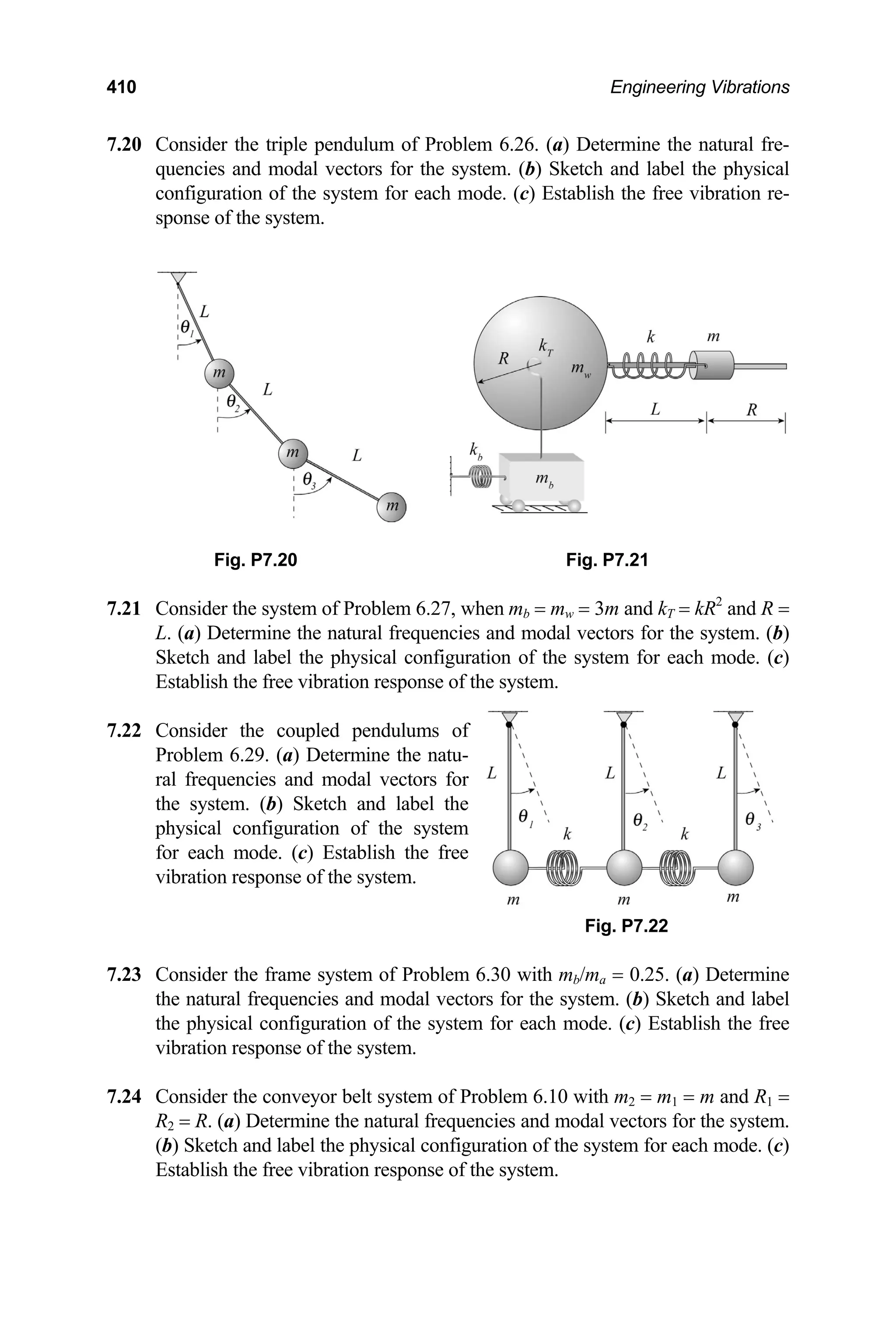 410 Engineering Vibrations
7.20 Consider the triple pendulum of Problem 6.26. (a) Determine the natural fre-
quencies and modal vectors for the system. (b) Sketch and label the physical
configuration of the system for each mode. (c) Establish the free vibration re-
sponse of the system.
Fig. P7.20 Fig. P7.21
7.21 Consider the system of Problem 6.27, when mb = mw = 3m and kT = kR2
and R =
L. (a) Determine the natural frequencies and modal vectors for the system. (b)
Sketch and label the physical configuration of the system for each mode. (c)
Establish the free vibration response of the system.
7.22 Consider the coupled pendulums of
Problem 6.29. (a) Determine the natu-
ral frequencies and modal vectors for
the system. (b) Sketch and label the
physical configuration of the system
for each mode. (c) Establish the free
vibration response of the system.
Fig. P7.22
7.23 Consider the frame system of Problem 6.30 with mb/ma = 0.25. (a) Determine
the natural frequencies and modal vectors for the system. (b) Sketch and label
the physical configuration of the system for each mode. (c) Establish the free
vibration response of the system.
7.24 Consider the conveyor belt system of Problem 6.10 with m2 = m1 = m and R1 =
R2 = R. (a) Determine the natural frequencies and modal vectors for the system.
(b) Sketch and label the physical configuration of the system for each mode. (c)
Establish the free vibration response of the system.
 