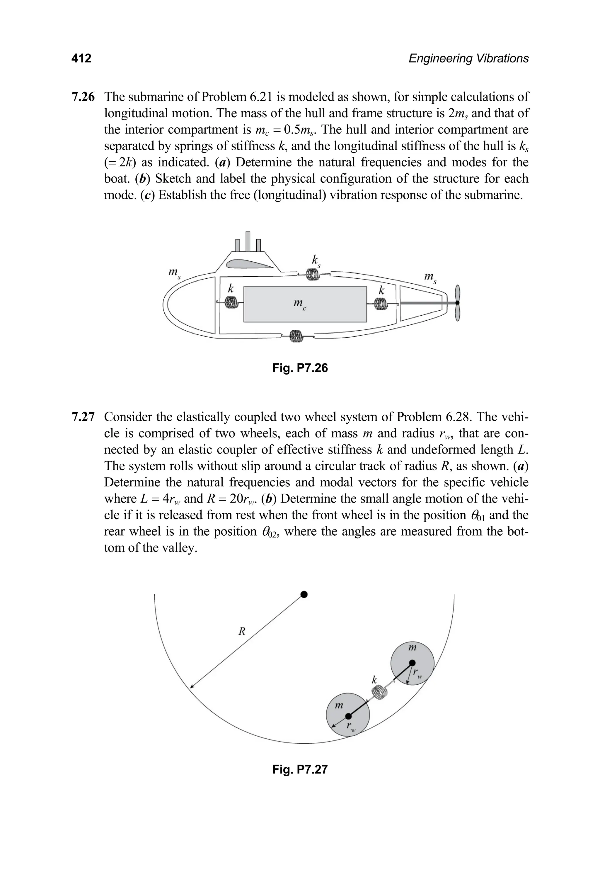 412 Engineering Vibrations
7.26 The submarine of Problem 6.21 is modeled as shown, for simple calculations of
Fig. P7.26
.27 Consider the elastically coupled two wheel system of Problem 6.28. The vehi-
Fig. P7.27
longitudinal motion. The mass of the hull and frame structure is 2ms and that of
the interior compartment is mc = 0.5ms. The hull and interior compartment are
separated by springs of stiffness k, and the longitudinal stiffness of the hull is ks
(= 2k) as indicated. (a) Determine the natural frequencies and modes for the
boat. (b) Sketch and label the physical configuration of the structure for each
mode. (c) Establish the free (longitudinal) vibration response of the submarine.
7
cle is comprised of two wheels, each of mass m and radius rw, that are con-
nected by an elastic coupler of effective stiffness k and undeformed length L.
The system rolls without slip around a circular track of radius R, as shown. (a)
Determine the natural frequencies and modal vectors for the specific vehicle
where L = 4rw and R = 20rw. (b) Determine the small angle motion of the vehi-
cle if it is released from rest when the front wheel is in the position θ01 and the
rear wheel is in the position θ02, where the angles are measured from the bot-
tom of the valley.
 