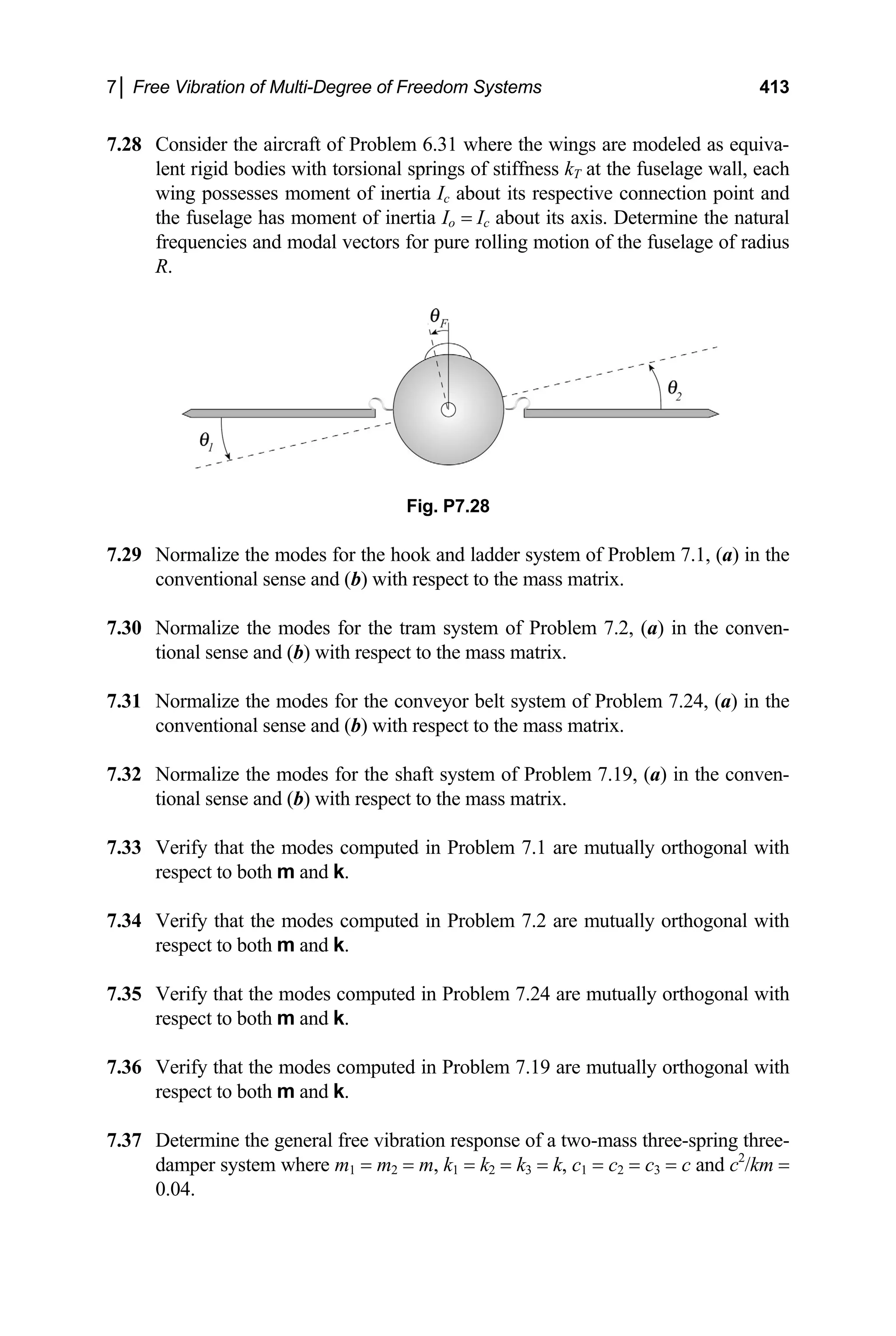 7│ Free Vibration of Multi-Degree of Freedom Systems 413
7.28 Consider the aircraft of Problem 6.31 where the wings are modeled as equiva-
lent rigid bodies with torsional springs of stiffness kT at the fuselage wall, each
wing possesses moment of inertia Ic about its respective connection point and
the fuselage has moment of inertia Io = Ic about its axis. Determine the natural
frequencies and modal vectors for pure rolling motion of the fuselage of radius
R.
Fig. P7.28
7.29 Normalize the modes for the hook and ladder system of Problem 7.1, (a) in the
conventional sense and (b) with respect to the mass matrix.
7.30 Normalize the modes for the tram system of Problem 7.2, (a) in the conven-
tional sense and (b) with respect to the mass matrix.
7.31 Normalize the modes for the conveyor belt system of Problem 7.24, (a) in the
conventional sense and (b) with respect to the mass matrix.
7.32 Normalize the modes for the shaft system of Problem 7.19, (a) in the conven-
tional sense and (b) with respect to the mass matrix.
7.33 Verify that the modes computed in Problem 7.1 are mutually orthogonal with
respect to both m and k.
7.34 Verify that the modes computed in Problem 7.2 are mutually orthogonal with
respect to both m and k.
7.35 Verify that the modes computed in Problem 7.24 are mutually orthogonal with
respect to both m and k.
7.36 Verify that the modes computed in Problem 7.19 are mutually orthogonal with
respect to both m and k.
7.37 Determine the general free vibration response of a two-mass three-spring three-
damper system where m1 = m2 = m, k1 = k2 = k3 = k, c1 = c2 = c3 = c and c2
/km =
0.04.
 