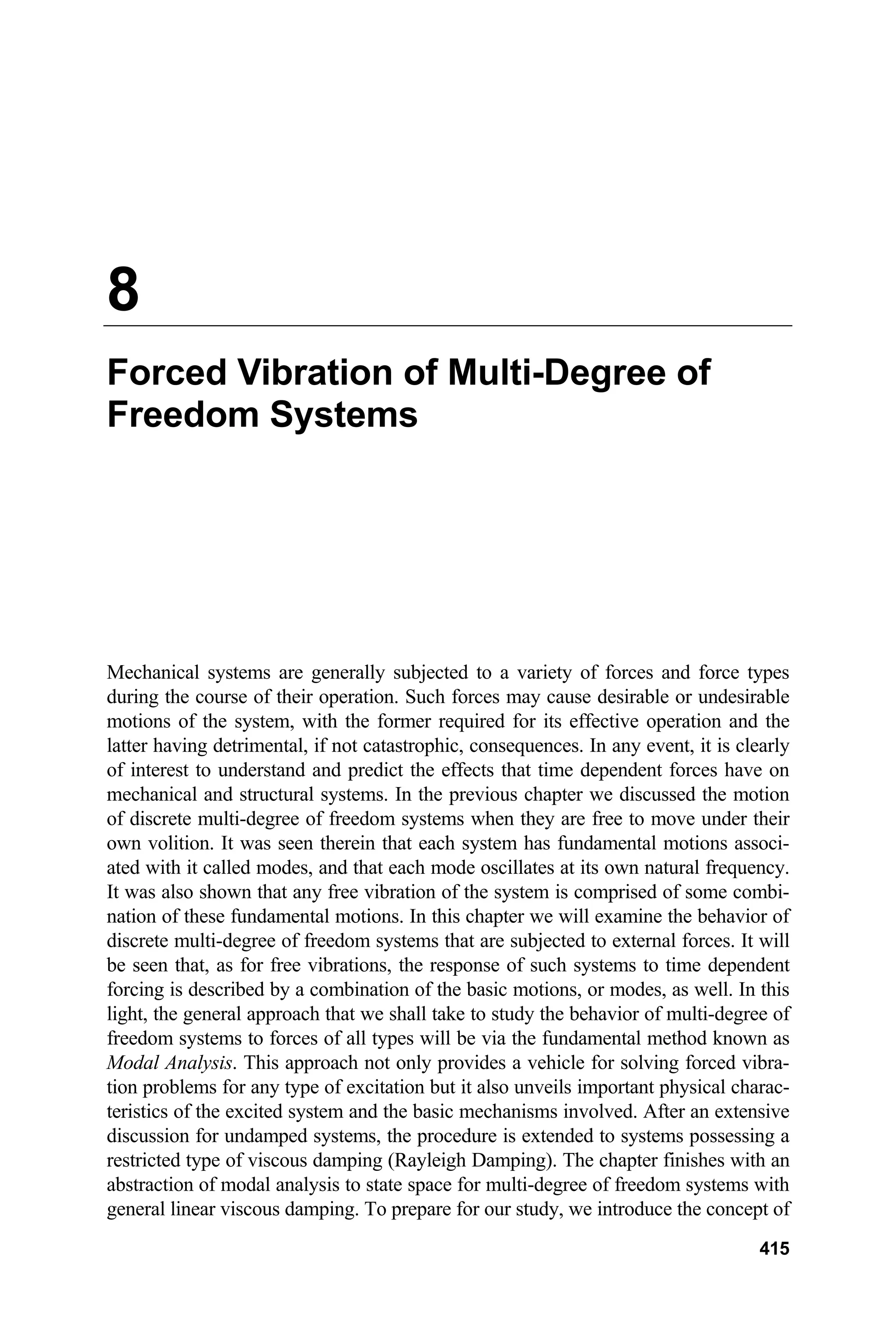 8
Forced Vibration of Multi-Degree of
Freedom Systems
Mechanical systems are generally subjected to a variety of forces and force types
during the course of their operation. Such forces may cause desirable or undesirable
motions of the system, with the former required for its effective operation and the
latter having detrimental, if not catastrophic, consequences. In any event, it is clearly
of interest to understand and predict the effects that time dependent forces have on
mechanical and structural systems. In the previous chapter we discussed the motion
of discrete multi-degree of freedom systems when they are free to move under their
own volition. It was seen therein that each system has fundamental motions associ-
ated with it called modes, and that each mode oscillates at its own natural frequency.
It was also shown that any free vibration of the system is comprised of some combi-
nation of these fundamental motions. In this chapter we will examine the behavior of
discrete multi-degree of freedom systems that are subjected to external forces. It will
be seen that, as for free vibrations, the response of such systems to time dependent
forcing is described by a combination of the basic motions, or modes, as well. In this
light, the general approach that we shall take to study the behavior of multi-degree of
freedom systems to forces of all types will be via the fundamental method known as
Modal Analysis. This approach not only provides a vehicle for solving forced vibra-
tion problems for any type of excitation but it also unveils important physical charac-
teristics of the excited system and the basic mechanisms involved. After an extensive
discussion for undamped systems, the procedure is extended to systems possessing a
restricted type of viscous damping (Rayleigh Damping). The chapter finishes with an
abstraction of modal analysis to state space for multi-degree of freedom systems with
general linear viscous damping. To prepare for our study, we introduce the concept of
415
 