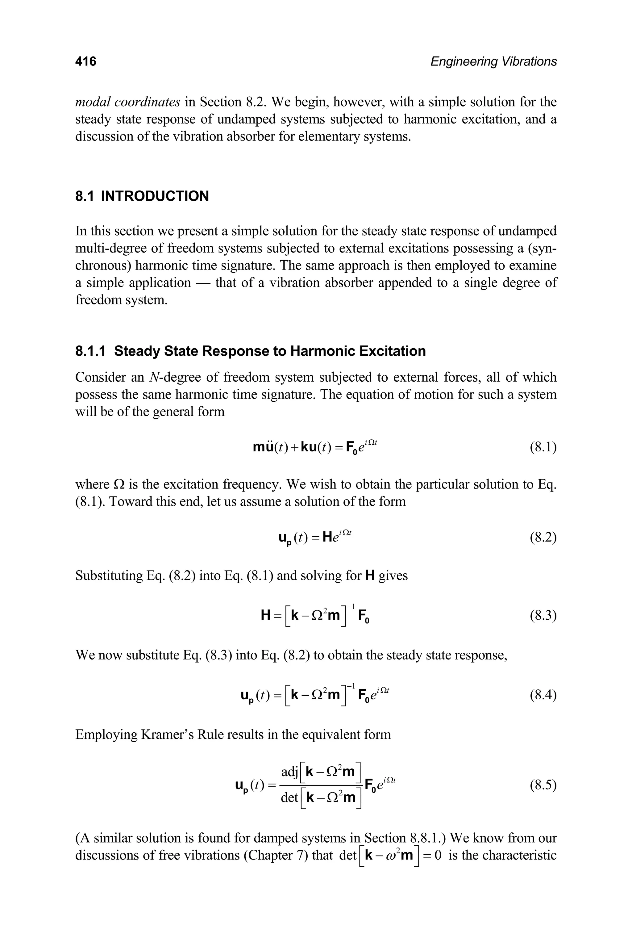 416 Engineering Vibrations
modal coordinates in Section 8.2. We begin, however, with a simple solution for the
steady state response of undamped systems subjected to harmonic excitation, and a
discussion of the vibration absorber for elementary systems.
8.1 INTRODUCTION
In this section we present a simple solution for the steady state response of undamped
multi-degree of freedom systems subjected to external excitations possessing a (syn-
chronous) harmonic time signature. The same approach is then employed to examine
a simple application — that of a vibration absorber appended to a single degree of
freedom system.
8.1.1 Steady State Response to Harmonic Excitation
Consider an N-degree of freedom system subjected to external forces, all of which
possess the same harmonic time signature. The equation of motion for such a system
will be of the general form
( ) ( ) i t
t t e Ω
+ = 0
mu ku F (8.1)
where Ω is the excitation frequency. We wish to obtain the particular solution to Eq.
(8.1). Toward this end, let us assume a solution of the form
( ) i t
t e Ω
=
p
u H (8.2)
Substituting Eq. (8.2) into Eq. (8.1) and solving for H gives
(8.3)
1
2
−
⎡ ⎤
= − Ω
⎣ ⎦ 0
H k m F
We now substitute Eq. (8.3) into Eq. (8.2) to obtain the steady state response,
1
2
( ) i t
t
−
e Ω
⎡ ⎤
= − Ω
⎣ ⎦
p
u k m F0 (8.4)
Employing Kramer’s Rule results in the equivalent form
2
2
adj
( )
det
i t
t e Ω
⎡ ⎤
− Ω
⎣ ⎦
=
⎡ ⎤
− Ω
⎣ ⎦
p
k m
u
k m
0
F (8.5)
(A similar solution is found for damped systems in Section 8.8.1.) We know from our
discussions of free vibrations (Chapter 7) that 2
det 0
ω
⎡ ⎤
− =
⎣ ⎦
k m is the characteristic
 