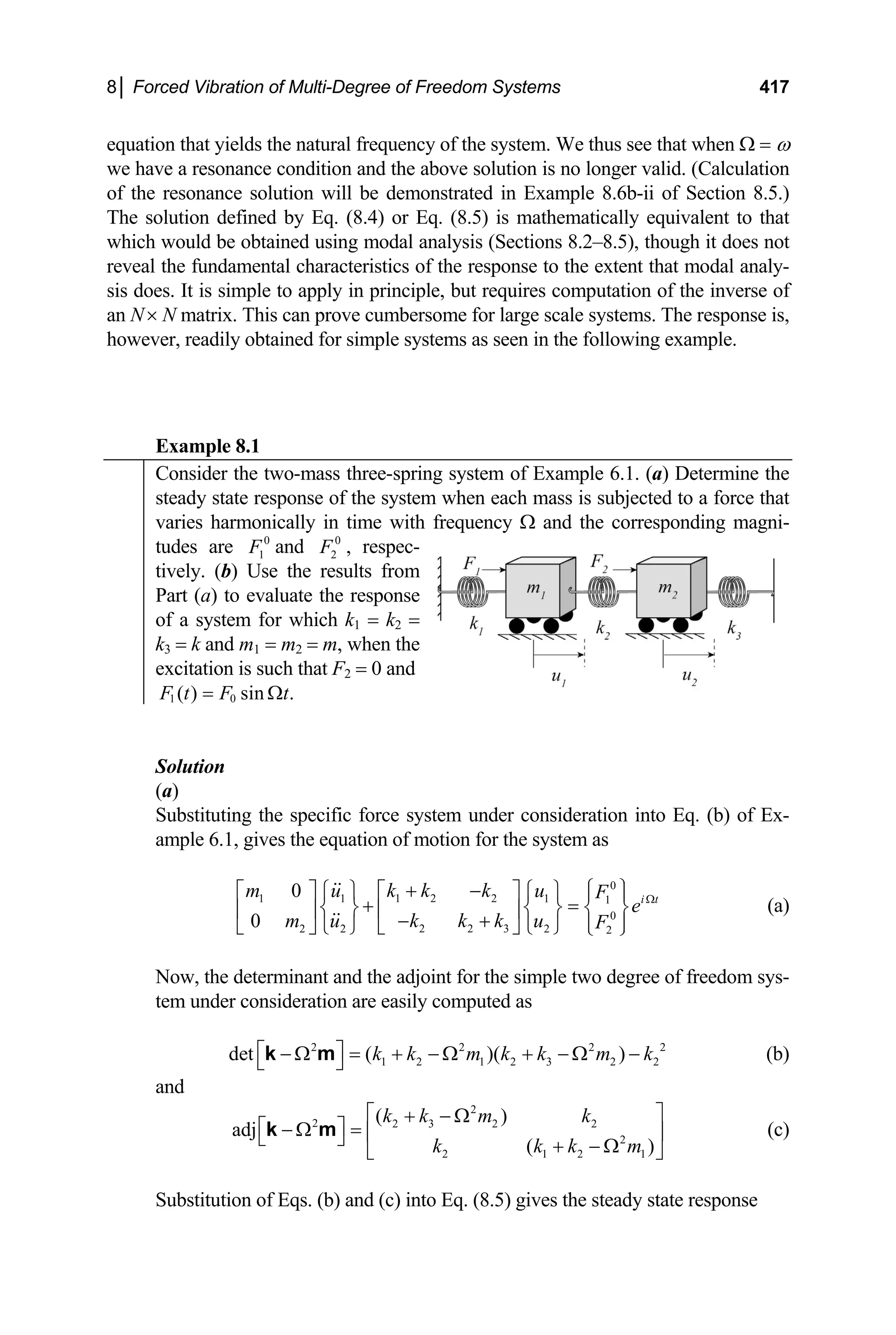 8│ Forced Vibration of Multi-Degree of Freedom Systems 417
equation that yields the natural frequency of the system. We thus see that when Ω = ω
we have a resonance condition and the above solution is no longer valid. (Calculation
of the resonance solution will be demonstrated in Example 8.6b-ii of Section 8.5.)
The solution defined by Eq. (8.4) or Eq. (8.5) is mathematically equivalent to that
which would be obtained using modal analysis (Sections 8.2–8.5), though it does not
reveal the fundamental characteristics of the response to the extent that modal analy-
sis does. It is simple to apply in principle, but requires computation of the inverse of
an N× N matrix. This can prove cumbersome for large scale systems. The response is,
however, readily obtained for simple systems as seen in the following example.
Example 8.1
Consider the two-mass three-spring system of Example 6.1. (a) Determine the
steady state response of the system when each mass is subjected to a force that
varies harmonically in time with frequency Ω and the corresponding magni-
tudes are and 2 , respec-
0
1
F 0
F
tively. (b) Use the results from
Part (a) to evaluate the response
of a system for which k1 = k2 =
k3 = k and m1 = m2 = m, when the
excitation is such that F2 = 0 and
1 ( )
F t 0 sin .
F t
= Ω
Solution
stituting the specific force system under consideration into Eq. (b) of Ex-
(a)
Sub
ample 6.1, gives the equation of motion for the system as
0
1 2 2
1 1 1 1
0
2 2 3
2 2 2 2
0
0
i t
k k k
m u u F
e
k k k
m u u F
Ω
⎧ ⎫
+ −
⎡ ⎤
⎡ ⎤ ⎧ ⎫ ⎧ ⎫ ⎪ ⎪
+ =
⎨ ⎬ ⎨ ⎬ ⎨ ⎬
⎢ ⎥
⎢ ⎥ − + ⎪ ⎪
⎣ ⎦ ⎩ ⎭ ⎩ ⎭
⎣ ⎦ ⎩ ⎭
(a)
ow, the determinant and the adjoint for the simple two degree of freedom sys-
2
(b)
and
1)
m
N
tem under consideration are easily computed as
2 2 2
1 2 1 2 3 2 2
det ( )( )
k k m k k m k
⎡ ⎤
− Ω = + − Ω + − Ω −
⎣ ⎦
k m
2
2 2 3 2 2
2
2 1 2
( )
adj
(
k k m k
k k k
⎡ ⎤
+ − Ω
⎡ ⎤
− Ω = ⎢ ⎥
⎣ ⎦ + − Ω
⎣ ⎦
k m (c)
ubstitution of Eqs. (b) and (c) into Eq. (8.5) gives the steady state response
S
 
