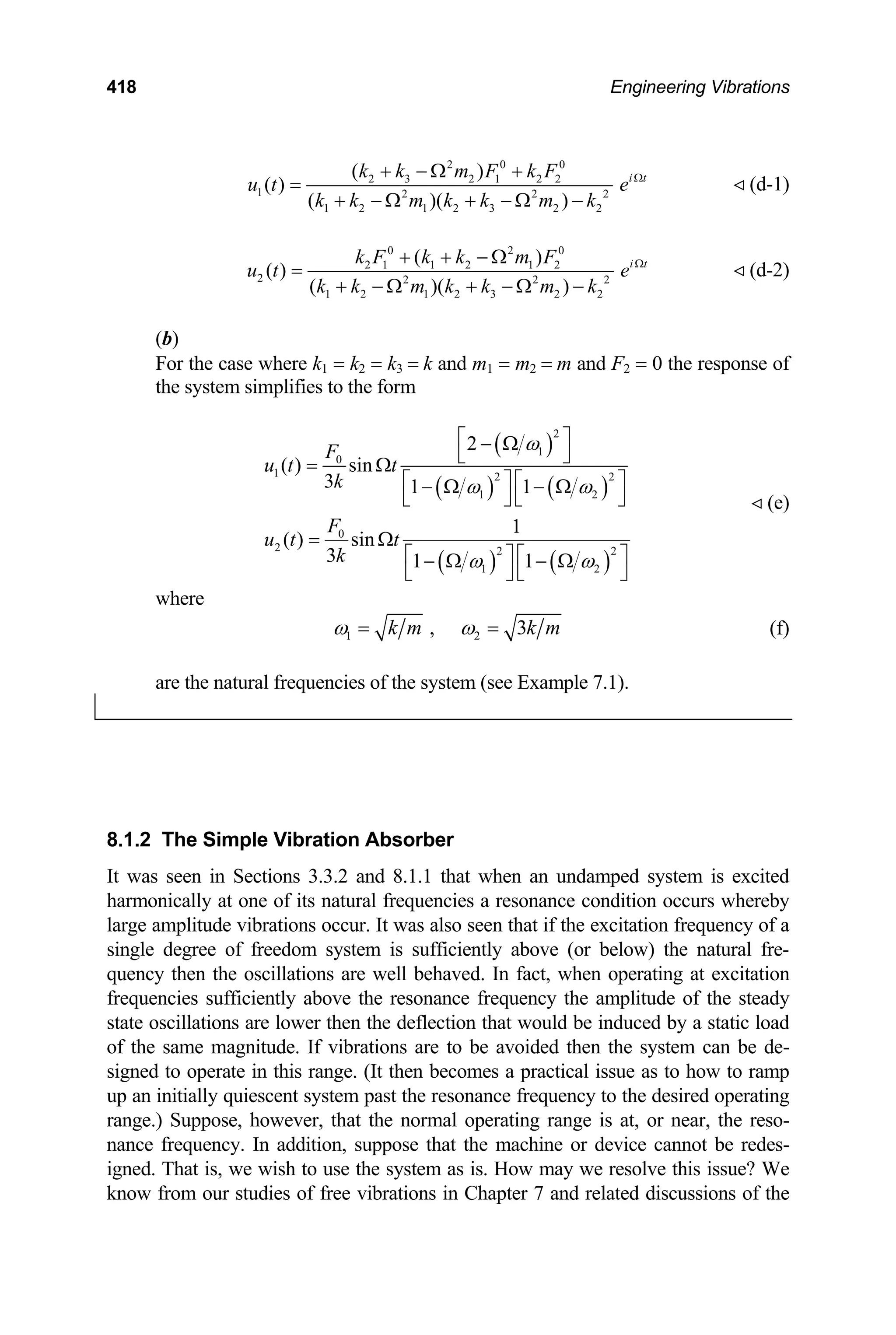 418 Engineering Vibrations
2 0 0
2 3 2 1 2 2
1 2 2
1 2 1 2 3 2 2
( )
( )
( )( )
i t
k k m F k F
u t e
k k m k k m k 2
Ω
+ − Ω +
=
+ − Ω + − Ω −
(d-1)
0 2 0
2 1 1 2 1 2
2 2 2
1 2 1 2 3 2 2
( )
( )
( )( )
i t
k F k k m F
u t e
k k m k k m k 2
Ω
+ + − Ω
=
+ − Ω + − Ω −
(d-2)
)
the case where k1 = k2 = k3 = k and m1 = m2 = m and F2 = 0 the response of
(b
For
the system simplifies to the form
( )
( ) ( )
( ) ( )
2
1
0
1 2 2
1 2
0
2 2 2
1 2
2
( ) sin
3 1 1
1
( ) sin
3 1 1
F
u t t
k
F
u t t
k
ω
ω ω
ω ω
⎡ ⎤
− Ω
⎣ ⎦
= Ω
⎡ ⎤ ⎡ ⎤
− Ω − Ω
⎣ ⎦ ⎣ ⎦
= Ω
⎡ ⎤ ⎡ ⎤
− Ω − Ω
⎣ ⎦ ⎣ ⎦
(e)
where
1 2
, 3
k m k m
ω ω
= = (f)
re the natural frequencies of the system (see Example 7.1).
a
8.1.2 The Simple Vibration Absorber
t when an undamped system is excited
It was seen in Sections 3.3.2 and 8.1.1 tha
harmonically at one of its natural frequencies a resonance condition occurs whereby
large amplitude vibrations occur. It was also seen that if the excitation frequency of a
single degree of freedom system is sufficiently above (or below) the natural fre-
quency then the oscillations are well behaved. In fact, when operating at excitation
frequencies sufficiently above the resonance frequency the amplitude of the steady
state oscillations are lower then the deflection that would be induced by a static load
of the same magnitude. If vibrations are to be avoided then the system can be de-
signed to operate in this range. (It then becomes a practical issue as to how to ramp
up an initially quiescent system past the resonance frequency to the desired operating
range.) Suppose, however, that the normal operating range is at, or near, the reso-
nance frequency. In addition, suppose that the machine or device cannot be redes-
igned. That is, we wish to use the system as is. How may we resolve this issue? We
know from our studies of free vibrations in Chapter 7 and related discussions of the
 