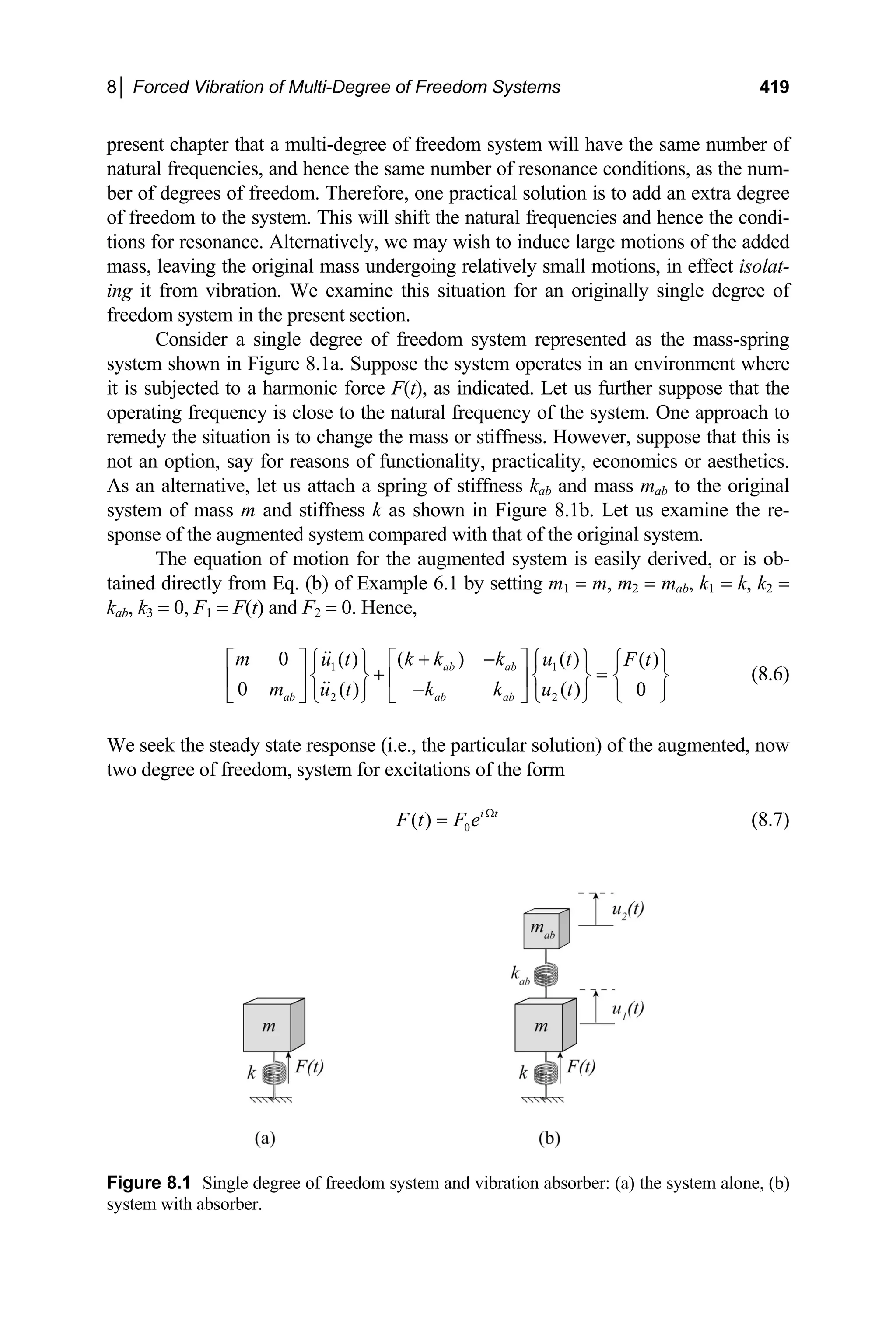 8│ Forced Vibration of Multi-Degree of Freedom Systems 419
present chapter that a multi-degree of freedom system will have the same number of
natural frequencies, and hence the same number of resonance conditions, as the num-
ber of degrees of freedom. Therefore, one practical solution is to add an extra degree
of freedom to the system. This will shift the natural frequencies and hence the condi-
tions for resonance. Alternatively, we may wish to induce large motions of the added
mass, leaving the original mass undergoing relatively small motions, in effect isolat-
ing it from vibration. We examine this situation for an originally single degree of
freedom system in the present section.
Consider a single degree of freedom system represented as the mass-spring
system shown in Figure 8.1a. Suppose the system operates in an environment where
it is subjected to a harmonic force F(t), as indicated. Let us further suppose that the
operating frequency is close to the natural frequency of the system. One approach to
remedy the situation is to change the mass or stiffness. However, suppose that this is
not an option, say for reasons of functionality, practicality, economics or aesthetics.
As an alternative, let us attach a spring of stiffness kab and mass mab to the original
system of mass m and stiffness k as shown in Figure 8.1b. Let us examine the re-
sponse of the augmented system compared with that of the original system.
The equation of motion for the augmented system is easily derived, or is ob-
tained directly from Eq. (b) of Example 6.1 by setting m1 = m, m2 = mab, k1 = k, k2 =
kab, k3 = 0, F1 = F(t) and F2 = 0. Hence,
1 1
2 2
0 ( )
( ) ( ) ( )
0 ( ) ( ) 0
ab ab
ab ab ab
m k k k
u t u t F t
m k k
u t u t
+ −
⎡ ⎤ ⎡ ⎤
⎧ ⎫ ⎧ ⎫ ⎧ ⎫
+ =
⎨ ⎬ ⎨ ⎬ ⎨
⎢ ⎥ ⎢ ⎥
− ⎩ ⎭
⎩ ⎭ ⎩ ⎭
⎣ ⎦ ⎣ ⎦
⎬ (8.6)
We seek the steady state response (i.e., the particular solution) of the augmented, now
two degree of freedom, system for excitations of the form
0
( ) i t
F t F e Ω
= (8.7)
Figure 8.1 Single degree of freedom system and vibration absorber: (a) the system alone, (b)
system with absorber.
 