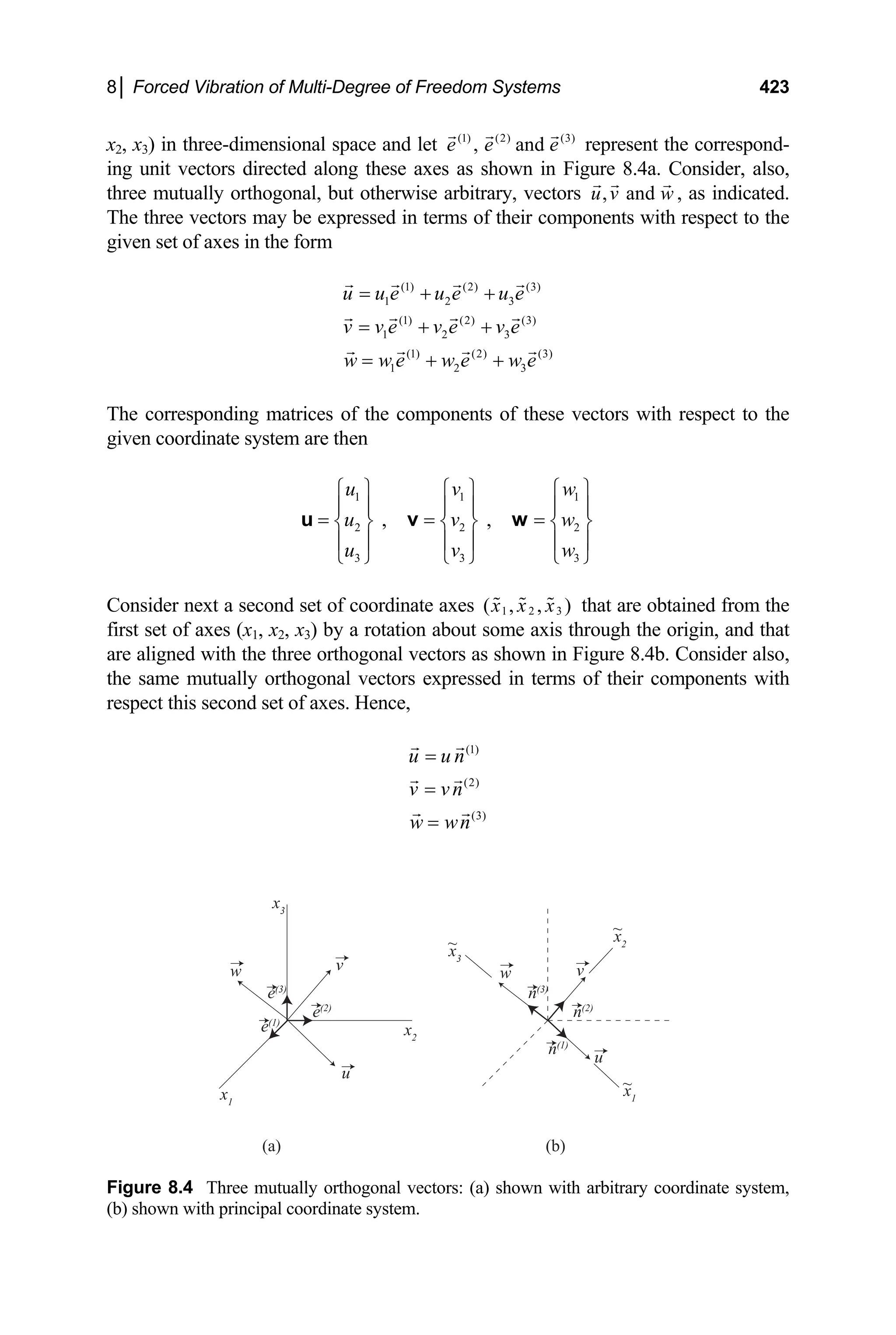8│ Forced Vibration of Multi-Degree of Freedom Systems 423
x2, x3) in three-dimensional space and let (1) (2) (3)
, and
e e e represent the correspond-
ing unit vectors directed along these axes as shown in Figure 8.4a. Consider, also,
three mutually orthogonal, but otherwise arbitrary, vectors , and
u v w , as indicated.
The three vectors may be expressed in terms of their components with respect to the
given set of axes in the form
(1) (2) (3)
1 2 3
(1) (2) (3)
1 2 3
(1) (2) (3)
1 2 3
u u e u e u e
v v e v e v e
w w e w e w e
= + +
= + +
= + +
The corresponding matrices of the components of these vectors with respect to the
given coordinate system are then
1 1
2 2
3 3
, ,
u v
u v
u v
1
2
3
w
w
w
⎧ ⎫ ⎧ ⎫ ⎧ ⎫
⎪ ⎪ ⎪ ⎪ ⎪
= = =
⎪
⎨ ⎬ ⎨ ⎬ ⎨ ⎬
⎪ ⎪ ⎪ ⎪ ⎪
⎩ ⎭ ⎩ ⎭ ⎩ ⎭
u v w
⎪
Consider next a second set of coordinate axes 1 2 3
( , , )
x x x that are obtained from the
first set of axes (x1, x2, x3) by a rotation about some axis through the origin, and that
are aligned with the three orthogonal vectors as shown in Figure 8.4b. Consider also,
the same mutually orthogonal vectors expressed in terms of their components with
respect this second set of axes. Hence,
(1)
(2)
(3)
u u n
v vn
w wn
=
=
=
(a)
u
e(2)
x2
v
x3
w
e(3)
e(1)
x1
(b)
u
n(2)
x2
v
x3
w
n(3)
n(1)
x1
~
~
~
Figure 8.4 Three mutually orthogonal vectors: (a) shown with arbitrary coordinate system,
(b) shown with principal coordinate system.
 