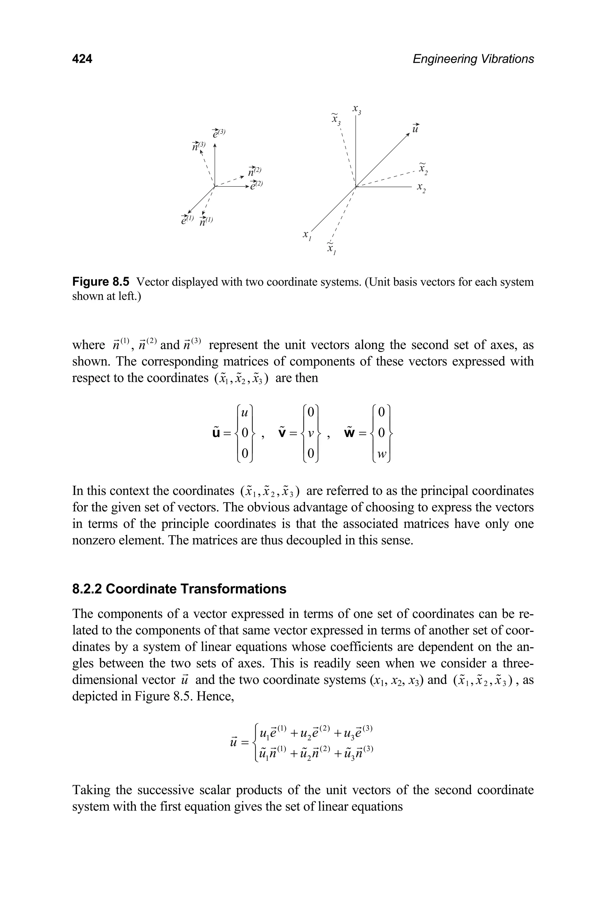 424 Engineering Vibrations
e(3)
x3
u
~
~
~
x2
x2
x1
x1
x3
n(2)
e(2)
n(1)
e(1)
n(3)
Figure 8.5 Vector displayed with two coordinate systems. (Unit basis vectors for each system
shown at left.)
where represent the unit vectors along the second set of axes, as
shown. The corresponding matrices of components of these vectors expressed with
respect to the coordinates
(1) (2) (3)
, and
n n n
1 2 3
( , , )
x x x are then
0 0
0 , , 0
0 0
u
v
w
⎧ ⎫ ⎧ ⎫ ⎧ ⎫
⎪ ⎪ ⎪ ⎪ ⎪
= = =
⎪
⎨ ⎬ ⎨ ⎬ ⎨ ⎬
⎪ ⎪ ⎪ ⎪ ⎪
⎩ ⎭ ⎩ ⎭ ⎩ ⎭
u v w
⎪
In this context the coordinates 1 2 3
( , , )
x x x are referred to as the principal coordinates
for the given set of vectors. The obvious advantage of choosing to express the vectors
in terms of the principle coordinates is that the associated matrices have only one
nonzero element. The matrices are thus decoupled in this sense.
8.2.2 Coordinate Transformations
The components of a vector expressed in terms of one set of coordinates can be re-
lated to the components of that same vector expressed in terms of another set of coor-
dinates by a system of linear equations whose coefficients are dependent on the an-
gles between the two sets of axes. This is readily seen when we consider a three-
dimensional vector and the two coordinate systems (x
u 1, x2, x3) and 1 2 3
( , , )
x x x , as
depicted in Figure 8.5. Hence,
(1) (2) (3)
1 2 3
(1) (2) (3)
1 2 3
u e u e u e
u
u n u n u n
⎧ + +
⎪
= ⎨
+ +
⎪
⎩
Taking the successive scalar products of the unit vectors of the second coordinate
system with the first equation gives the set of linear equations
 