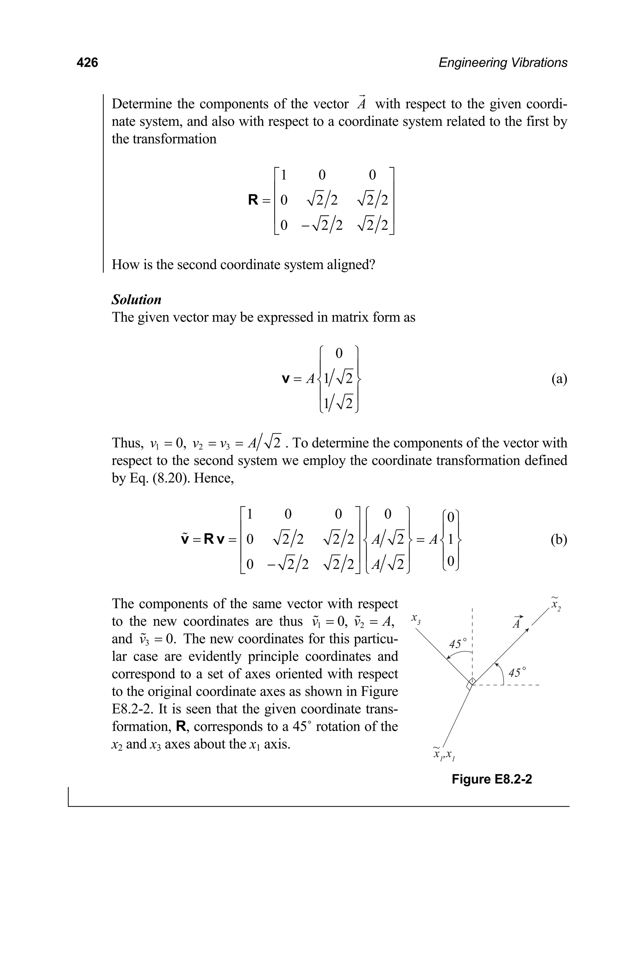 426 Engineering Vibrations
Determine the components of the vector A with respect to the given coordi-
nate system, and also with respect to a coordinate system related to the first by
the transformation
1 0 0
0 2 2 2 2
0 2 2 2 2
⎡ ⎤
⎢ ⎥
= ⎢ ⎥
⎢ ⎥
−
⎣ ⎦
R
How is the second coordinate system aligned?
Solution
The given vector may be expressed in matrix form as
0
1 2
1 2
A
⎧ ⎫
⎪ ⎪
= ⎨ ⎬
⎪ ⎪
⎩ ⎭
v (a)
Thus, 1 2 3
0, 2
v v v A
= = = . To determine the components of the vector with
respect to the second system we employ the coordinate transformation defined
by Eq. (8.20). Hence,
1 0 0 0 0
0 2 2 2 2 2 1
0
0 2 2 2 2 2
A A
A
⎡ ⎤ ⎧ ⎫ ⎧ ⎫
⎢ ⎥ ⎪ ⎪ ⎪ ⎪
= = =
⎨ ⎬ ⎨
⎢ ⎥ ⎬
⎪ ⎪ ⎪
⎢ ⎥
− ⎩ ⎭
⎣ ⎦ ⎩ ⎭
v R v
⎪
v
(b)
The components of the same vector with respect
to the new coordinates are thus 1 0,
= 2 ,
v A
=
and 3 The new coordinates for this particu-
lar case are evidently principle coordinates and
correspond to a set of axes oriented with respect
to the original coordinate axes as shown in Figure
E8.2-2. It is seen that the given coordinate trans-
formation, R, corresponds to a 45˚ rotation of the
x
0.
v =
2 and x3 axes about the x1 axis.
x3
x2
~
~
A
45
x1
,x1
45
Figure E8.2-2
 