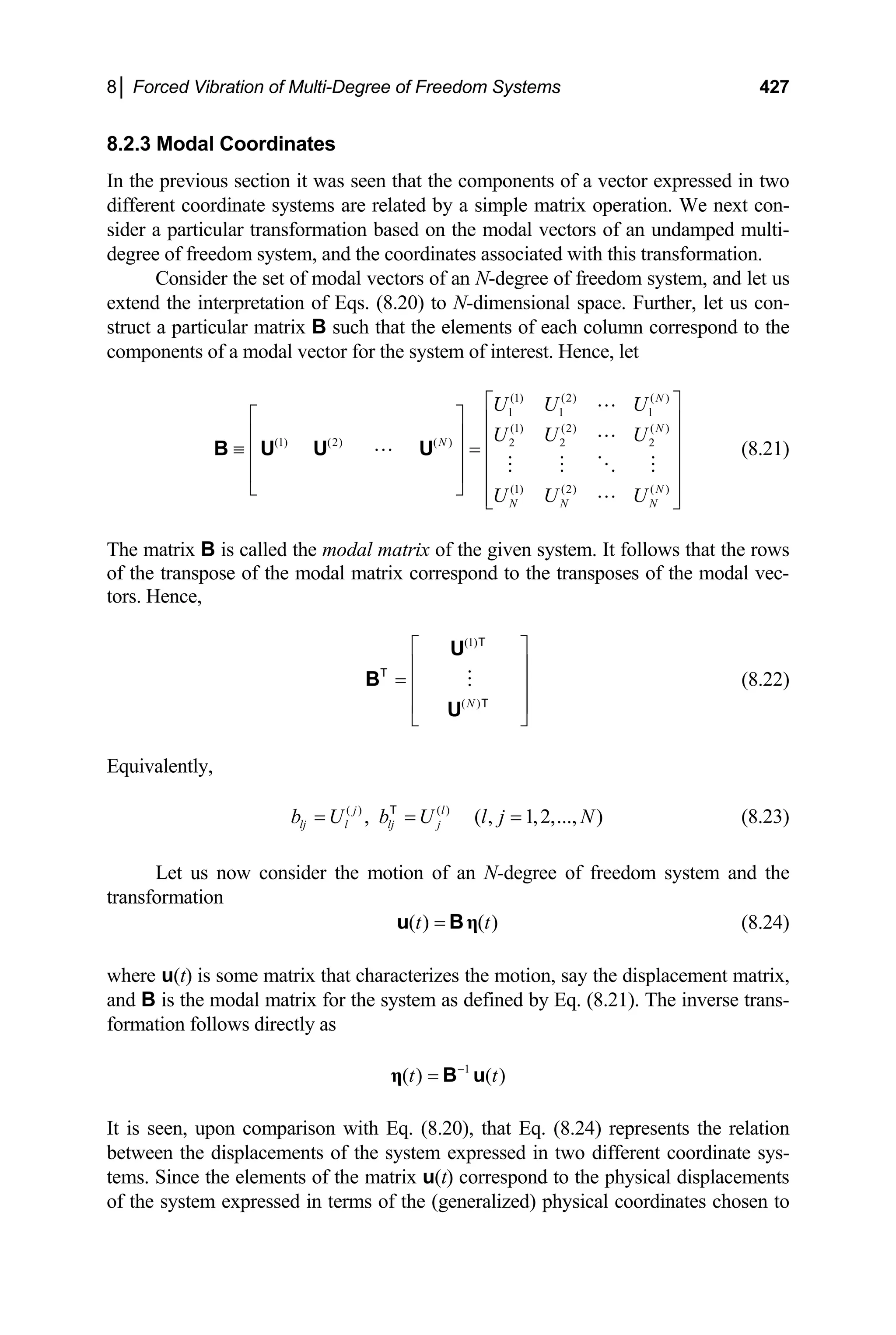 8│ Forced Vibration of Multi-Degree of Freedom Systems 427
8.2.3 Modal Coordinates
In the previous section it was seen that the components of a vector expressed in two
different coordinate systems are related by a simple matrix operation. We next con-
sider a particular transformation based on the modal vectors of an undamped multi-
degree of freedom system, and the coordinates associated with this transformation.
Consider the set of modal vectors of an N-degree of freedom system, and let us
extend the interpretation of Eqs. (8.20) to N-dimensional space. Further, let us con-
struct a particular matrix B such that the elements of each column correspond to the
components of a modal vector for the system of interest. Hence, let
(1) (2) ( )
1 1 1
(1) (2) ( )
(1) (2) ( ) 2 2 2
(1) (2) ( )
N
N
N
N
N N N
U U U
U U U
U U U
⎡ ⎤
⎡ ⎤ ⎢ ⎥
⎢ ⎥ ⎢ ⎥
≡ =
⎢ ⎥ ⎢ ⎥
⎢ ⎥ ⎢ ⎥
⎣ ⎦
⎢ ⎥
⎣ ⎦
B U U U (8.21)
The matrix B is called the modal matrix of the given system. It follows that the rows
of the transpose of the modal matrix correspond to the transposes of the modal vec-
tors. Hence,
(1)
( )
N
⎡ ⎤
⎢ ⎥
= ⎢ ⎥
⎢ ⎥
⎣ ⎦
U
B
U
T
T
T
(8.22)
Equivalently,
(8.23)
( ) ( )
, ( , 1,2,..., )
j l
lj l lj j
b U b U l j N
= = =
T
Let us now consider the motion of an N-degree of freedom system and the
transformation
( ) ( )
t t
= η
u B (8.24)
where u(t) is some matrix that characterizes the motion, say the displacement matrix,
and B is the modal matrix for the system as defined by Eq. (8.21). The inverse trans-
formation follows directly as
1
( ) ( )
t −
=
η B u t
It is seen, upon comparison with Eq. (8.20), that Eq. (8.24) represents the relation
between the displacements of the system expressed in two different coordinate sys-
tems. Since the elements of the matrix u(t) correspond to the physical displacements
of the system expressed in terms of the (generalized) physical coordinates chosen to
 