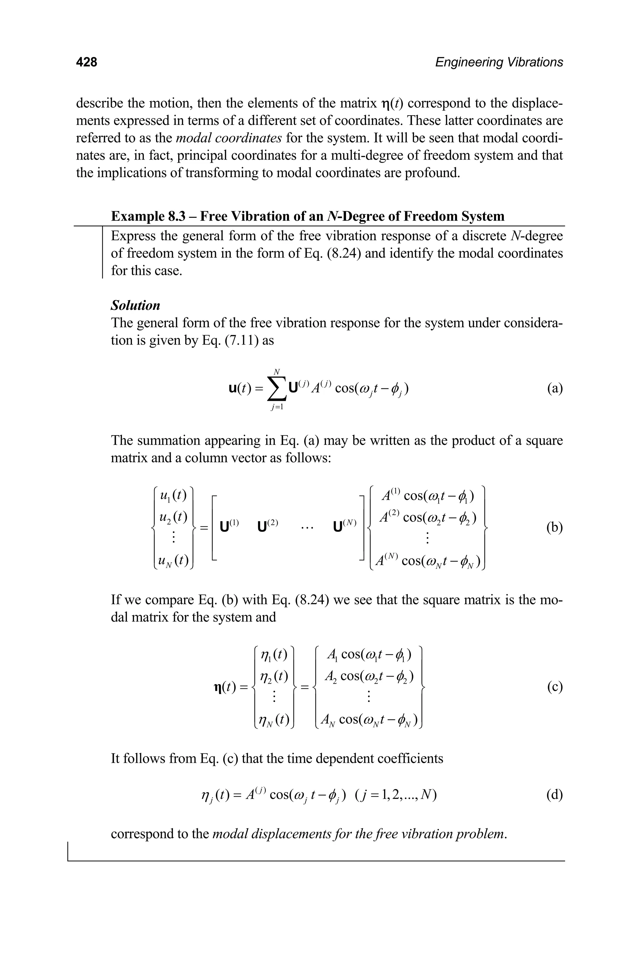 428 Engineering Vibrations
describe the motion, then the elements of the matrix η(t) correspond to the displace-
ments expressed in terms of a different set of coordinates. These latter coordinates are
referred to as the modal coordinates for the system. It will be seen that modal coordi-
nates are, in fact, principal coordinates for a multi-degree of freedom system and that
the implications of transforming to modal coordinates are profound.
Example 8.3 – Free Vibration of an N-Degree of Freedom System
Express the general form of the free vibration response of a discrete N-degree
of freedom system in the form of Eq. (8.24) and identify the modal coordinates
for this case.
Solution
The general form of the free vibration response for the system under considera-
tion is given by Eq. (7.11) as
( ) ( )
1
( ) cos( )
N
j j
j j
j
t A t
ω φ
=
= ∑
u U − (a)
The summation appearing in Eq. (a) may be written as the product of a square
matrix and a column vector as follows:
(1)
1 1 1
(2)
2 (1) (2) ( ) 2 2
( )
( ) cos( )
( ) cos( )
( ) cos( )
N
N
N N N
u t A t
u t A t
u t A t
ω φ
ω φ
ω φ
⎧ ⎫
⎧ ⎫ −
⎡ ⎤ ⎪ ⎪
⎪ ⎪
−
⎢ ⎥
⎪ ⎪ ⎪
=
⎨ ⎬ ⎨
⎢ ⎥
⎪ ⎪ ⎪
⎢ ⎥
⎣ ⎦
⎪ ⎪ ⎪ −
⎩ ⎭ ⎩ ⎭
U U U
⎪
⎬
⎪
⎪
1
2
N
φ
φ
φ
(b)
If we compare Eq. (b) with Eq. (8.24) we see that the square matrix is the mo-
dal matrix for the system and
1 1 1
2 2 2
( ) cos( )
( ) cos( )
( )
( ) cos( )
N N N
t A t
t A t
t
t A t
η ω
η ω
η ω
−
⎧ ⎫ ⎧ ⎫
⎪ ⎪ ⎪ ⎪
−
⎪ ⎪ ⎪ ⎪
= =
⎨ ⎬ ⎨ ⎬
⎪ ⎪ ⎪ ⎪
⎪ ⎪ ⎪ ⎪
−
⎩ ⎭ ⎩
η
⎭
(c)
It follows from Eq. (c) that the time dependent coefficients
(d)
( )
( ) cos( ) ( 1,2,..., )
j
j j j
t A t j N
η ω φ
= − =
correspond to the modal displacements for the free vibration problem.
 