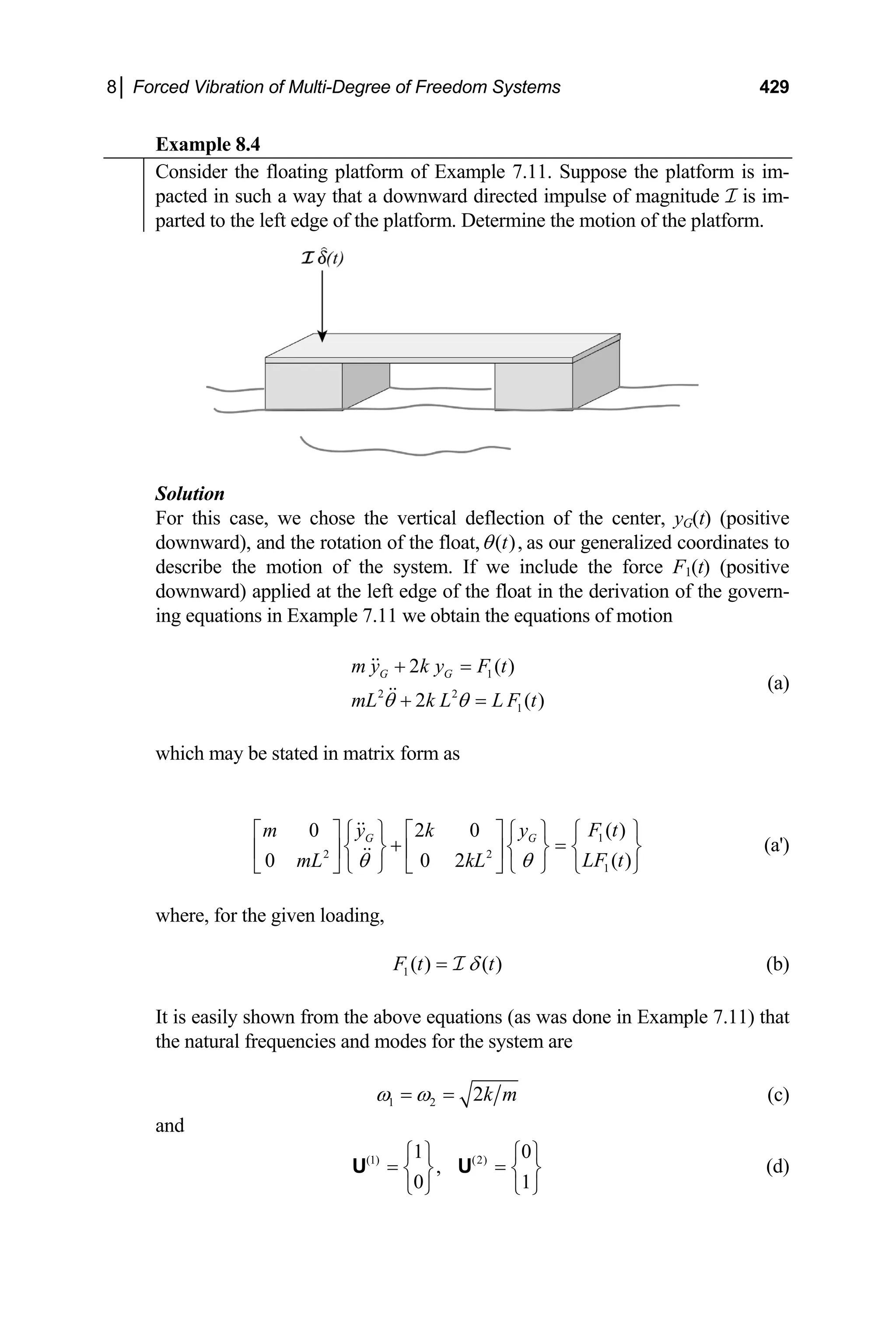 8│ Forced Vibration of Multi-Degree of Freedom Systems 429
Example 8.4
Consider the floating platform of Example 7.11. Suppose the platform is im-
pacted in such a way that a downward directed impulse of magnitude I is im-
parted to the left edge of the platform. Determine the motion of the platform.
Solution
For this case, we chose the vertical deflection of the center, yG(t) (positive
downward), and the rotation of the float, ( ),
t
θ as our generalized coordinates to
describe the motion of the system. If we include the force F1(t) (positive
downward) applied at the left edge of the float in the derivation of the govern-
ing equations in Example 7.11 we obtain the equations of motion
(a)
1
2 2
1
2 ( )
2 (
G G
m y k y F t
mL k L L F t
θ θ
+ =
+ = )
which may be stated in matrix form as
1
2 2
1
( )
0 2 0
( )
0 0 2
G G F t
m y k y
LF t
mL kL
θ θ
⎧ ⎫
⎡ ⎤ ⎧ ⎫ ⎡ ⎤ ⎧ ⎫
+ =
⎨ ⎬ ⎨ ⎬ ⎨
⎢ ⎥ ⎢ ⎥
⎣ ⎦ ⎩ ⎭ ⎣ ⎦ ⎩ ⎭ ⎩ ⎭
⎬ (a')
where, for the given loading,
1( ) ( )
F t t
δ
= I (b)
It is easily shown from the above equations (as was done in Example 7.11) that
the natural frequencies and modes for the system are
1 2 2k m
ω ω
= = (c)
and
(1) (2)
1 0
,
0 1
⎧ ⎫ ⎧
= =
⎫
⎨ ⎬
⎩ ⎭ ⎩ ⎭
U U ⎨ ⎬ (d)
 
