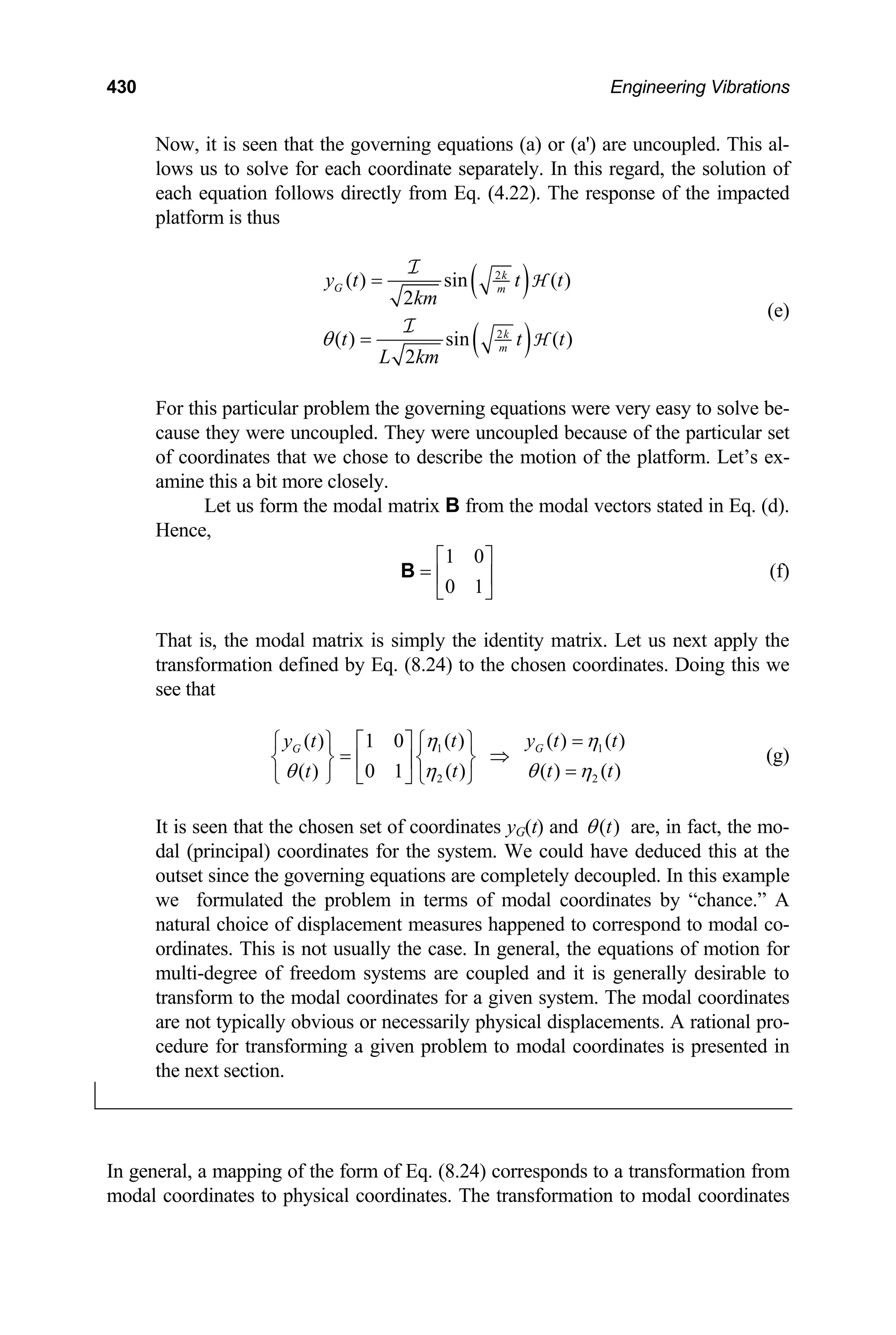 430 Engineering Vibrations
Now, it is seen that the governing equations (a) or (a') are uncoupled. This al-
lows us to solve for each coordinate separately. In this regard, the solution of
each equation follows directly from Eq. (4.22). The response of the impacted
platform is thus
( )
( )
2
2
( ) sin ( )
2
( ) sin ( )
2
k
G m
k
m
y t t
km
t t
L km
θ
=
=
I
I
H
H
t
t
(e)
For this particular problem the governing equations were very easy to solve be-
cause they were uncoupled. They were uncoupled because of the particular set
of coordinates that we chose to describe the motion of the platform. Let’s ex-
amine this a bit more closely.
Let us form the modal matrix B from the modal vectors stated in Eq. (d).
Hence,
1 0
0 1
⎡ ⎤
= ⎢ ⎥
⎣ ⎦
B (f)
That is, the modal matrix is simply the identity matrix. Let us next apply the
transformation defined by Eq. (8.24) to the chosen coordinates. Doing this we
see that
(g)
1
2 2
( ) ( ) ( )
( ) 1 0
( ) ( ) ( )
( ) 0 1
G
G t y t
y t
t t
t
η η
η θ η
θ
=
⎧ ⎫
⎧ ⎫ ⎡ ⎤
= ⇒
⎨ ⎬ ⎨ ⎬
⎢ ⎥ =
⎩ ⎭ ⎣ ⎦ ⎩ ⎭
1 t
t
It is seen that the chosen set of coordinates yG(t) and ( )
t
θ are, in fact, the mo-
dal (principal) coordinates for the system. We could have deduced this at the
outset since the governing equations are completely decoupled. In this example
we formulated the problem in terms of modal coordinates by “chance.” A
natural choice of displacement measures happened to correspond to modal co-
ordinates. This is not usually the case. In general, the equations of motion for
multi-degree of freedom systems are coupled and it is generally desirable to
transform to the modal coordinates for a given system. The modal coordinates
are not typically obvious or necessarily physical displacements. A rational pro-
cedure for transforming a given problem to modal coordinates is presented in
the next section.
In general, a mapping of the form of Eq. (8.24) corresponds to a transformation from
modal coordinates to physical coordinates. The transformation to modal coordinates
 
