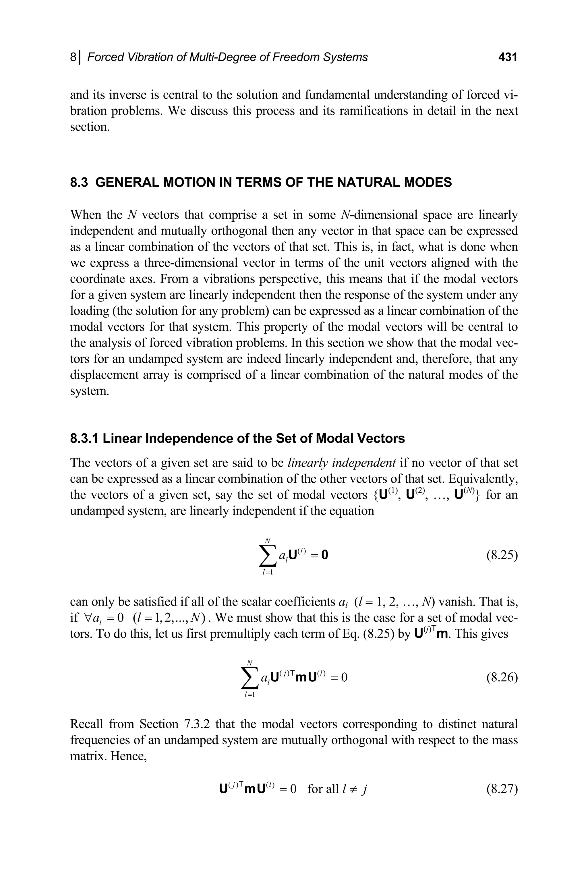 8│ Forced Vibration of Multi-Degree of Freedom Systems 431
and its inverse is central to the solution and fundamental understanding of forced vi-
bration problems. We discuss this process and its ramifications in detail in the next
section.
8.3 GENERAL MOTION IN TERMS OF THE NATURAL MODES
When the N vectors that comprise a set in some N-dimensional space are linearly
independent and mutually orthogonal then any vector in that space can be expressed
as a linear combination of the vectors of that set. This is, in fact, what is done when
we express a three-dimensional vector in terms of the unit vectors aligned with the
coordinate axes. From a vibrations perspective, this means that if the modal vectors
for a given system are linearly independent then the response of the system under any
loading (the solution for any problem) can be expressed as a linear combination of the
modal vectors for that system. This property of the modal vectors will be central to
the analysis of forced vibration problems. In this section we show that the modal vec-
tors for an undamped system are indeed linearly independent and, therefore, that any
displacement array is comprised of a linear combination of the natural modes of the
system.
8.3.1 Linear Independence of the Set of Modal Vectors
The vectors of a given set are said to be linearly independent if no vector of that set
can be expressed as a linear combination of the other vectors of that set. Equivalently,
the vectors of a given set, say the set of modal vectors {U(1)
, U(2)
, …, U(N)
} for an
undamped system, are linearly independent if the equation
( )
1
N
l
l
l
a
=
=
∑ U 0 (8.25)
can only be satisfied if all of the scalar coefficients al (l = 1, 2, …, N) vanish. That is,
if . We must show that this is the case for a set of modal vec-
tors. To do this, let us first premultiply each term of Eq. (8.25) by U
0 ( 1,2,..., )
l
a l
∀ = = N
(j)T
m. This gives
( ) ( )
1
0
N
j l
l
l
a
=
=
∑ U mU
T
(8.26)
Recall from Section 7.3.2 that the modal vectors corresponding to distinct natural
frequencies of an undamped system are mutually orthogonal with respect to the mass
matrix. Hence,
( ) ( )
0 for all
j l
l j
= ≠
U mU
T
(8.27)
 