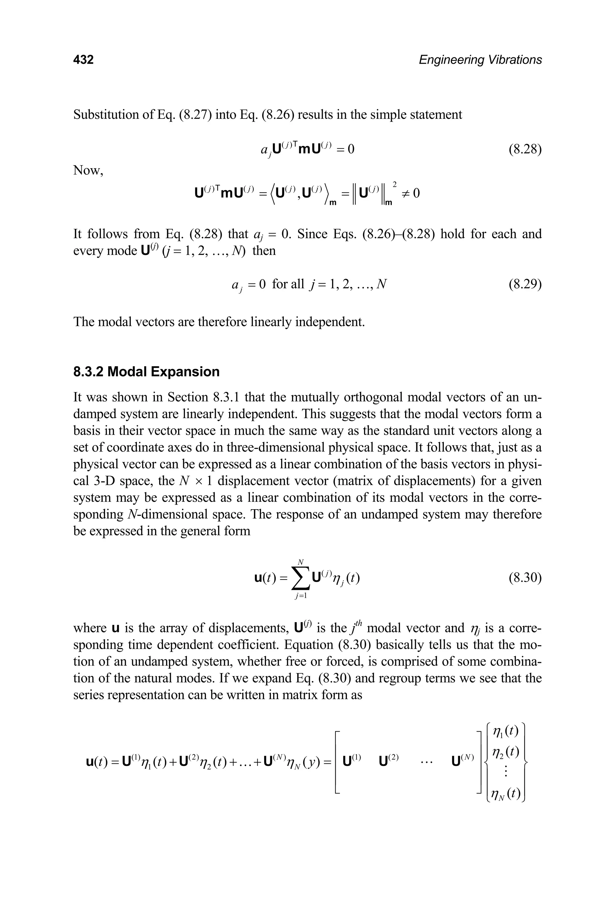 432 Engineering Vibrations
Substitution of Eq. (8.27) into Eq. (8.26) results in the simple statement
( ) ( )
0
j j
j
a =
U mU
T
(8.28)
Now,
2
( ) ( ) ( ) ( ) ( )
, 0
j j j j j
= = ≠
m m
U mU U U U
T
It follows from Eq. (8.28) that aj = 0. Since Eqs. (8.26)–(8.28) hold for each and
every mode U(j)
(j = 1, 2, …, N) then
0
j
a = for all j = 1, 2, …, N (8.29)
The modal vectors are therefore linearly independent.
8.3.2 Modal Expansion
It was shown in Section 8.3.1 that the mutually orthogonal modal vectors of an un-
damped system are linearly independent. This suggests that the modal vectors form a
basis in their vector space in much the same way as the standard unit vectors along a
set of coordinate axes do in three-dimensional physical space. It follows that, just as a
physical vector can be expressed as a linear combination of the basis vectors in physi-
cal 3-D space, the N 1 displacement vector (matrix of displacements) for a given
system may be expressed as a linear combination of its modal vectors in the corre-
sponding N-dimensional space. The response of an undamped system may therefore
be expressed in the general form
×
(8.30)
( )
1
( ) ( )
N
j
j
j
t η
=
= ∑
u U t
where u is the array of displacements, U(j)
is the jth
modal vector and ηj is a corre-
sponding time dependent coefficient. Equation (8.30) basically tells us that the mo-
tion of an undamped system, whether free or forced, is comprised of some combina-
tion of the natural modes. If we expand Eq. (8.30) and regroup terms we see that the
series representation can be written in matrix form as
1
2
(1) (2) ( ) (1) (2) ( )
1 2
( )
( )
( ) ( ) ( ) ( )
( )
N N
N
N
t
t
t t t y
t
η
η
η η η
η
⎧ ⎫
⎡ ⎤ ⎪ ⎪
⎢ ⎥ ⎪ ⎪
= + + + = ⎨ ⎬
⎢ ⎥
⎪ ⎪
⎢ ⎥
⎣ ⎦ ⎪ ⎪
⎩ ⎭
…
u U U U U U U
 