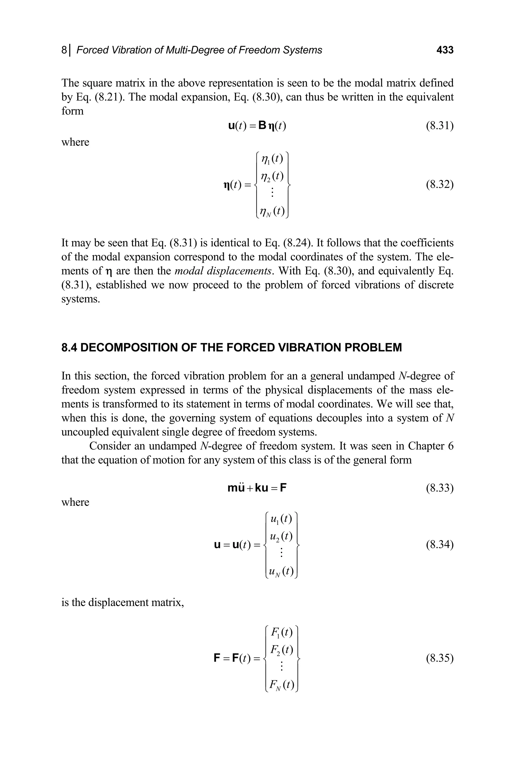 8│ Forced Vibration of Multi-Degree of Freedom Systems 433
The square matrix in the above representation is seen to be the modal matrix defined
by Eq. (8.21). The modal expansion, Eq. (8.30), can thus be written in the equivalent
form
( ) ( )
t t
= η
u B (8.31)
where
1
2
( )
( )
( )
( )
N
t
t
t
t
η
η
η
⎧ ⎫
⎪ ⎪
⎪ ⎪
= ⎨ ⎬
⎪ ⎪
⎪ ⎪
⎩ ⎭
η (8.32)
It may be seen that Eq. (8.31) is identical to Eq. (8.24). It follows that the coefficients
of the modal expansion correspond to the modal coordinates of the system. The ele-
ments of η are then the modal displacements. With Eq. (8.30), and equivalently Eq.
(8.31), established we now proceed to the problem of forced vibrations of discrete
systems.
8.4 DECOMPOSITION OF THE FORCED VIBRATION PROBLEM
In this section, the forced vibration problem for an a general undamped N-degree of
freedom system expressed in terms of the physical displacements of the mass ele-
ments is transformed to its statement in terms of modal coordinates. We will see that,
when this is done, the governing system of equations decouples into a system of N
uncoupled equivalent single degree of freedom systems.
Consider an undamped N-degree of freedom system. It was seen in Chapter 6
that the equation of motion for any system of this class is of the general form
+ =
mu ku F (8.33)
where
1
2
( )
( )
( )
( )
N
u t
u t
t
u t
⎧ ⎫
⎪ ⎪
⎪ ⎪
= = ⎨ ⎬
⎪ ⎪
⎪ ⎪
⎩ ⎭
u u (8.34)
is the displacement matrix,
1
2
( )
( )
( )
( )
N
F t
F t
t
F t
⎧ ⎫
⎪ ⎪
⎪ ⎪
= = ⎨ ⎬
⎪ ⎪
⎪ ⎪
⎩ ⎭
F F (8.35)
 