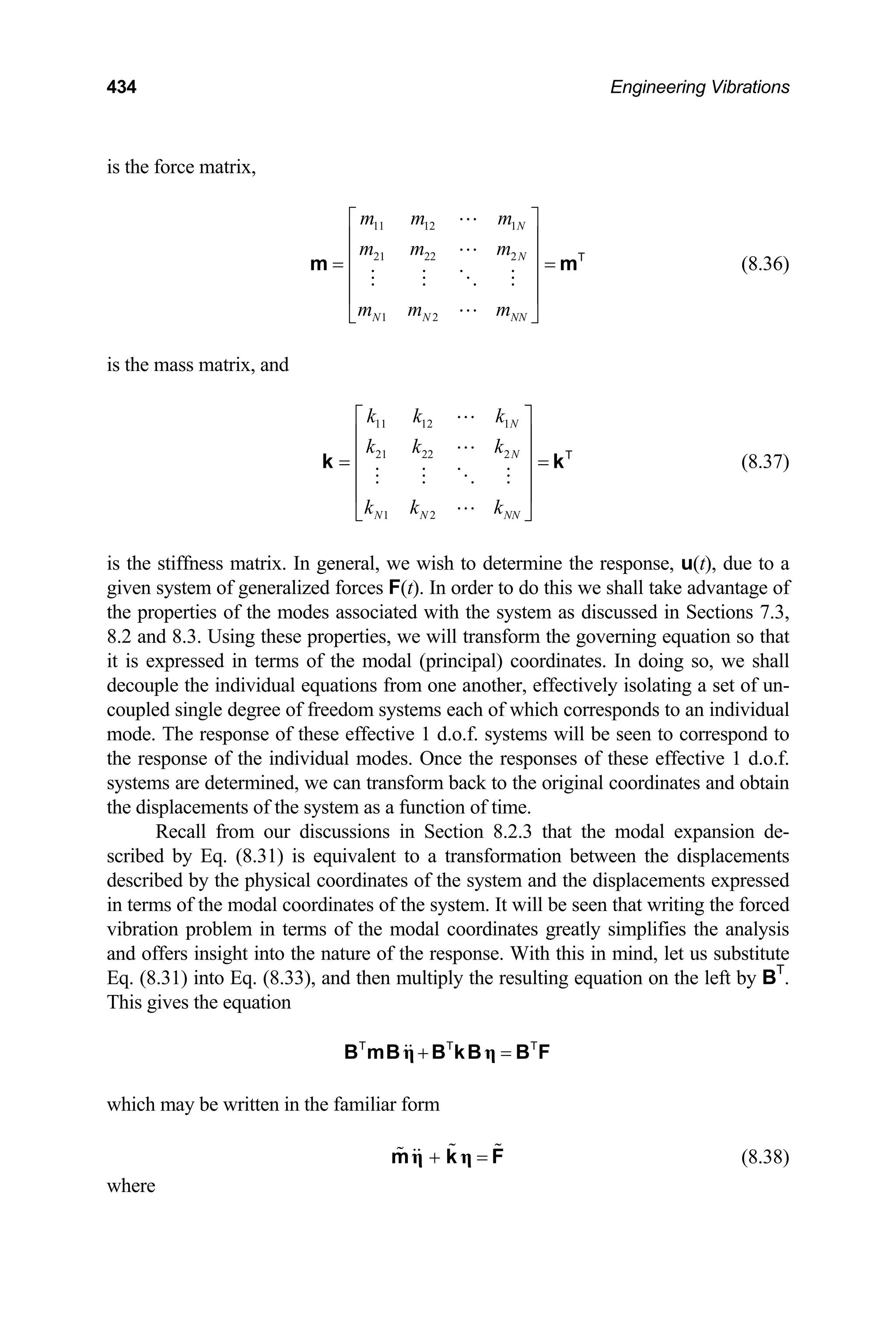434 Engineering Vibrations
is the force matrix,
(8.36)
11 12 1
21 22 2
1 2
N
N
N N NN
m m m
m m m
m m m
⎡ ⎤
⎢ ⎥
⎢
=
⎢
⎢ ⎥
⎣ ⎦
m T
⎥ =
⎥
m
⎥
is the mass matrix, and
11 12 1
21 22 2
1 2
N
N
N N NN
k k k
k k k
k k k
⎡ ⎤
⎢ ⎥
⎢
= =
⎢
⎢ ⎥
⎣ ⎦
k T
⎥
k
T
(8.37)
is the stiffness matrix. In general, we wish to determine the response, u(t), due to a
given system of generalized forces F(t). In order to do this we shall take advantage of
the properties of the modes associated with the system as discussed in Sections 7.3,
8.2 and 8.3. Using these properties, we will transform the governing equation so that
it is expressed in terms of the modal (principal) coordinates. In doing so, we shall
decouple the individual equations from one another, effectively isolating a set of un-
coupled single degree of freedom systems each of which corresponds to an individual
mode. The response of these effective 1 d.o.f. systems will be seen to correspond to
the response of the individual modes. Once the responses of these effective 1 d.o.f.
systems are determined, we can transform back to the original coordinates and obtain
the displacements of the system as a function of time.
Recall from our discussions in Section 8.2.3 that the modal expansion de-
scribed by Eq. (8.31) is equivalent to a transformation between the displacements
described by the physical coordinates of the system and the displacements expressed
in terms of the modal coordinates of the system. It will be seen that writing the forced
vibration problem in terms of the modal coordinates greatly simplifies the analysis
and offers insight into the nature of the response. With this in mind, let us substitute
Eq. (8.31) into Eq. (8.33), and then multiply the resulting equation on the left by BT
.
This gives the equation
+ =
η η
B mB B kB B F
T T
which may be written in the familiar form
+ =
η η
m k F (8.38)
where
 