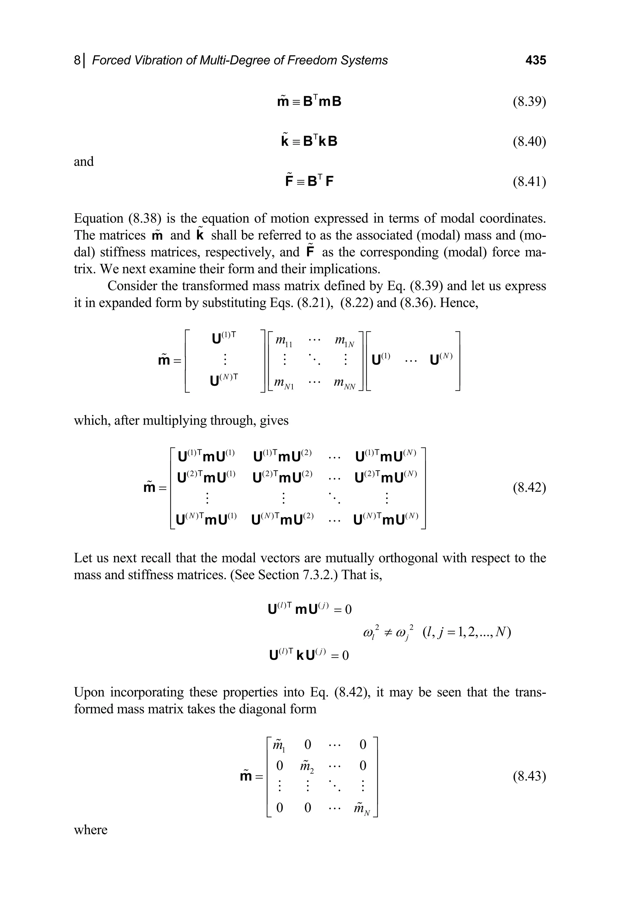 8│ Forced Vibration of Multi-Degree of Freedom Systems 435
(8.39)
≡
m B mB
T
(8.40)
≡
k B kB
T
and
(8.41)
≡
F B F
T
Equation (8.38) is the equation of motion expressed in terms of modal coordinates.
The matrices and shall be referred to as the associated (modal) mass and (mo-
dal) stiffness matrices, respectively, and as the corresponding (modal) force ma-
trix. We next examine their form and their implications.
m k
F
Consider the transformed mass matrix defined by Eq. (8.39) and let us express
it in expanded form by substituting Eqs. (8.21), (8.22) and (8.36). Hence,
(1)
11 1
(1) ( )
( )
1
N
N
N
N NN
m m
m m
⎡ ⎤ ⎡ ⎤ ⎡ ⎤
⎢ ⎥ ⎢ ⎥ ⎢ ⎥
= ⎢ ⎥ ⎢ ⎥ ⎢ ⎥
⎢ ⎥ ⎢ ⎥ ⎢ ⎥
⎣ ⎦ ⎣ ⎦
⎣ ⎦
U
m U
U
T
T
U
N
which, after multiplying through, gives
(8.42)
(1) (1) (1) (2) (1) ( )
(2) (1) (2) (2) (2) ( )
( ) (1) ( ) (2) ( ) ( )
N
N
N N N
⎡ ⎤
⎢ ⎥
⎢ ⎥
=
⎢ ⎥
⎢ ⎥
⎢ ⎥
⎣ ⎦
U mU U mU U mU
U mU U mU U mU
m
U mU U mU U mU
T T T
T T T
T T T
Let us next recall that the modal vectors are mutually orthogonal with respect to the
mass and stiffness matrices. (See Section 7.3.2.) That is,
( ) ( )
0
l j
=
U mU
T
2 2
l j
ω ω
≠ ( , 1,2,..., )
l j N
=
( ) ( )
0
l j
=
U kU
T
Upon incorporating these properties into Eq. (8.42), it may be seen that the trans-
formed mass matrix takes the diagonal form
1
2
0 0
0 0
0 0 N
m
m
m
⎡ ⎤
⎢ ⎥
⎢ ⎥
=
⎢ ⎥
⎢ ⎥
⎣ ⎦
m (8.43)
where
 