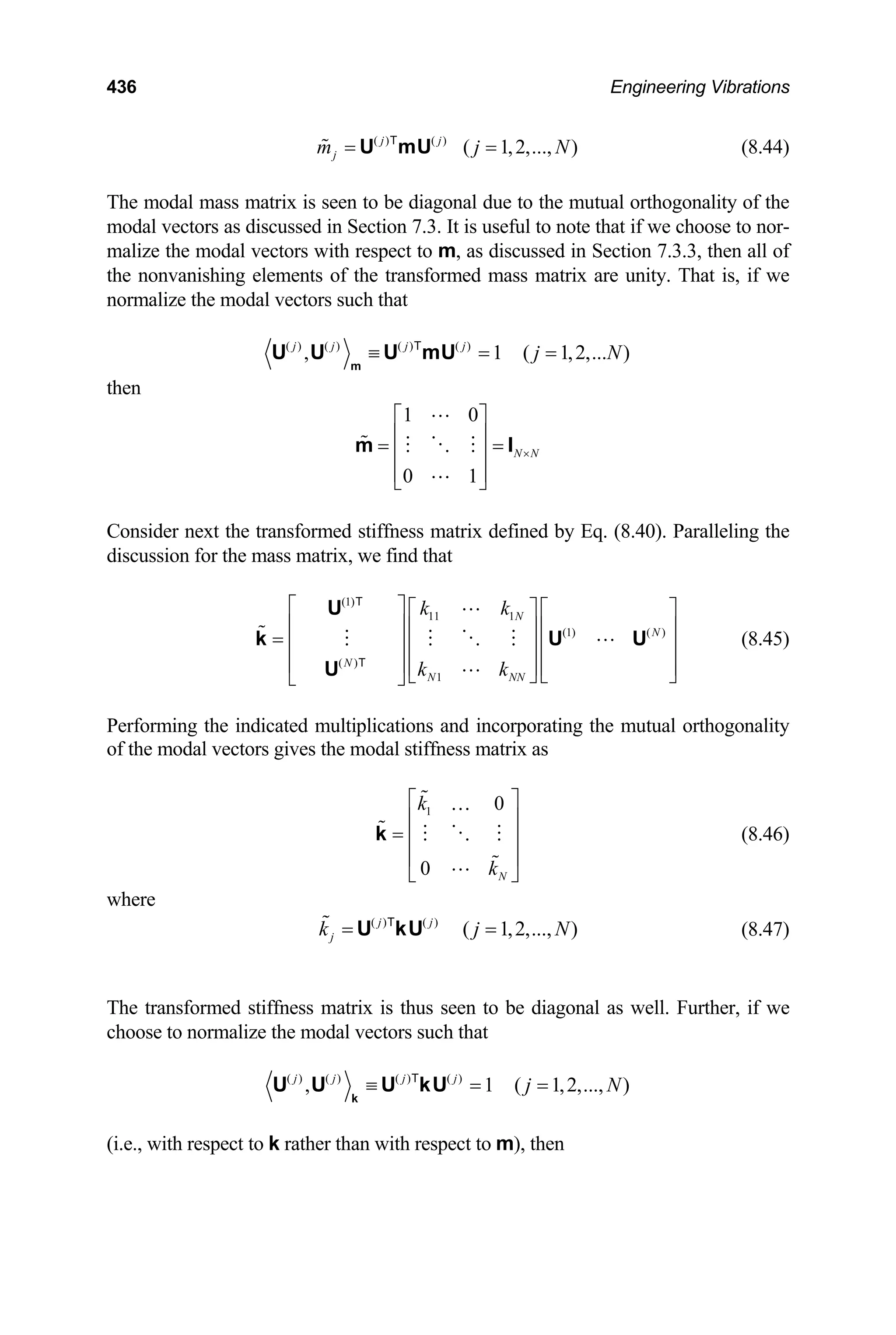 436 Engineering Vibrations
(8.44)
( ) ( )
( 1,2,..., )
j j
j
m j
= =
U mU
T
N
The modal mass matrix is seen to be diagonal due to the mutual orthogonality of the
modal vectors as discussed in Section 7.3. It is useful to note that if we choose to nor-
malize the modal vectors with respect to m, as discussed in Section 7.3.3, then all of
the nonvanishing elements of the transformed mass matrix are unity. That is, if we
normalize the modal vectors such that
( ) ( ) ( ) ( )
, 1 ( 1,2,... )
j j j j
j N
≡ = =
m
U U U mU
T
then
1 0
0 1
N N
×
⎡ ⎤
⎢ ⎥
= =
⎢ ⎥
⎢ ⎥
⎣ ⎦
m I
Consider next the transformed stiffness matrix defined by Eq. (8.40). Paralleling the
discussion for the mass matrix, we find that
(1)
11 1
(1) ( )
( )
1
N
N
N
N NN
k k
k k
⎡ ⎤ ⎡ ⎤ ⎡ ⎤
⎢ ⎥ ⎢ ⎥ ⎢ ⎥
= ⎢ ⎥ ⎢ ⎥ ⎢ ⎥
⎢ ⎥ ⎢ ⎥ ⎢ ⎥
⎣ ⎦ ⎣ ⎦
⎣ ⎦
U
k U
U
T
T
U (8.45)
Performing the indicated multiplications and incorporating the mutual orthogonality
of the modal vectors gives the modal stiffness matrix as
1 0
0 N
k
k
⎡ ⎤
⎢ ⎥
= ⎢ ⎥
⎢ ⎥
⎣ ⎦
…
k (8.46)
where
(8.47)
( ) ( )
( 1,2,..., )
j j
j
k j
= =
U kU
T
N
The transformed stiffness matrix is thus seen to be diagonal as well. Further, if we
choose to normalize the modal vectors such that
( ) ( ) ( ) ( )
, 1 ( 1,2,..., )
j j j j
j N
≡ = =
k
U U U kU
T
(i.e., with respect to k rather than with respect to m), then
 