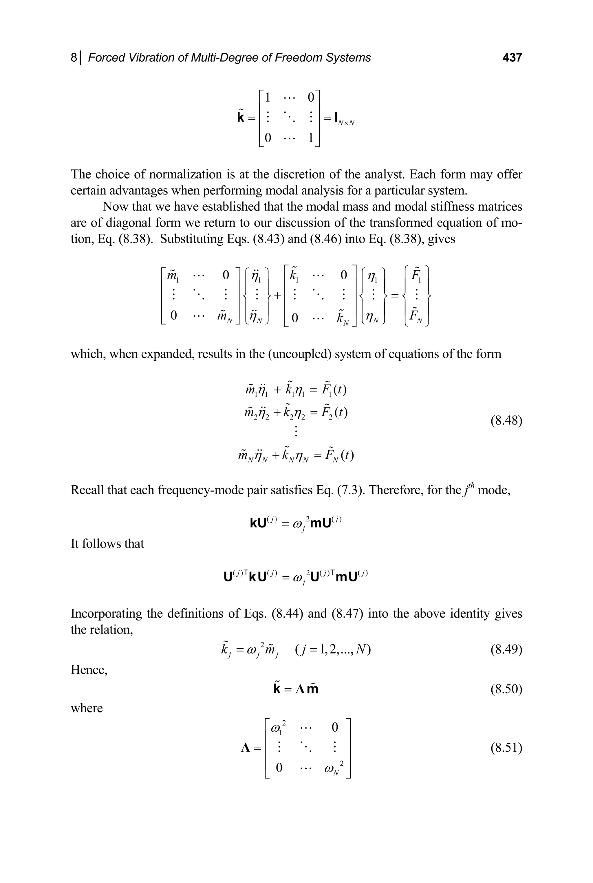 8│ Forced Vibration of Multi-Degree of Freedom Systems 437
1 0
0 1
N N
×
⎡ ⎤
⎢ ⎥
= =
⎢ ⎥
⎢ ⎥
⎣ ⎦
k I
The choice of normalization is at the discretion of the analyst. Each form may offer
certain advantages when performing modal analysis for a particular system.
Now that we have established that the modal mass and modal stiffness matrices
are of diagonal form we return to our discussion of the transformed equation of mo-
tion, Eq. (8.38). Substituting Eqs. (8.43) and (8.46) into Eq. (8.38), gives
1 1 1 1
0 0
0 0
N N N N
N
m k
m F
k
η η
η η
⎡ ⎤ 1
F
⎧ ⎫
⎡ ⎤ ⎧ ⎫ ⎧ ⎫
⎢ ⎥ ⎪ ⎪
⎪ ⎪ ⎪ ⎪
⎢ ⎥ + =
⎨ ⎬ ⎨ ⎬
⎢ ⎥
⎢ ⎥ ⎨ ⎬
⎪ ⎪ ⎪ ⎪
⎢ ⎥
⎢ ⎥
⎣ ⎦ ⎩ ⎭ ⎩ ⎭ ⎩ ⎭
⎣ ⎦
⎪ ⎪
t
which, when expanded, results in the (uncoupled) system of equations of the form
(8.48)
1 1 1 1 1
2 2 2 2 2
( )
( )
( )
N N N N N
m k F t
m k F t
m k F
η η
η η
η η
+ =
+ =
+ =
Recall that each frequency-mode pair satisfies Eq. (7.3). Therefore, for the jth
mode,
( ) 2 ( )
j j
j
ω
=
kU mU
It follows that
( ) ( ) 2 ( ) ( )
j j j
j
ω
=
U kU U mU
T T j
N
Incorporating the definitions of Eqs. (8.44) and (8.47) into the above identity gives
the relation,
(8.49)
2
( 1,2,..., )
j j j
k m j
ω
= =
Hence,
(8.50)
= Λ
k m
where
2
1
2
0
0 N
ω
ω
⎡ ⎤
⎢ ⎥
= ⎢ ⎥
⎢ ⎥
⎣ ⎦
Λ (8.51)
 