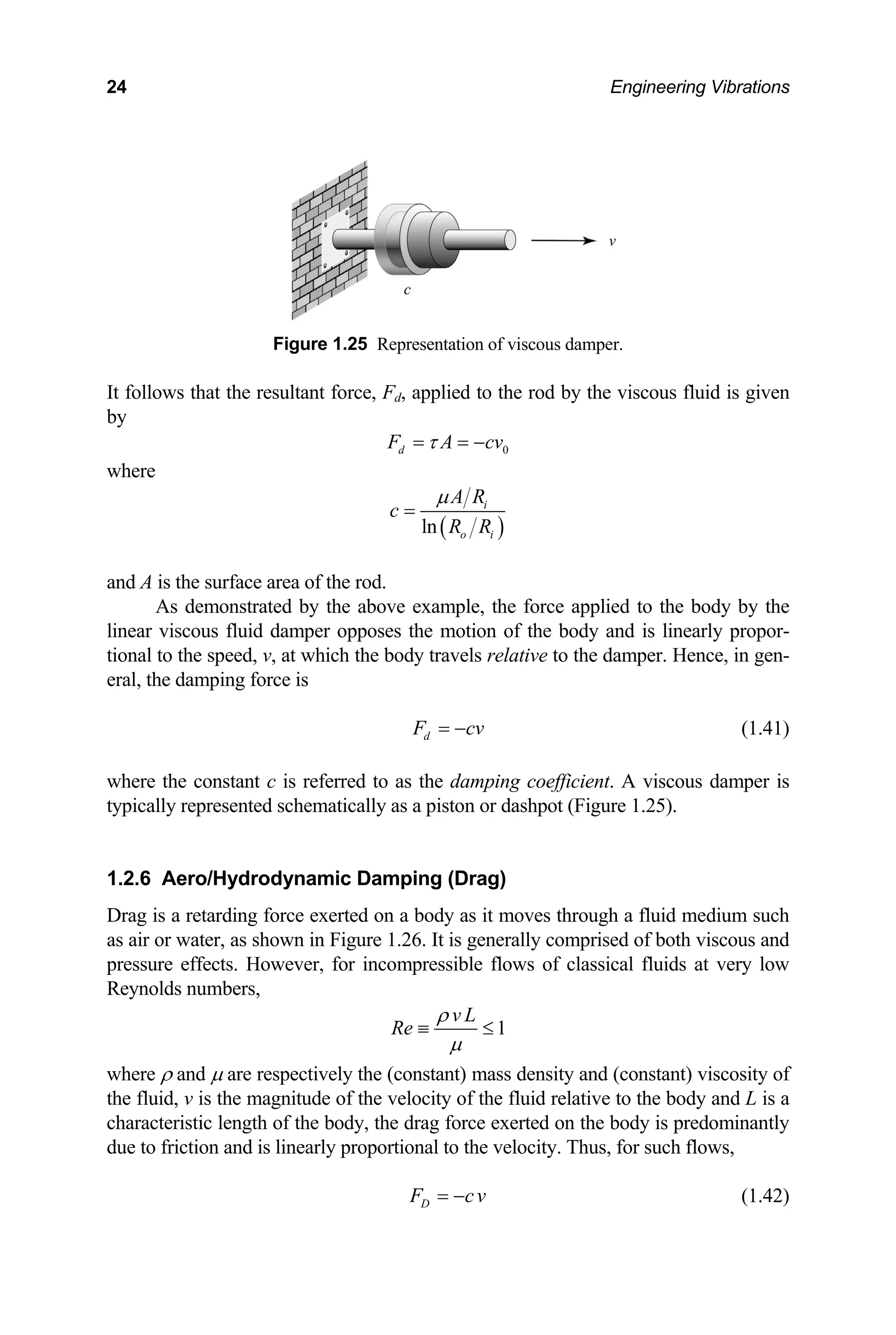 24 Engineering Vibrations
Figure 1.25 Representation of viscous damper.
It follows that the result scous fluid is given
by
ant force, Fd, applied to the rod by the vi
0
d
F A cv
τ
= = −
where
( )
ln
i
o i
A R
c
R R
µ
=
and A is the surface area of the rod.
As demonstrated by the above example, the force applied to the body by the
is linearly propor-
tional to the speed, v per. Hence, in gen-
eral, the damping force is
linear viscous fluid damper opposes the motion of the body and
, at which the body travels relative to the dam
d
F cv
= −
is referred to as the damping coefficient
d schematically as a piston or dashpot (Fi
(1.41)
where the constant c . A viscous damper is
typically represente gure 1.25).
.2.6 Aero/Hydrodynamic Damping (Drag)
ir or water, as shown in Figure 1.26. It is generally comprised of both viscous and
e effects. However, for incompressible flows of classical fluids at very low
ds numbers,
1
Drag is a retarding force exerted on a body as it moves through a fluid medium such
s a
a
pressur
Reynol
1
v L
Re
ρ
µ
≡ ≤
where ρ and µ are respectively the (const
the fluid, v is the magnitude of the v
ant) mass density and (constant) viscosity of
elocity of the fluid relative to the body and L is a
characteristic length of the body, the drag force exerted on the body is predominantly
due to friction and is linearly proportional to the velocity. Thus, for such flows,
D
F cv
= − (1.42)
 
