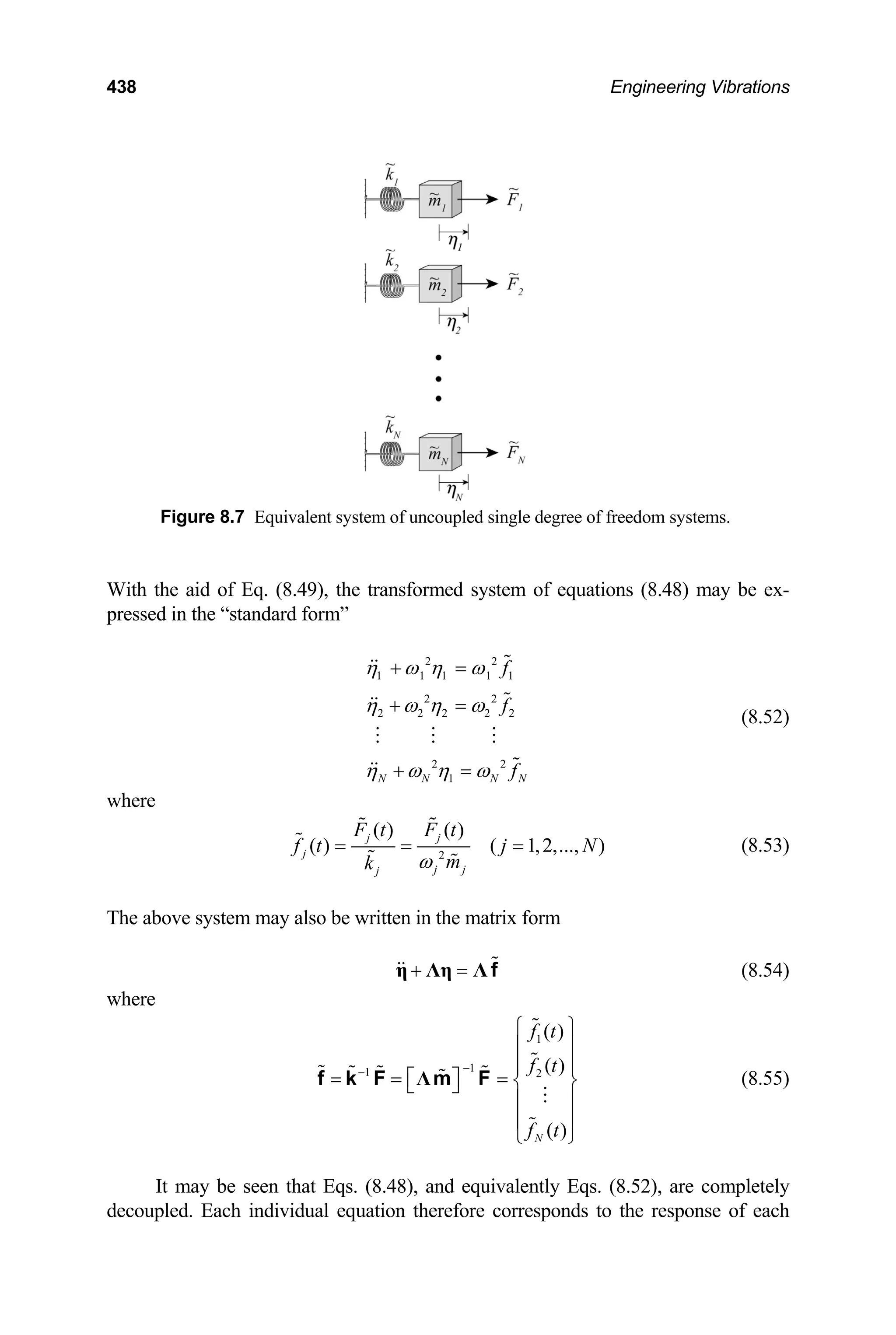 438 Engineering Vibrations
Figure 8.7 Equivalent system of uncoupled single degree of freedom systems.
With the aid of Eq. (8.49), the transformed system of equations (8.48) may be ex-
pressed in the “standard form”
2 2
1 1 1 1 1
2 2
2 2 2 2 2
2 2
1
N N N N
f
f
f
η ω η ω
η ω η ω
η ω η ω
+ =
+ =
+ =
(8.52)
where
2
( ) ( )
( ) ( 1,2,..., )
j j
j
j j
j
F t F t
f t j
m
k ω
= = = N (8.53)
The above system may also be written in the matrix form
(8.54)
+ =
η Λη Λ f
where
1
1
1 2
( )
( )
( )
N
f t
f t
f t
−
−
⎧ ⎫
⎪ ⎪
⎪ ⎪
= = =
⎡ ⎤ ⎨ ⎬
⎣ ⎦
⎪ ⎪
⎪ ⎪
⎩ ⎭
Λ
f k F m F (8.55)
It may be seen that Eqs. (8.48), and equivalently Eqs. (8.52), are completely
decoupled. Each individual equation therefore corresponds to the response of each
 