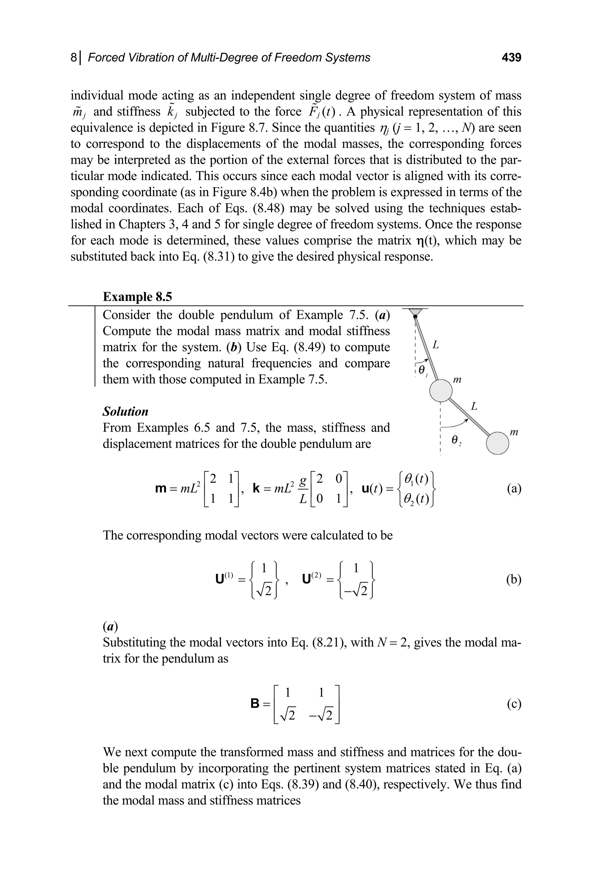 8│ Forced Vibration of Multi-Degree of Freedom Systems 439
individual mode acting as an independent single degree of freedom system of mass
j
m and stiffness j
k subjected to the force ( )
j
F t . A physical representation of this
equivalence is depicted in Figure 8.7. Since the quantities ηj (j = 1, 2, …, N) are seen
to correspond to the displacements of the modal masses, the corresponding forces
may be interpreted as the portion of the external forces that is distributed to the par-
ticular mode indicated. This occurs since each modal vector is aligned with its corre-
sponding coordinate (as in Figure 8.4b) when the problem is expressed in terms of the
modal coordinates. Each of Eqs. (8.48) may be solved using the techniques estab-
lished in Chapters 3, 4 and 5 for single degree of freedom systems. Once the response
for each mode is determined, these values comprise the matrix η(t), which may be
substituted back into Eq. (8.31) to give the desired physical response.
Example 8.5
Consider the double pendulum of Example 7.5. (a)
Compute the modal mass matrix and modal stiffness
matrix for the system. (b) Use Eq. (8.49) to compute
the corresponding natural frequencies and compare
them with those computed in Example 7.5.
Solution
From Examples 6.5 and 7.5, the mass, stiffness and
displacement matrices for the double pendulum are
1
2 2
2
( )
2 1 2 0
, , ( )
( )
1 1 0 1
t
g
mL mL t
t
L
θ
θ
⎧ ⎫
⎡ ⎤ ⎡ ⎤
= = = ⎨ ⎬
⎢ ⎥ ⎢ ⎥
⎣ ⎦ ⎣ ⎦ ⎩ ⎭
m k u (a)
The corresponding modal vectors were calculated to be
(1) (2)
1 1
,
2 2
⎧ ⎫ ⎧ ⎫
⎪ ⎪ ⎪
= =
⎪
⎨ ⎬ ⎨
−
⎬
⎪ ⎪ ⎪
⎩ ⎭ ⎩ ⎭
U U
⎪
(b)
(a)
Substituting the modal vectors into Eq. (8.21), with N = 2, gives the modal ma-
trix for the pendulum as
1 1
2 2
⎡ ⎤
= ⎢ ⎥
−
⎢ ⎥
⎣ ⎦
B (c)
We next compute the transformed mass and stiffness and matrices for the dou-
ble pendulum by incorporating the pertinent system matrices stated in Eq. (a)
and the modal matrix (c) into Eqs. (8.39) and (8.40), respectively. We thus find
the modal mass and stiffness matrices
 