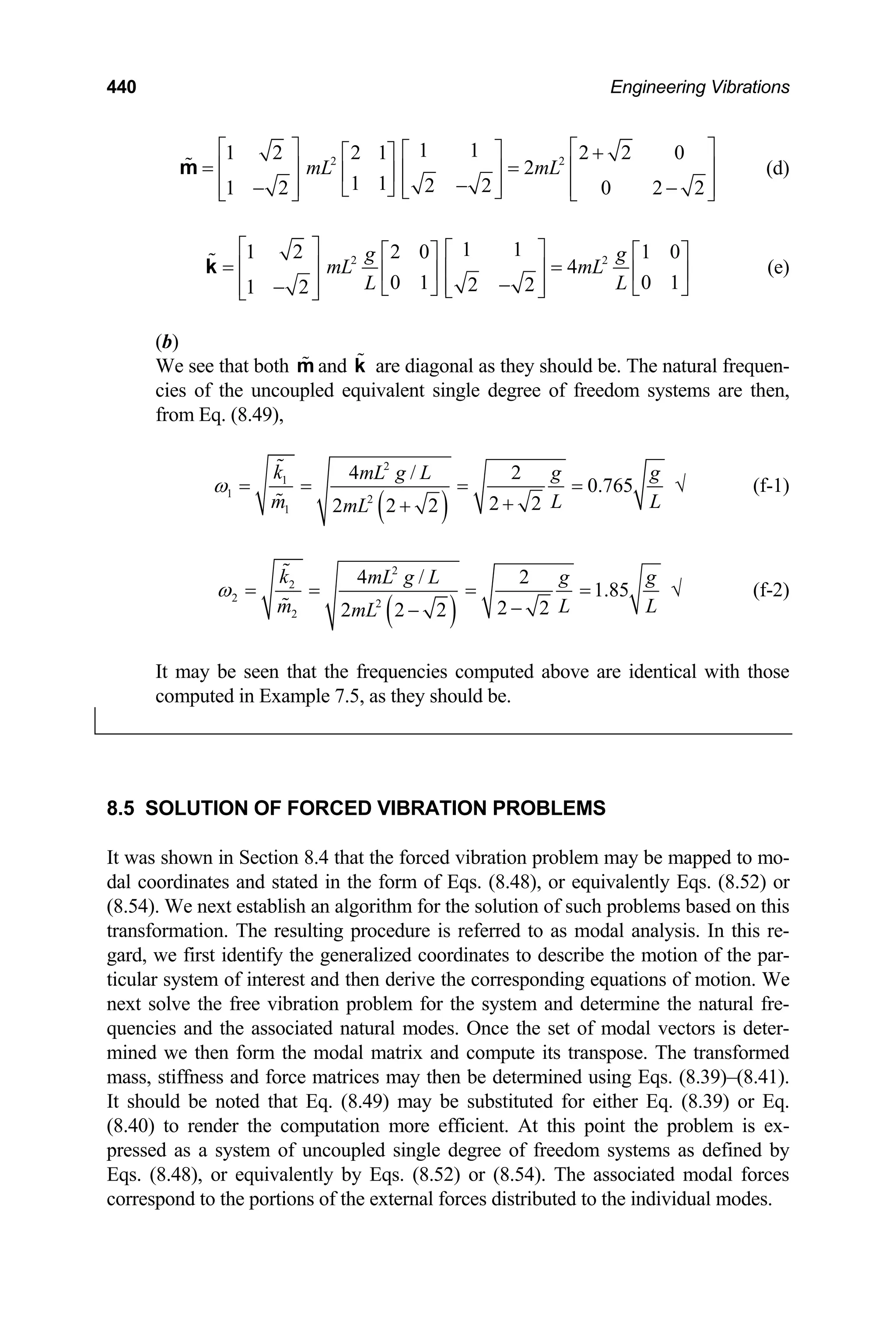 440 Engineering Vibrations
2 2
1 1
1 2 2 1 2 2 0
2
1 1 2 2
1 2 0 2 2
mL mL
⎡ ⎤ ⎡
⎡ ⎤ +
⎡ ⎤
= =
⎢ ⎥ ⎢
⎢ ⎥
⎢ ⎥
−
⎢ ⎥
− −
⎢ ⎥ ⎢
⎣ ⎦ ⎣ ⎦
⎣ ⎦ ⎣
m
⎤
⎥
⎥
⎦
(d)
2
1 1
1 2 2 0 1 0
4
0 1 0 1
2 2
1 2
g
mL mL
L L
⎡ ⎤ ⎡ ⎤ 2 g
⎡ ⎤
= =
⎢ ⎥ ⎢ ⎥
⎡ ⎤
⎢ ⎥
−
⎢ ⎥
−
⎢ ⎥
⎢ ⎥
⎣ ⎦ ⎣
⎣ ⎦
⎣ ⎦
k
⎦
(e)
(b)
We see that both and are diagonal as they should be. The natural frequen-
cies of the uncoupled equivalent single degree of freedom systems are then,
from Eq. (8.49),
m k
( )
2
1
1 2
1
4 / 2
0.765
2 2
2 2 2
k mL g L g g
m L
mL
ω = = = =
+
+ L
√ (f-1)
( )
2
2
2 2
2
4 / 2
1.85
2 2
2 2 2
k mL g L g g
m L
mL
ω = = = =
−
− L
√ (f-2)
It may be seen that the frequencies computed above are identical with those
computed in Example 7.5, as they should be.
8.5 SOLUTION OF FORCED VIBRATION PROBLEMS
It was shown in Section 8.4 that the forced vibration problem may be mapped to mo-
dal coordinates and stated in the form of Eqs. (8.48), or equivalently Eqs. (8.52) or
(8.54). We next establish an algorithm for the solution of such problems based on this
transformation. The resulting procedure is referred to as modal analysis. In this re-
gard, we first identify the generalized coordinates to describe the motion of the par-
ticular system of interest and then derive the corresponding equations of motion. We
next solve the free vibration problem for the system and determine the natural fre-
quencies and the associated natural modes. Once the set of modal vectors is deter-
mined we then form the modal matrix and compute its transpose. The transformed
mass, stiffness and force matrices may then be determined using Eqs. (8.39)–(8.41).
It should be noted that Eq. (8.49) may be substituted for either Eq. (8.39) or Eq.
(8.40) to render the computation more efficient. At this point the problem is ex-
pressed as a system of uncoupled single degree of freedom systems as defined by
Eqs. (8.48), or equivalently by Eqs. (8.52) or (8.54). The associated modal forces
correspond to the portions of the external forces distributed to the individual modes.
 