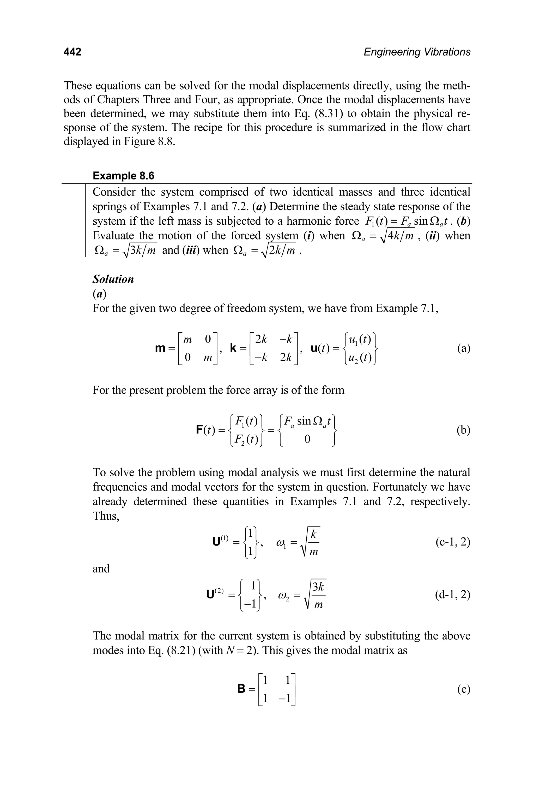 442 Engineering Vibrations
These equations can be solved for the modal displacements directly, using the meth-
ods of Chapters Three and Four, as appropriate. Once the modal displacements have
been determined, we may substitute them into Eq. (8.31) to obtain the physical re-
sponse of the system. The recipe for this procedure is summarized in the flow chart
displayed in Figure 8.8.
Example 8.6
Consider the system comprised of two identical masses and three identical
springs of Examples 7.1 and 7.2. (a) Determine the steady state response of the
system if the left mass is subjected to a harmonic force a
1 ( ) sin
a
F t F t
= Ω . (b)
Evaluate the motion of the forced system (i) when 4
a k m
Ω = , (ii) when
3
a k m
Ω = and (iii) when 2
a k m
Ω = .
Solution
(a)
For the given two degree of freedom system, we have from Example 7.1,
1
2
( )
0 2
, , ( )
( )
0 2
u t
m k k
t
u t
m k k
− ⎧ ⎫
⎡ ⎤ ⎡ ⎤
= = = ⎨ ⎬
⎢ ⎥ ⎢ ⎥
−
⎣ ⎦ ⎣ ⎦ ⎩ ⎭
m k u (a)
For the present problem the force array is of the form
1
2
( ) sin
( )
( ) 0
a a
F t F t
t
F t
Ω
⎧ ⎫ ⎧ ⎫
= =
⎨ ⎬ ⎨ ⎬
⎩ ⎭
⎩ ⎭
F (b)
To solve the problem using modal analysis we must first determine the natural
frequencies and modal vectors for the system in question. Fortunately we have
already determined these quantities in Examples 7.1 and 7.2, respectively.
Thus,
(1)
1
1
,
1
k
m
ω
⎧ ⎫
= =
⎨ ⎬
⎩ ⎭
U (c-1, 2)
and
(2)
2
1 3
,
1
k
m
ω
⎧ ⎫
= =
⎨ ⎬
−
⎩ ⎭
U (d-1, 2)
The modal matrix for the current system is obtained by substituting the above
modes into Eq. (8.21) (with N = 2). This gives the modal matrix as
1 1
1 1
⎡ ⎤
= ⎢ ⎥
−
⎣ ⎦
B (e)
 
