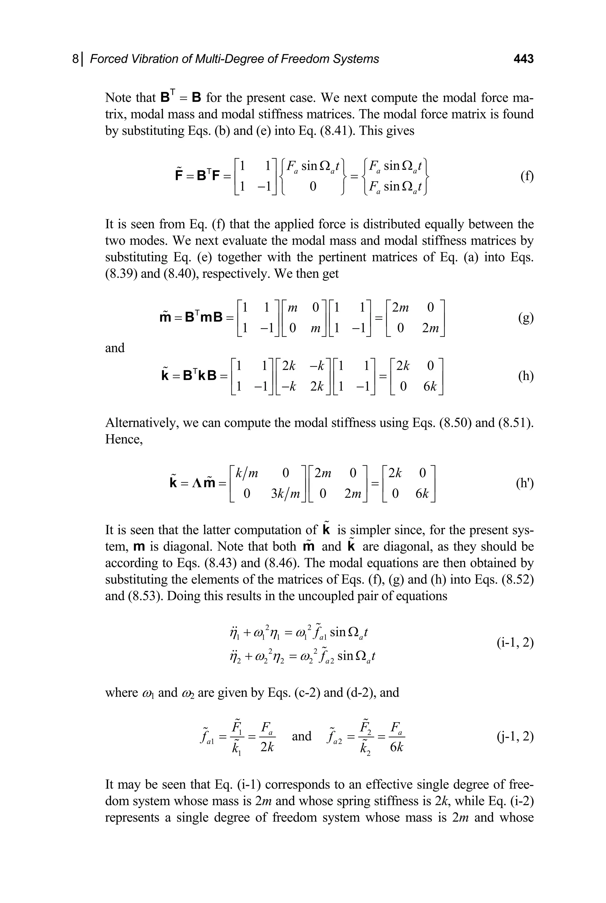 8│ Forced Vibration of Multi-Degree of Freedom Systems 443
Note that BT
= B for the present case. We next compute the modal force ma-
trix, modal mass and modal stiffness matrices. The modal force matrix is found
by substituting Eqs. (b) and (e) into Eq. (8.41). This gives
sin
1 1 sin
sin
1 1 0
a a
a a
a a
F t
F t
F t
Ω
Ω ⎧ ⎫
⎡ ⎤ ⎧ ⎫
= = =
⎨ ⎬ ⎨ ⎬
⎢ ⎥ Ω
−
⎣ ⎦ ⎩ ⎭ ⎩ ⎭
F B F
T
(f)
It is seen from Eq. (f) that the applied force is distributed equally between the
two modes. We next evaluate the modal mass and modal stiffness matrices by
substituting Eq. (e) together with the pertinent matrices of Eq. (a) into Eqs.
(8.39) and (8.40), respectively. We then get
1 1 0 1 1 2 0
1 1 0 1 1 0 2
m m
m m
⎡ ⎤ ⎡ ⎤ ⎡ ⎤ ⎡ ⎤
= = =
⎢ ⎥ ⎢ ⎥ ⎢ ⎥ ⎢ ⎥
− −
⎣ ⎦ ⎣ ⎦ ⎣ ⎦ ⎣ ⎦
m B mB
T
(g)
and
1 1 2 1 1 2 0
1 1 2 1 1 0 6
k k k
k k k
−
⎡ ⎤ ⎡ ⎤ ⎡ ⎤ ⎡ ⎤
= = =
⎢ ⎥ ⎢ ⎥ ⎢ ⎥ ⎢ ⎥
− − −
⎣ ⎦ ⎣ ⎦ ⎣ ⎦ ⎣ ⎦
k B kB
T
(h)
Alternatively, we can compute the modal stiffness using Eqs. (8.50) and (8.51).
Hence,
0 2 0 2 0
0 3 0 2 0 6
k m m k
k m m k
⎡ ⎤ ⎡ ⎤ ⎡ ⎤
= = =
⎢ ⎥ ⎢ ⎥ ⎢ ⎥
⎣ ⎦ ⎣ ⎦ ⎣ ⎦
Λ
k m (h')
It is seen that the latter computation of is simpler since, for the present sys-
tem, m is diagonal. Note that both and are diagonal, as they should be
according to Eqs. (8.43) and (8.46). The modal equations are then obtained by
substituting the elements of the matrices of Eqs. (f), (g) and (h) into Eqs. (8.52)
and (8.53). Doing this results in the uncoupled pair of equations
k
m k
2 2
1 1 1 1 1
2 2
2 2 2 2 2
sin
sin
a a
a a
f t
f t
η ω η ω
η ω η ω
+ = Ω
+ = Ω
(i-1, 2)
where ω1 and ω2 are given by Eqs. (c-2) and (d-2), and
1
1 2
1 2
and
2 6
a
a a
2 a
F F
F
f f
k k
k k
= = = =
F
(j-1, 2)
It may be seen that Eq. (i-1) corresponds to an effective single degree of free-
dom system whose mass is 2m and whose spring stiffness is 2k, while Eq. (i-2)
represents a single degree of freedom system whose mass is 2m and whose
 