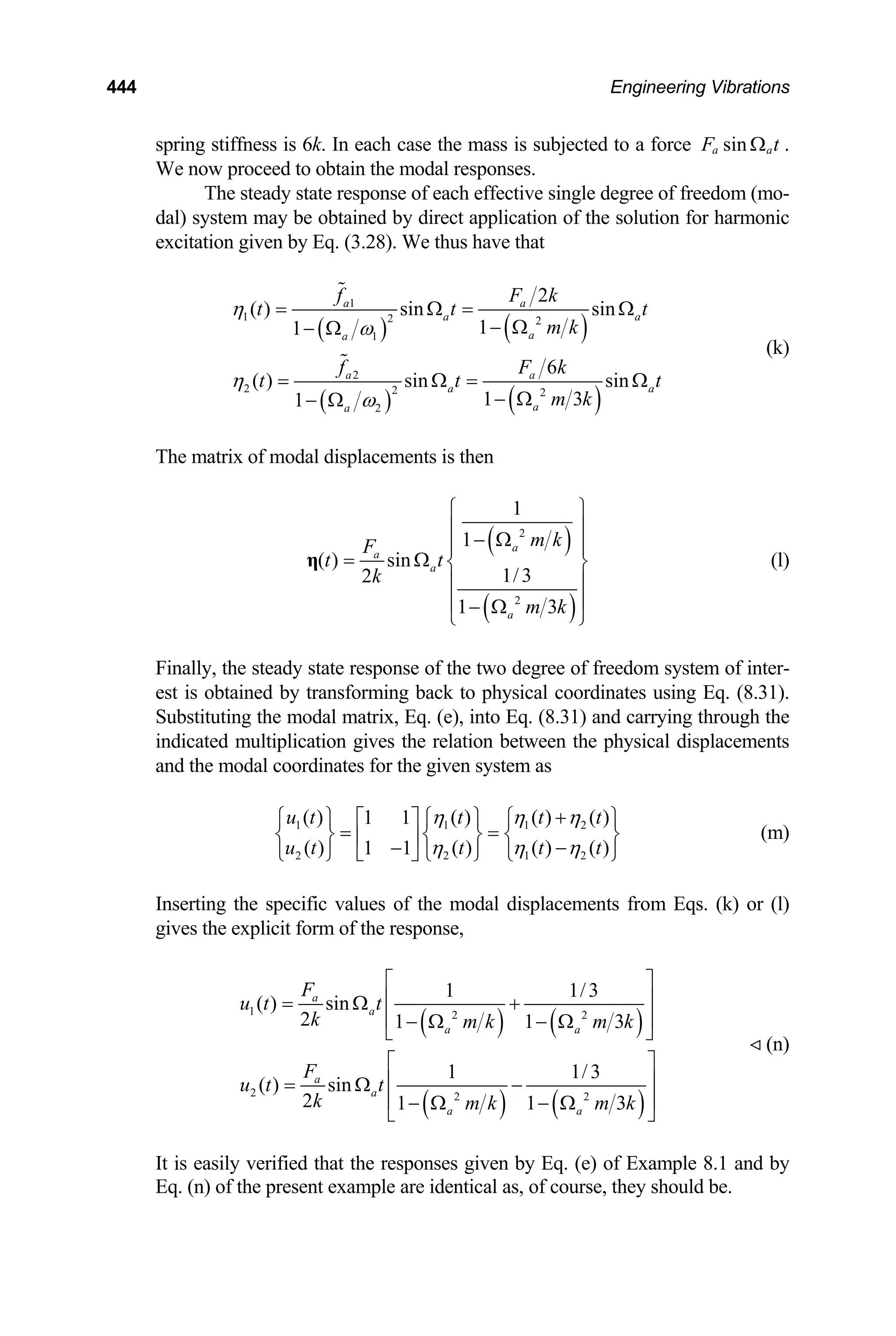 444 Engineering Vibrations
spring stiffness is 6k. In each case the mass is subjected to a force sin
a a
F t
Ω .
We now proceed to obtain the modal responses.
The steady state response of each effective single degree of freedom (mo-
dal) system may be obtained by direct application of the solution for harmonic
excitation given by Eq. (3.28). We thus have that
( ) ( )
( ) ( )
1
1 2 2
1
2
2 2 2
2
2
( ) sin sin
1
1
6
( ) sin sin
1 3
1
a a
a a
a
a
a a
a a
a
a
f F k
t t
m k
f F k
t t
m k
η
ω
η
ω
= Ω =
− Ω
− Ω
= Ω =
− Ω
− Ω
t
t
Ω
Ω
(k)
The matrix of modal displacements is then
( )
( )
2
2
1
1
( ) sin
1/3
2
1 3
a
a
a
a
m k
F
t t
k
m k
⎧ ⎫
⎪ ⎪
− Ω
⎪ ⎪
= Ω ⎨ ⎬
⎪ ⎪
⎪ ⎪
− Ω
⎩ ⎭
η (l)
Finally, the steady state response of the two degree of freedom system of inter-
est is obtained by transforming back to physical coordinates using Eq. (8.31).
Substituting the modal matrix, Eq. (e), into Eq. (8.31) and carrying through the
indicated multiplication gives the relation between the physical displacements
and the modal coordinates for the given system as
(m)
1 1 1
2 2 1
( ) ( ) ( ) ( )
1 1
( ) ( ) ( ) ( )
1 1
u t t t t
u t t t t
η η η
η η η
+
⎧ ⎫ ⎧ ⎫ ⎧
⎡ ⎤
= =
⎨ ⎬ ⎨ ⎬ ⎨
⎢ ⎥ −
−
⎣ ⎦
⎩ ⎭ ⎩ ⎭ ⎩
2
2
⎫
⎬
⎭
Inserting the specific values of the modal displacements from Eqs. (k) or (l)
gives the explicit form of the response,
( ) ( )
( ) ( )
1 2 2
2 2 2
1 1/3
( ) sin
2 1 1
1 1/3
( ) sin
2 1 1
a
a
a a
a
a
a a
F
u t t
k m k m k
F
u t t
k m k m k
3
3
⎡ ⎤
⎢ ⎥
= Ω +
⎢ ⎥
− Ω − Ω
⎣ ⎦
⎡ ⎤
⎢ ⎥
= Ω −
⎢ ⎥
− Ω − Ω
⎣ ⎦
(n)
It is easily verified that the responses given by Eq. (e) of Example 8.1 and by
Eq. (n) of the present example are identical as, of course, they should be.
 