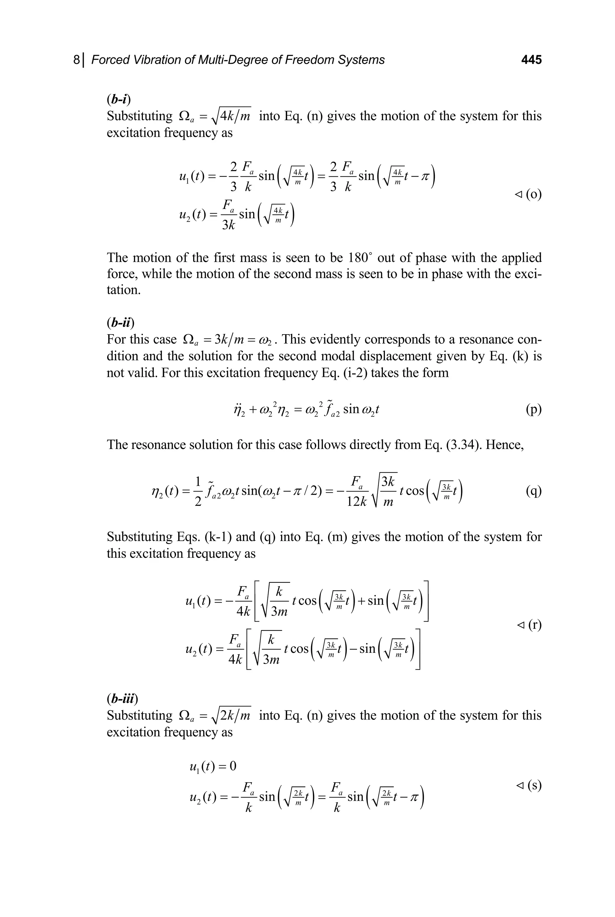 8│ Forced Vibration of Multi-Degree of Freedom Systems 445
(b-i)
Substituting 4
a k m
Ω = into Eq. (n) gives the motion of the system for this
excitation frequency as
( ) ( )
( )
4 4
1
4
2
2 2
( ) sin sin
3 3
( ) sin
3
a a
k k
m m
a k
m
F F
u t t t
k k
F
u t t
k
π
= − = −
=
(o)
The motion of the first mass is seen to be 180˚ out of phase with the applied
force, while the motion of the second mass is seen to be in phase with the exci-
tation.
(b-ii)
For this case 2
3
a k m ω
Ω = = . This evidently corresponds to a resonance con-
dition and the solution for the second modal displacement given by Eq. (k) is
not valid. For this excitation frequency Eq. (i-2) takes the form
2 2
2 2 2 2 2 2
sin
a
f t
η ω η ω ω
+ = (p)
The resonance solution for this case follows directly from Eq. (3.34). Hence,
( 3
2 2 2 2
1
( ) sin( / 2) cos
2 12
a k
a m
F k
t f t t t
k m
η ω ω π
= − = − )
3
t (q)
Substituting Eqs. (k-1) and (q) into Eq. (m) gives the motion of the system for
this excitation frequency as
( ) ( )
( ) ( )
3 3
1
3 3
2
( ) cos sin
4 3
( ) cos sin
4 3
a k k
m m
a k k
m m
F k
u t t t t
k m
F k
u t t t t
k m
⎡ ⎤
= − +
⎢ ⎥
⎢ ⎥
⎣ ⎦
⎡ ⎤
= −
⎢ ⎥
⎢ ⎥
⎣ ⎦
(r)
(b-iii)
Substituting 2
a k m
Ω = into Eq. (n) gives the motion of the system for this
excitation frequency as
( ) ( )
1
2 2
2
( ) 0
( ) sin sin
a a
k k
m m
u t
F F
u t t t
k k
π
=
= − = −
(s)
 