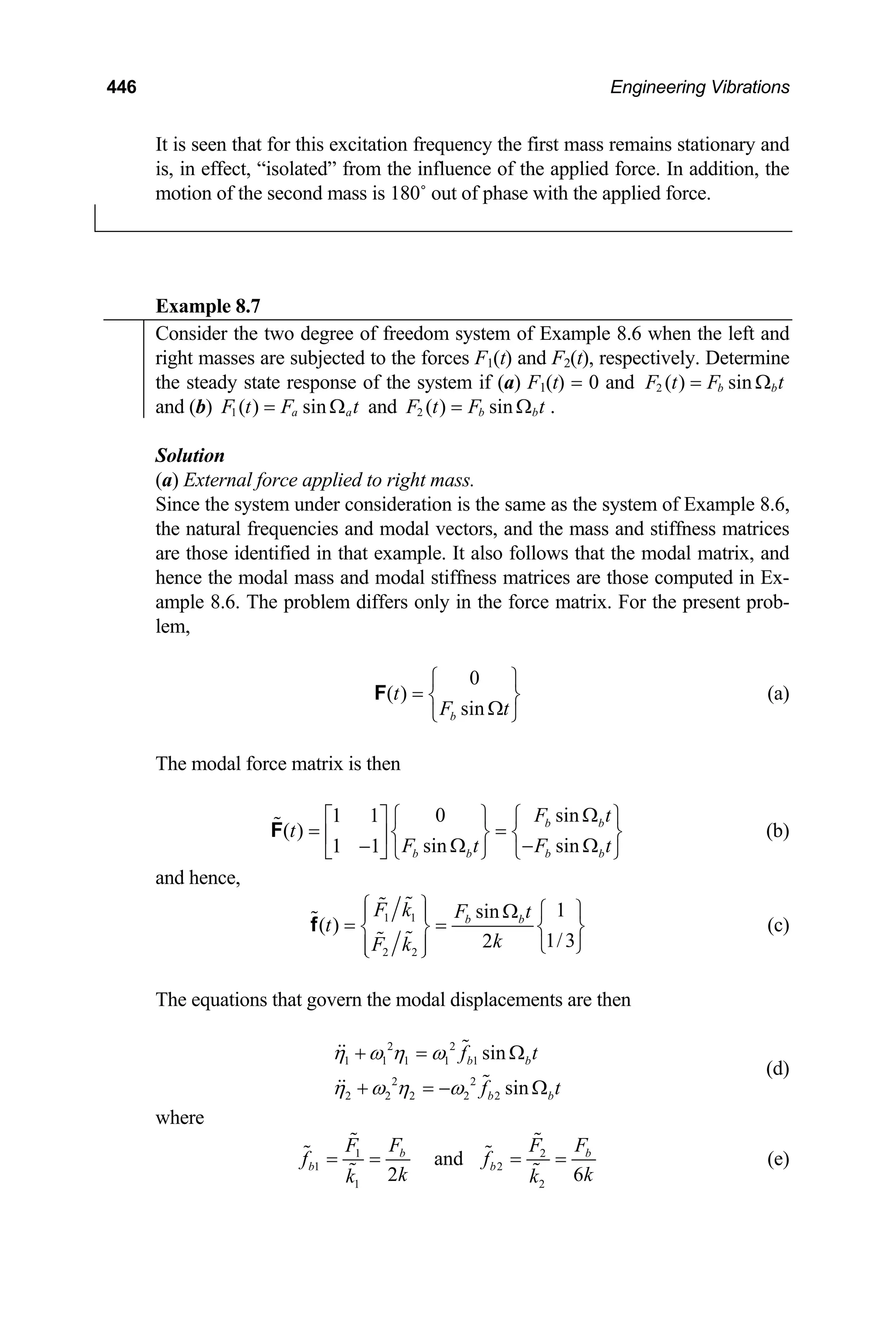 446 Engineering Vibrations
It is seen that for this excitation frequency the first mass remains stationary and
is, in effect, “isolated” from the influence of the applied force. In addition, the
motion of the second mass is 180˚ out of phase with the applied force.
Example 8.7
Consider the two degree of freedom system of Example 8.6 when the left and
right masses are subjected to the forces F1(t) and F2(t), respectively. Determine
the steady state response of the system if (a) F1(t) = 0 and 2 ( ) sin
b b
F t F t
= Ω
and (b) 1 ( ) sin
a a
F t F
= Ω t and 2 ( ) sin
b b
F t F t
= Ω .
Solution
(a) External force applied to right mass.
Since the system under consideration is the same as the system of Example 8.6,
the natural frequencies and modal vectors, and the mass and stiffness matrices
are those identified in that example. It also follows that the modal matrix, and
hence the modal mass and modal stiffness matrices are those computed in Ex-
ample 8.6. The problem differs only in the force matrix. For the present prob-
lem,
0
( )
sin
b
t
F t
⎧ ⎫
= ⎨ ⎬
Ω
⎩ ⎭
F (a)
The modal force matrix is then
0 sin
1 1
( )
sin sin
1 1
b b
b b b b
F t
t
F t F
Ω
t
⎧ ⎫ ⎧ ⎫
⎡ ⎤
= =
⎨ ⎬ ⎨ ⎬
⎢ ⎥ Ω − Ω
−
⎣ ⎦ ⎩ ⎭ ⎩
F
⎭
(b)
and hence,
1 1
2 2
1
sin
( )
1/3
2
b b
F k F t
t
k
F k
⎧ ⎫ ⎧ ⎫
Ω
⎪ ⎪
= =
⎨ ⎬ ⎨
⎩ ⎭
⎪ ⎪
⎩ ⎭
f ⎬ (c)
The equations that govern the modal displacements are then
2 2
1 1 1 1 1
2 2
2 2 2 2 2
sin
sin
b b
b b
f t
f t
η ω η ω
η ω η ω
+ = Ω
+ = − Ω
(d)
where
1
1 2
1 2
and
2 6
b
b b
2 b
F F
F
f f
k k
k k
= = = =
F
(e)
 