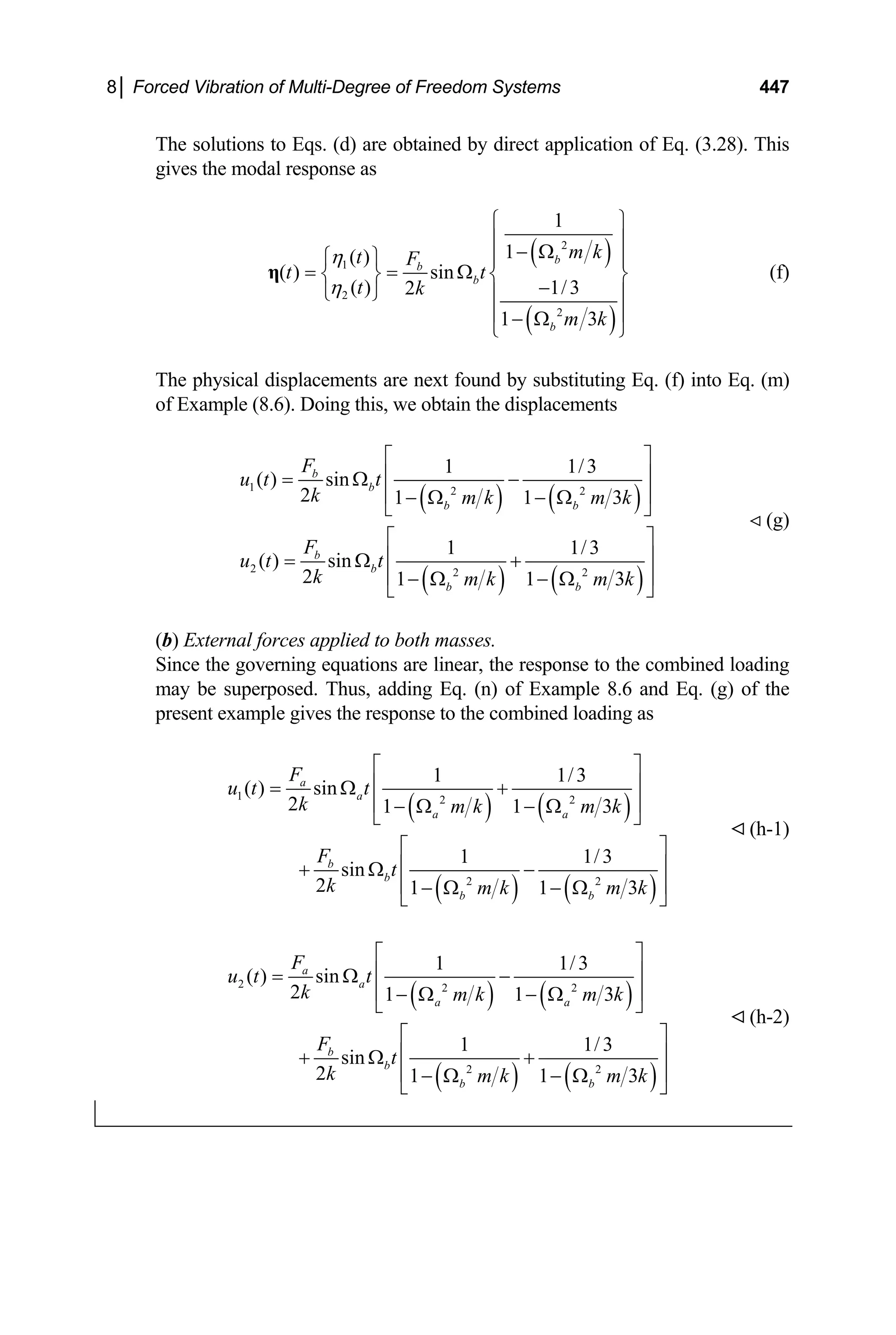 8│ Forced Vibration of Multi-Degree of Freedom Systems 447
The solutions to Eqs. (d) are obtained by direct application of Eq. (3.28). This
gives the modal response as
( )
( )
2
1
2
2
1
1
( )
( ) sin
( ) 1/3
2
1 3
b
b
b
b
m k
t F
t t
t k
m k
η
η
⎧ ⎫
⎪ ⎪
− Ω
⎧ ⎫ ⎪ ⎪
= = Ω
⎨ ⎬ ⎨
−
⎩ ⎭
⎬
⎪ ⎪
⎪ ⎪
− Ω
⎩ ⎭
η (f)
The physical displacements are next found by substituting Eq. (f) into Eq. (m)
of Example (8.6). Doing this, we obtain the displacements
( ) ( )
( ) ( )
1 2 2
2 2 2
1 1/3
( ) sin
2 1 1
1 1/3
( ) sin
2 1 1
b
b
b b
b
b
b b
F
u t t
k m k m k
F
u t t
k m k m k
3
3
⎡ ⎤
⎢ ⎥
= Ω −
⎢ ⎥
− Ω − Ω
⎣ ⎦
⎡ ⎤
⎢ ⎥
= Ω +
⎢ ⎥
− Ω − Ω
⎣ ⎦
(g)
(b) External forces applied to both masses.
Since the governing equations are linear, the response to the combined loading
may be superposed. Thus, adding Eq. (n) of Example 8.6 and Eq. (g) of the
present example gives the response to the combined loading as
( ) ( )
( ) ( )
1 2 2
2 2
1 1/3
( ) sin
2 1 1 3
1 1/3
sin
2 1 1
a
a
a a
b
b
b b
F
u t t
k m k m k
F
t
k m k m k
3
⎡ ⎤
⎢ ⎥
= Ω +
⎢ ⎥
− Ω − Ω
⎣ ⎦
⎡ ⎤
⎢ ⎥
+ Ω −
⎢ ⎥
− Ω − Ω
⎣ ⎦
(h-1)
( ) ( )
( ) ( )
2 2 2
2 2
1 1/3
( ) sin
2 1 1 3
1 1/3
sin
2 1 1
a
a
a a
b
b
b b
F
u t t
k m k m k
F
t
k m k m k
3
⎡ ⎤
⎢ ⎥
= Ω −
⎢ ⎥
− Ω − Ω
⎣ ⎦
⎡ ⎤
⎢ ⎥
+ Ω +
⎢ ⎥
− Ω − Ω
⎣ ⎦
(h-2)
 