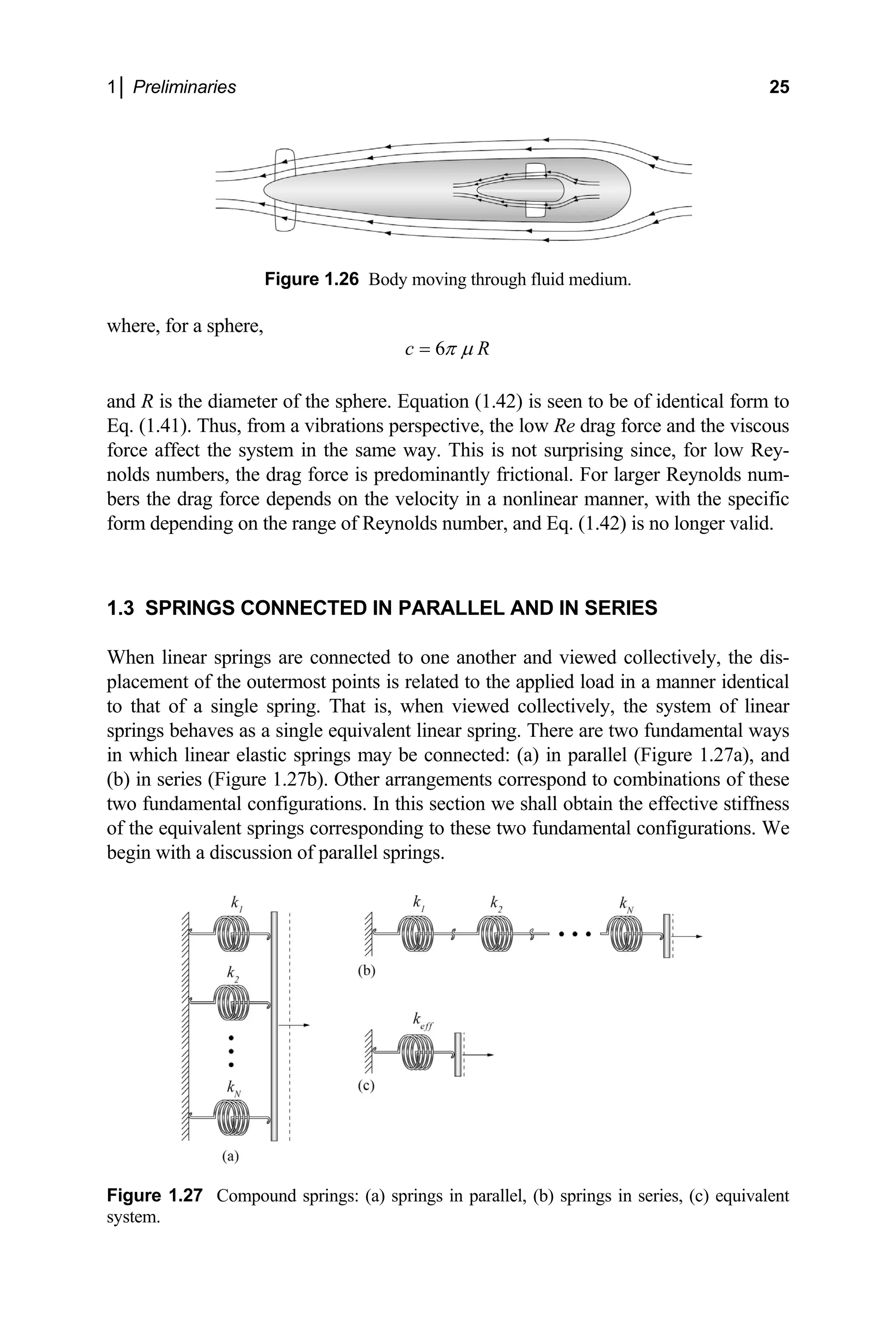 1│ Preliminaries 25
Figure 1.26 Body moving through fluid medium.
where, for a sphere,
6
c R
π µ
=
and R is the diameter of the sphere. Equation (1.42) is seen to be of identical form to
Eq. (1.41). Thus, from a vibrations perspective, the low Re drag force and the viscous
rce affect the system in the same way. This is not surprising since, for low Rey-
.3 SPRINGS CONNECTED IN PARALLE
ively, the dis-
placement nner identical
m of linear
spri ental ways
which linear elastic springs may be connected: (a) in parallel (Figure 1.27a), and
binations of these
o fundamental configurations. In this section we shall obtain the effective stiffness
ngs corresponding to these two fundamental configurations. We
egin with a discussion of parallel springs.
fo
nolds numbers, the drag force is predominantly frictional. For larger Reynolds num-
bers the drag force depends on the velocity in a nonlinear manner, with the specific
form depending on the range of Reynolds number, and Eq. (1.42) is no longer valid.
1 L AND IN SERIES
When linear springs are connected to one another and viewed collect
of the outermost points is related to the applied load in a ma
to that of a single spring. That is, when viewed collectively, the syste
ngs behaves as a single equivalent linear spring. There are two fundam
in
(b) in series (Figure 1.27b). Other arrangements correspond to com
tw
of the equivalent spri
b
Figure 1.27 Compound springs: (a) springs in parallel, (b) springs in series, (c) equivalent
system.
 