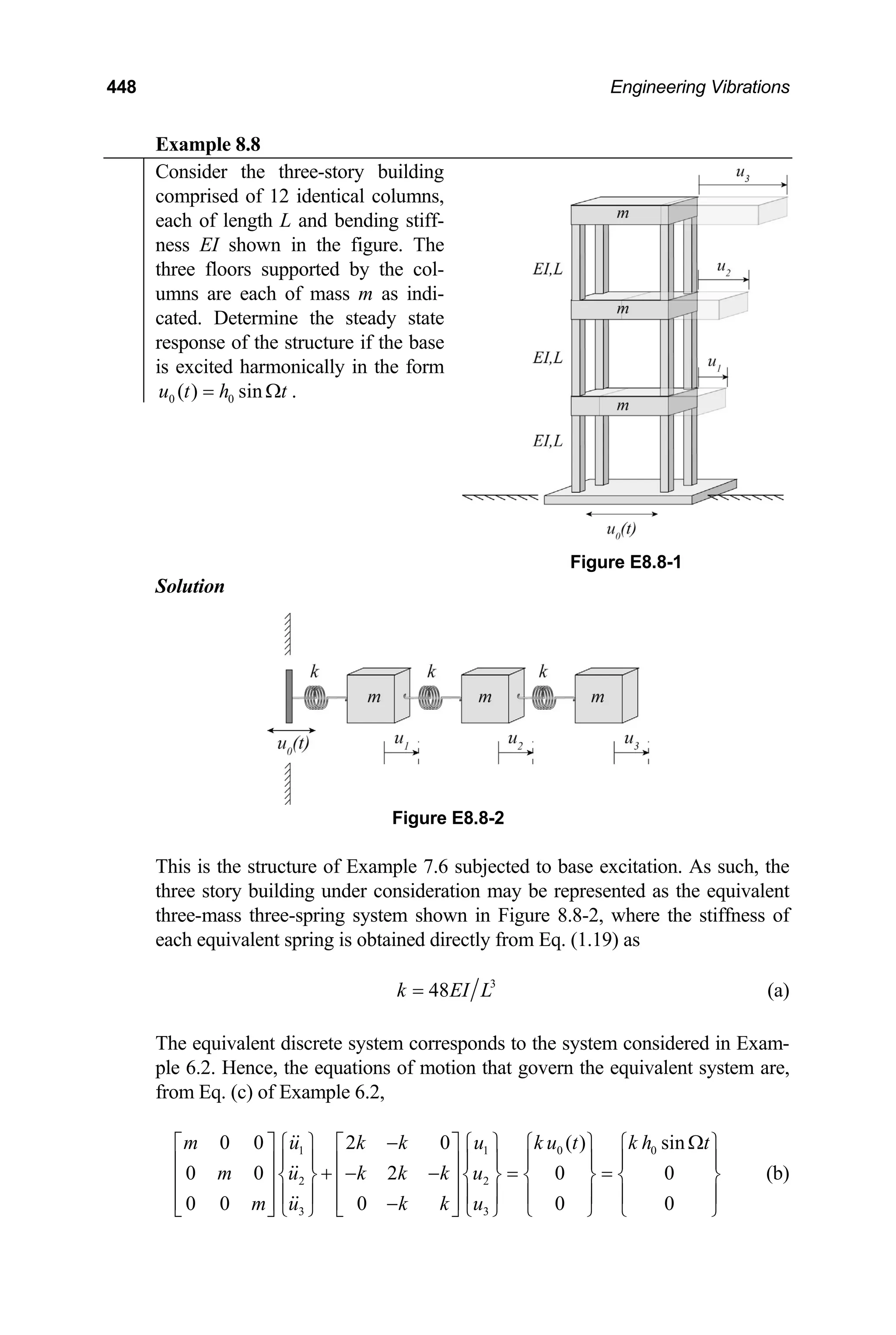 448 Engineering Vibrations
Example 8.8
Consider the three-story building
comprised of 12 identical columns,
each of length L and bending stiff-
ness EI shown in the figure. The
three floors supported by the col-
umns are each of mass m as indi-
cated. Determine the steady state
response of the structure if the base
is excited harmonically in the form
0 0
( ) sin
u t h t
= Ω .
Figure E8.8-1
Solution
Figure E8.8-2
This is the structure of Example 7.6 subjected to base excitation. As such, the
three story building under consideration may be represented as the equivalent
three-mass three-spring system shown in Figure 8.8-2, where the stiffness of
each equivalent spring is obtained directly from Eq. (1.19) as
3
48
k EI L
= (a)
The equivalent discrete system corresponds to the system considered in Exam-
ple 6.2. Hence, the equations of motion that govern the equivalent system are,
from Eq. (c) of Example 6.2,
1 1 0
2 2
3 3
0 0 2 0 ( ) sin
0 0 2 0 0
0 0 0 0 0
m u k k u k u t k h
m u k k k u
m u k k u
0 t
− Ω
⎡ ⎤ ⎧ ⎫ ⎡ ⎤ ⎧ ⎫ ⎧ ⎫ ⎧ ⎫
⎪ ⎪ ⎪ ⎪ ⎪ ⎪ ⎪ ⎪
⎢ ⎥ ⎢ ⎥
+ − − = =
⎨ ⎬ ⎨ ⎬ ⎨ ⎬ ⎨ ⎬
⎢ ⎥ ⎢ ⎥
⎪ ⎪ ⎪ ⎪ ⎪ ⎪ ⎪ ⎪
⎢ ⎥ ⎢ ⎥
−
⎣ ⎦ ⎩ ⎭ ⎣ ⎦ ⎩ ⎭ ⎩ ⎭ ⎩ ⎭
(b)
 