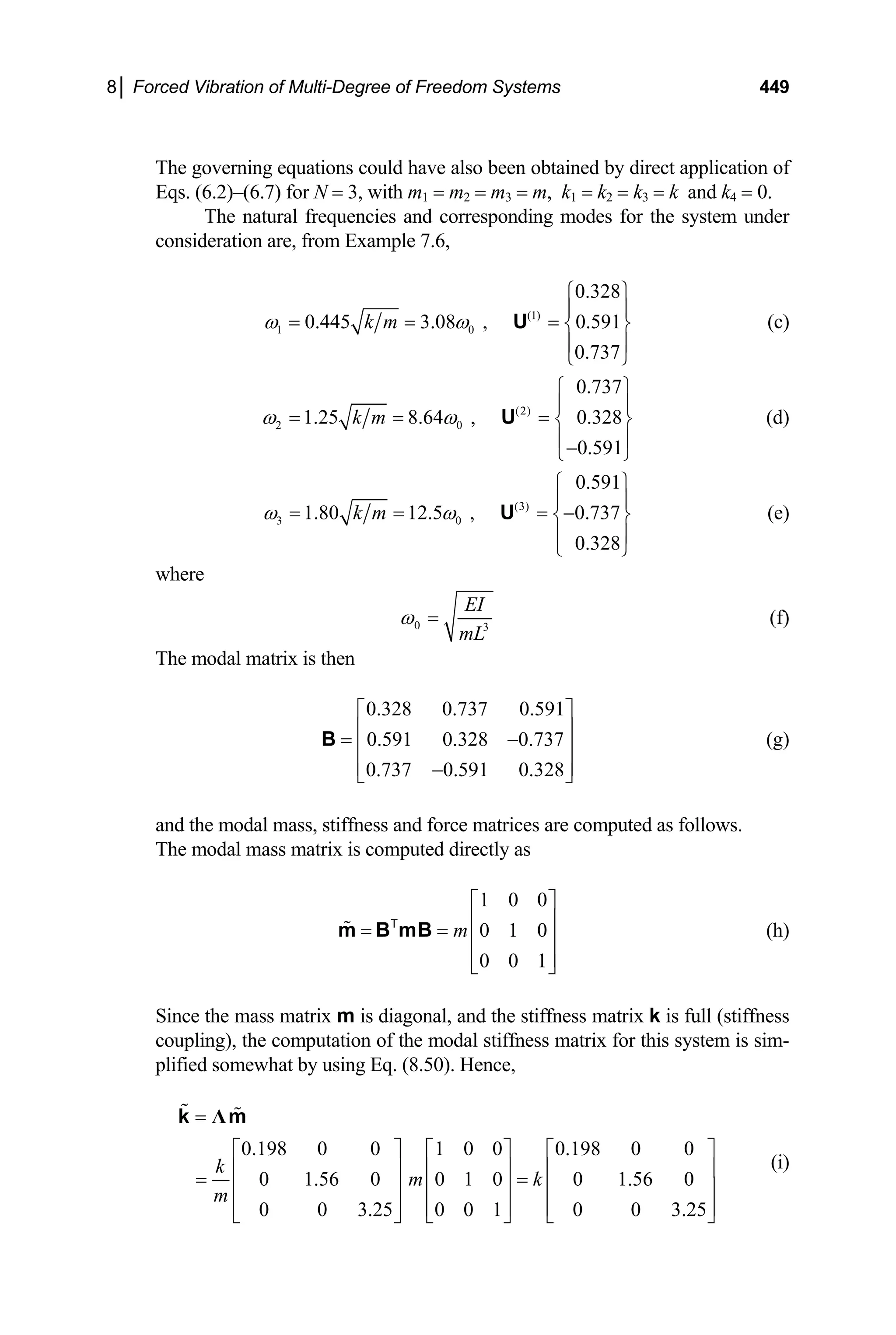 8│ Forced Vibration of Multi-Degree of Freedom Systems 449
The governing equations could have also been obtained by direct application of
Eqs. (6.2)–(6.7) for N = 3, with m1 = m2 = m3 = m, k1 = k2 = k3 = k and k4 = 0.
The natural frequencies and corresponding modes for the system under
consideration are, from Example 7.6,
(1)
1 0
0.328
0.445 3.08 , 0.591
0.737
k m
ω ω
⎧ ⎫
⎪ ⎪
= = = ⎨ ⎬
⎪ ⎪
⎩ ⎭
U (c)
(2)
2 0
0.737
1.25 8.64 , 0.328
0.591
k m
ω ω
⎧ ⎫
⎪ ⎪
= = = ⎨ ⎬
⎪ ⎪
−
⎩ ⎭
U (d)
(3)
3 0
0.591
1.80 12.5 , 0.737
0.328
k m
ω ω
⎧ ⎫
⎪ ⎪
= = = −
⎨ ⎬
⎪ ⎪
⎩ ⎭
U (e)
where
0 3
EI
mL
ω = (f)
The modal matrix is then
0.328 0.737 0.591
0.591 0.328 0.737
0.737 0.591 0.328
⎡ ⎤
⎢ ⎥
= −
⎢ ⎥
⎢ ⎥
−
⎣ ⎦
B (g)
and the modal mass, stiffness and force matrices are computed as follows.
The modal mass matrix is computed directly as
1 0 0
0 1 0
0 0 1
m
⎡ ⎤
⎢ ⎥
= = ⎢ ⎥
⎢ ⎥
⎣ ⎦
m B mB
T
(h)
Since the mass matrix m is diagonal, and the stiffness matrix k is full (stiffness
coupling), the computation of the modal stiffness matrix for this system is sim-
plified somewhat by using Eq. (8.50). Hence,
0.198 0 0 1 0 0 0.198 0 0
0 1.56 0 0 1 0 0 1.56 0
0 0 3.25 0 0 1 0 0 3.25
k
m k
m
=
⎡ ⎤ ⎡ ⎤ ⎡ ⎤
⎢ ⎥ ⎢ ⎥ ⎢ ⎥
= =
⎢ ⎥ ⎢ ⎥ ⎢ ⎥
⎢ ⎥ ⎢ ⎥ ⎢ ⎥
⎣ ⎦ ⎣ ⎦ ⎣ ⎦
Λ
k m
(i)
 