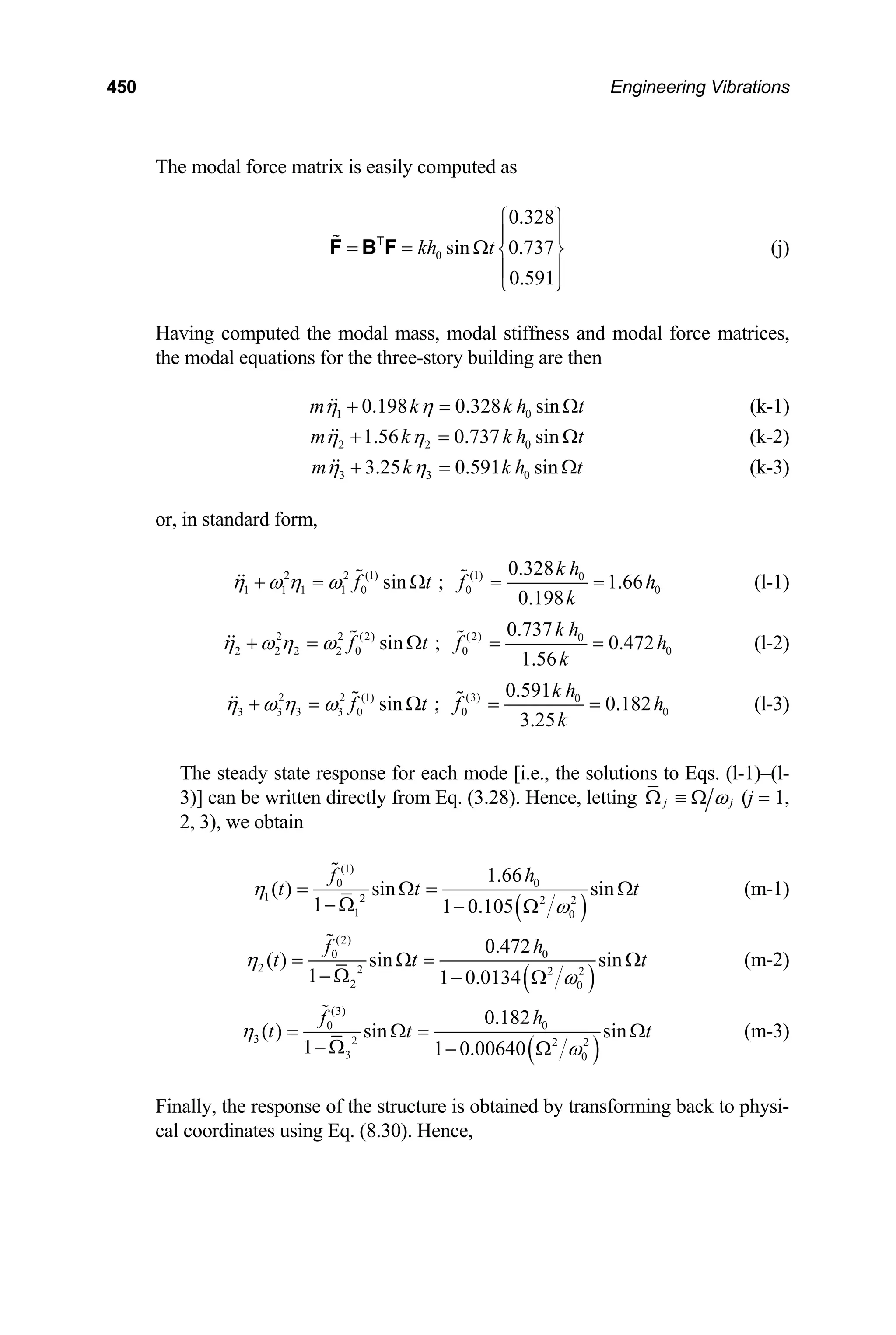 450 Engineering Vibrations
The modal force matrix is easily computed as
0
0.328
sin 0.737
0.591
kh t
⎧ ⎫
⎪ ⎪
= = Ω ⎨ ⎬
⎪ ⎪
⎩ ⎭
F B F
T
(j)
Having computed the modal mass, modal stiffness and modal force matrices,
the modal equations for the three-story building are then
1 0.198 0.328 sin
m k k h0 t
η η
+ = Ω
t
(k-1)
2 2 0
1.56 0.737 sin
m k k h
η η
+ = Ω
t
(k-2)
3 3 0
3.25 0.591 sin
m k k h
η η
+ = Ω (k-3)
or, in standard form,
2 2 (1) (1) 0
1 1 1 1 0 0
0.328
sin ; 1.66
0.198
k h
f t f
k
η ω η ω
+ = Ω = = 0
h (l-1)
2 2 (2) (2) 0
2 2 2 2 0 0
0.737
sin ; 0.472
1.56
k h
f t f
k
η ω η ω
+ = Ω = = 0
h (l-2)
2 2 (1) (3) 0
3 3 3 3 0 0
0.591
sin ; 0.182
3.25
k h
f t f
k
η ω η ω
+ = Ω = = 0
h (l-3)
The steady state response for each mode [i.e., the solutions to Eqs. (l-1)–(l-
3)] can be written directly from Eq. (3.28). Hence, letting j j
ω
Ω ≡ Ω (j = 1,
2, 3), we obtain
( )
(1)
0 0
1 2 2 2
1 0
1.66
( ) sin sin
1 1 0.105
f h
t t
η
ω
= Ω =
− Ω − Ω
t
Ω (m-1)
( )
(2)
0 0
2 2 2 2
2 0
0.472
( ) sin sin
1 1 0.0134
f h
t t
η
ω
= Ω =
− Ω − Ω
t
Ω (m-2)
( )
(3)
0 0
3 2 2 2
3 0
0.182
( ) sin sin
1 1 0.00640
f h
t t
η
ω
= Ω =
− Ω − Ω
t
Ω (m-3)
Finally, the response of the structure is obtained by transforming back to physi-
cal coordinates using Eq. (8.30). Hence,
 