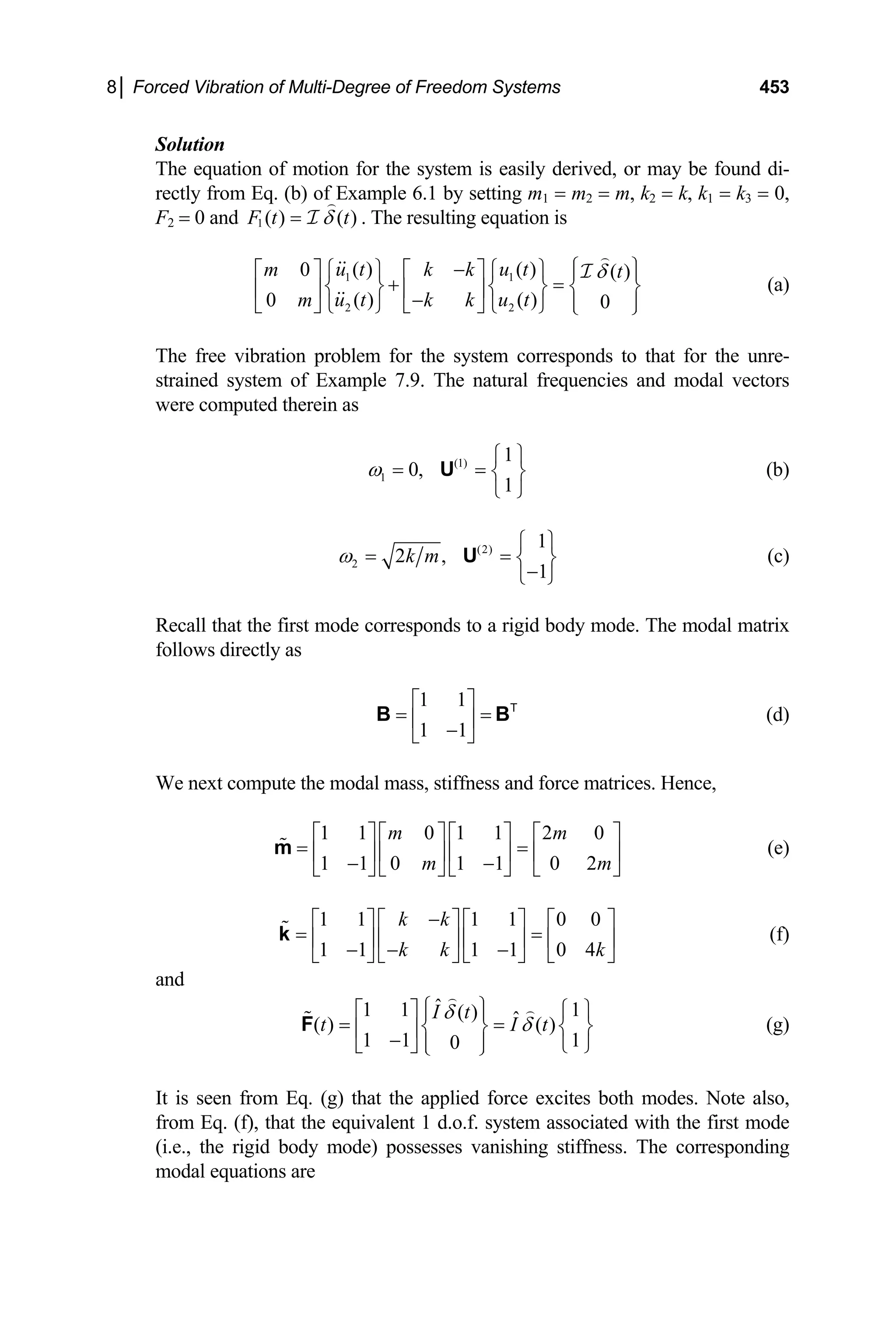 8│ Forced Vibration of Multi-Degree of Freedom Systems 453
Solution
The equation of motion for the system is easily derived, or may be found di-
rectly from Eq. (b) of Example 6.1 by setting m1 = m2 = m, k2 = k, k1 = k3 = 0,
F2 = 0 and 1 ( ) ( )
F t t
δ
= I . The resulting equation is
1 1
2 2
( ) ( )
0 ( )
( ) ( )
0 0
u t u t
m k k t
u t u t
m k k
δ
⎧ ⎫
−
⎧ ⎫ ⎧ ⎫
⎡ ⎤ ⎡ ⎤ ⎪ ⎪
+ =
⎨ ⎬ ⎨ ⎬ ⎨
⎢ ⎥ ⎢ ⎥
−
⎬
⎪ ⎪
⎣ ⎦ ⎣ ⎦
⎩ ⎭ ⎩ ⎭ ⎩ ⎭
I
(a)
The free vibration problem for the system corresponds to that for the unre-
strained system of Example 7.9. The natural frequencies and modal vectors
were computed therein as
(1)
1
1
0,
1
ω
⎧ ⎫
= = ⎨ ⎬
⎩ ⎭
U (b)
(2)
2
1
2 ,
1
k m
ω
⎧ ⎫
= = ⎨ ⎬
−
⎩ ⎭
U (c)
Recall that the first mode corresponds to a rigid body mode. The modal matrix
follows directly as
(d)
1 1
1 1
⎡ ⎤
= =
⎢ ⎥
−
⎣ ⎦
B T
B
⎤
⎥
⎦
⎤
= ⎥
⎦
I t
We next compute the modal mass, stiffness and force matrices. Hence,
(e)
1 1 0 1 1 2 0
1 1 0 1 1 0 2
m m
m m
⎡ ⎤ ⎡ ⎤ ⎡ ⎤ ⎡
= =
⎢ ⎥ ⎢ ⎥ ⎢ ⎥ ⎢
− −
⎣ ⎦ ⎣ ⎦ ⎣ ⎦ ⎣
m
(f)
1 1 1 1 0 0
1 1 1 1 0 4
k k
k k k
−
⎡ ⎤ ⎡ ⎤ ⎡ ⎤ ⎡
= ⎢ ⎥ ⎢ ⎥ ⎢ ⎥ ⎢
− − −
⎣ ⎦ ⎣ ⎦ ⎣ ⎦ ⎣
k
and
ˆ
1 1 1
( ) ˆ
( ) ( )
1 1 1
0
I t
t
δ
δ
⎧ ⎫
⎡ ⎤ ⎧
⎪ ⎪
= =
⎫
⎨ ⎬ ⎨
⎢ ⎥
− ⎪ ⎪
⎬
⎣ ⎦ ⎩
⎩ ⎭ ⎭
F (g)
It is seen from Eq. (g) that the applied force excites both modes. Note also,
from Eq. (f), that the equivalent 1 d.o.f. system associated with the first mode
(i.e., the rigid body mode) possesses vanishing stiffness. The corresponding
modal equations are
 