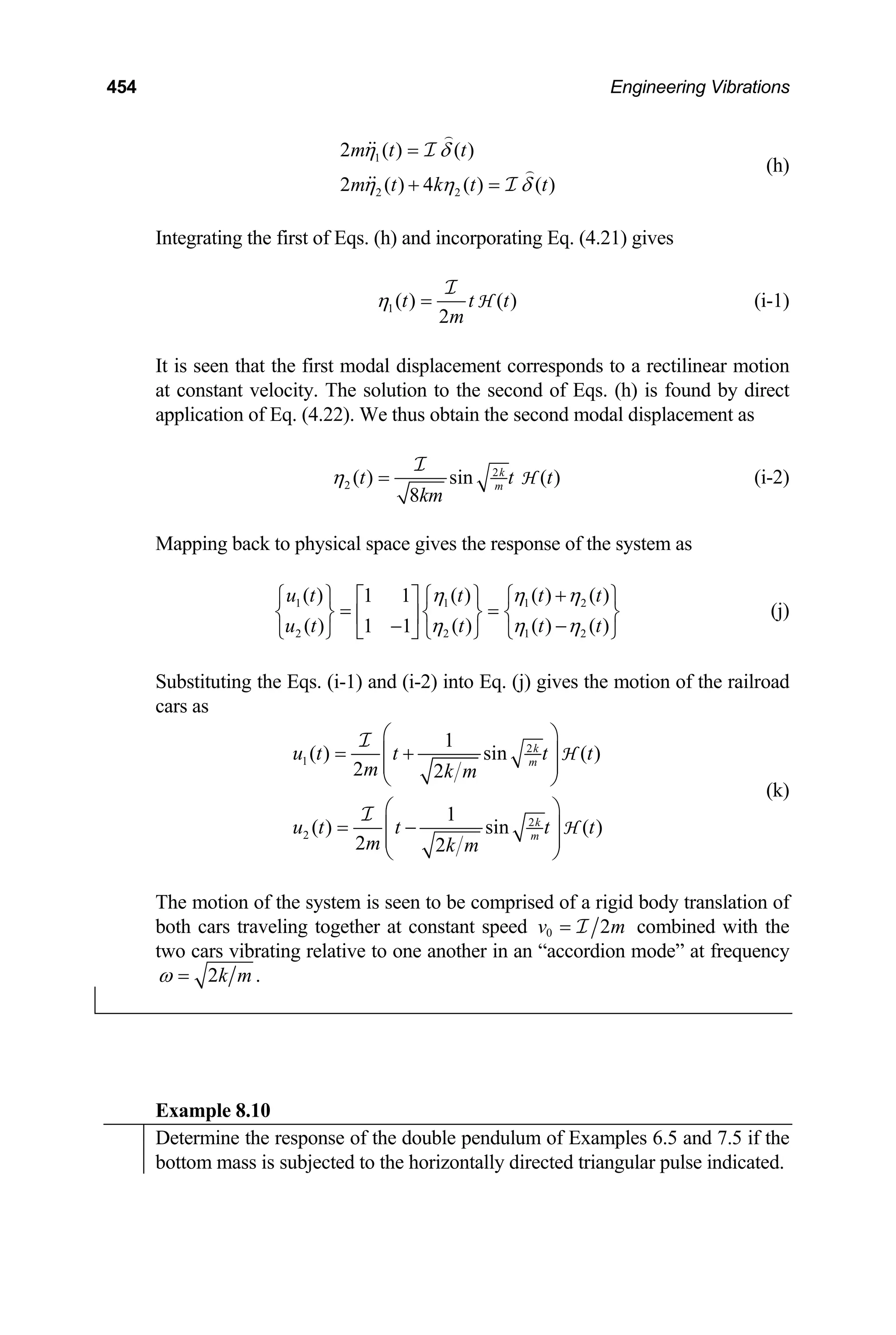 454 Engineering Vibrations
1
2 2
2 ( ) ( )
2 ( ) 4 ( ) (
m t t
m t k t t
η δ
)
η η δ
=
+ =
I
I
(h)
Integrating the first of Eqs. (h) and incorporating Eq. (4.21) gives
1( ) ( )
2
t t
m
η =
I
H t (i-1)
It is seen that the first modal displacement corresponds to a rectilinear motion
at constant velocity. The solution to the second of Eqs. (h) is found by direct
application of Eq. (4.22). We thus obtain the second modal displacement as
2
2 ( ) sin ( )
8
k
m
t
km
η =
I
H
t t
2
2
⎫
⎬
⎭
(i-2)
Mapping back to physical space gives the response of the system as
(j)
1 1 1
2 2 1
( ) ( ) ( ) ( )
1 1
( ) ( ) ( ) ( )
1 1
u t t t t
u t t t t
η η η
η η η
+
⎧ ⎫ ⎧ ⎫ ⎧
⎡ ⎤
= =
⎨ ⎬ ⎨ ⎬ ⎨
⎢ ⎥ −
−
⎣ ⎦
⎩ ⎭ ⎩ ⎭ ⎩
Substituting the Eqs. (i-1) and (i-2) into Eq. (j) gives the motion of the railroad
cars as
2
1
2
2
1
( ) sin ( )
2 2
1
( ) sin ( )
2 2
k
m
k
m
u t t t t
m k m
u t t t t
m k m
⎛ ⎞
= +
⎜ ⎟
⎜ ⎟
⎝
⎛ ⎞
= −
⎜ ⎟
⎜ ⎟
⎝ ⎠
I
I
H
H
⎠
(k)
The motion of the system is seen to be comprised of a rigid body translation of
both cars traveling together at constant speed 0 2
v = I m combined with the
two cars vibrating relative to one another in an “accordion mode” at frequency
2 .
k m
ω =
Example 8.10
Determine the response of the double pendulum of Examples 6.5 and 7.5 if the
bottom mass is subjected to the horizontally directed triangular pulse indicated.
 