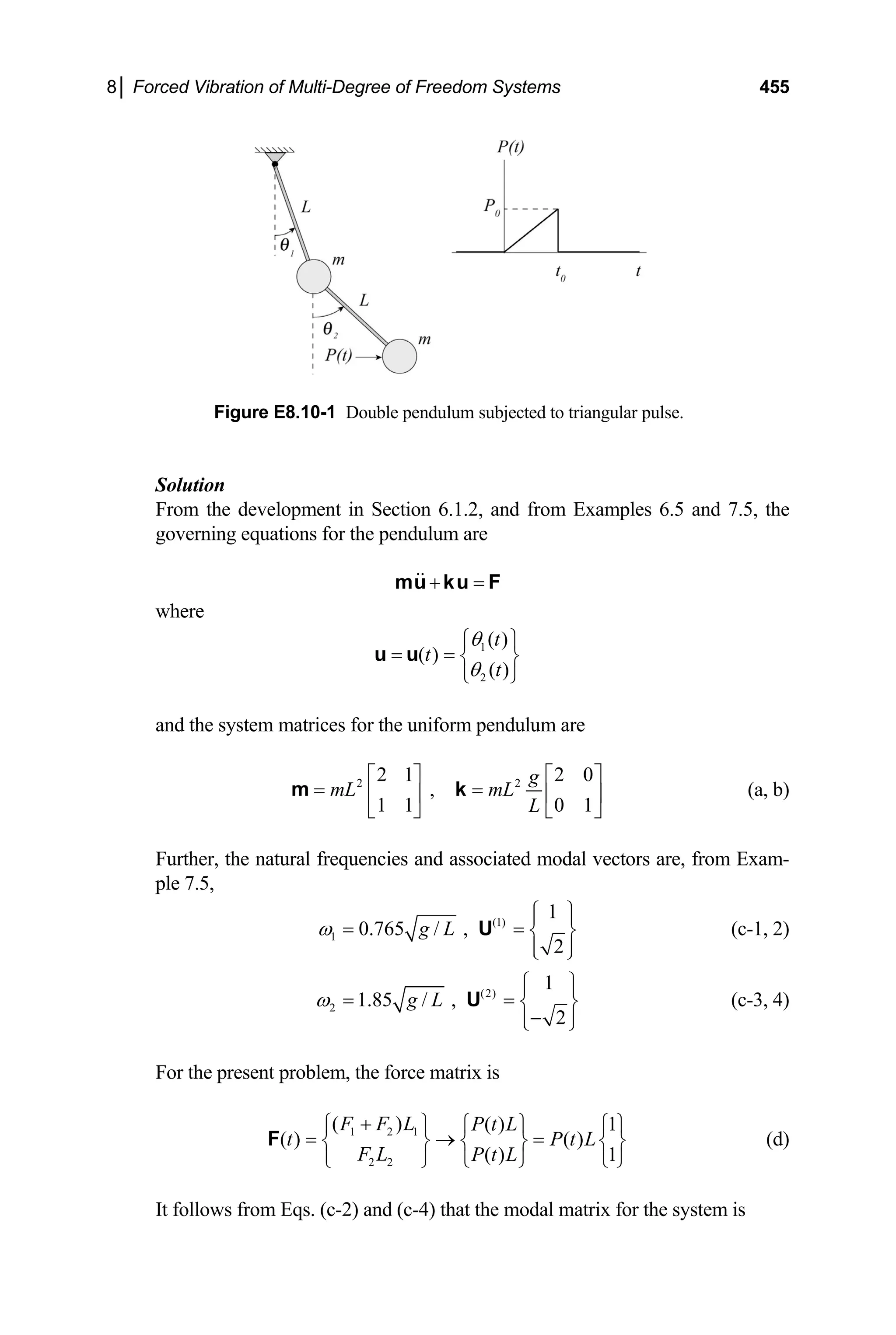 8│ Forced Vibration of Multi-Degree of Freedom Systems 455
Figure E8.10-1 Double pendulum subjected to triangular pulse.
Solution
From the development in Section 6.1.2, and from Examples 6.5 and 7.5, the
governing equations for the pendulum are
+ =
mu ku F
where
1
2
( )
( )
( )
t
t
t
θ
θ
⎧ ⎫
= = ⎨ ⎬
⎩ ⎭
u u
and the system matrices for the uniform pendulum are
2 2
2 1 2 0
,
1 1 0 1
g
mL mL
L
⎡ ⎤ ⎡
= =
⎤
⎢ ⎥ ⎢ ⎥
⎣ ⎦ ⎣
m k
⎦
(a, b)
Further, the natural frequencies and associated modal vectors are, from Exam-
ple 7.5,
(1)
1
1
0.765 / ,
2
g L
ω
⎧ ⎫
⎪ ⎪
= = ⎨ ⎬
⎪ ⎪
⎩ ⎭
U (c-1, 2)
(2)
2
1
1.85 / ,
2
g L
ω
⎧ ⎫
⎪ ⎪
= = ⎨ ⎬
−
⎪ ⎪
⎩ ⎭
U (c-3, 4)
For the present problem, the force matrix is
1 2 1
2 2
( ) ( ) 1
( ) ( )
( ) 1
F F L P t L
t
F L P t L
+
⎧ ⎫
P t L
⎧ ⎫ ⎧
= → =
⎨ ⎬ ⎨ ⎬
⎩ ⎭ ⎩
⎩ ⎭
F
⎫
⎨ ⎬
⎭
(d)
It follows from Eqs. (c-2) and (c-4) that the modal matrix for the system is
 