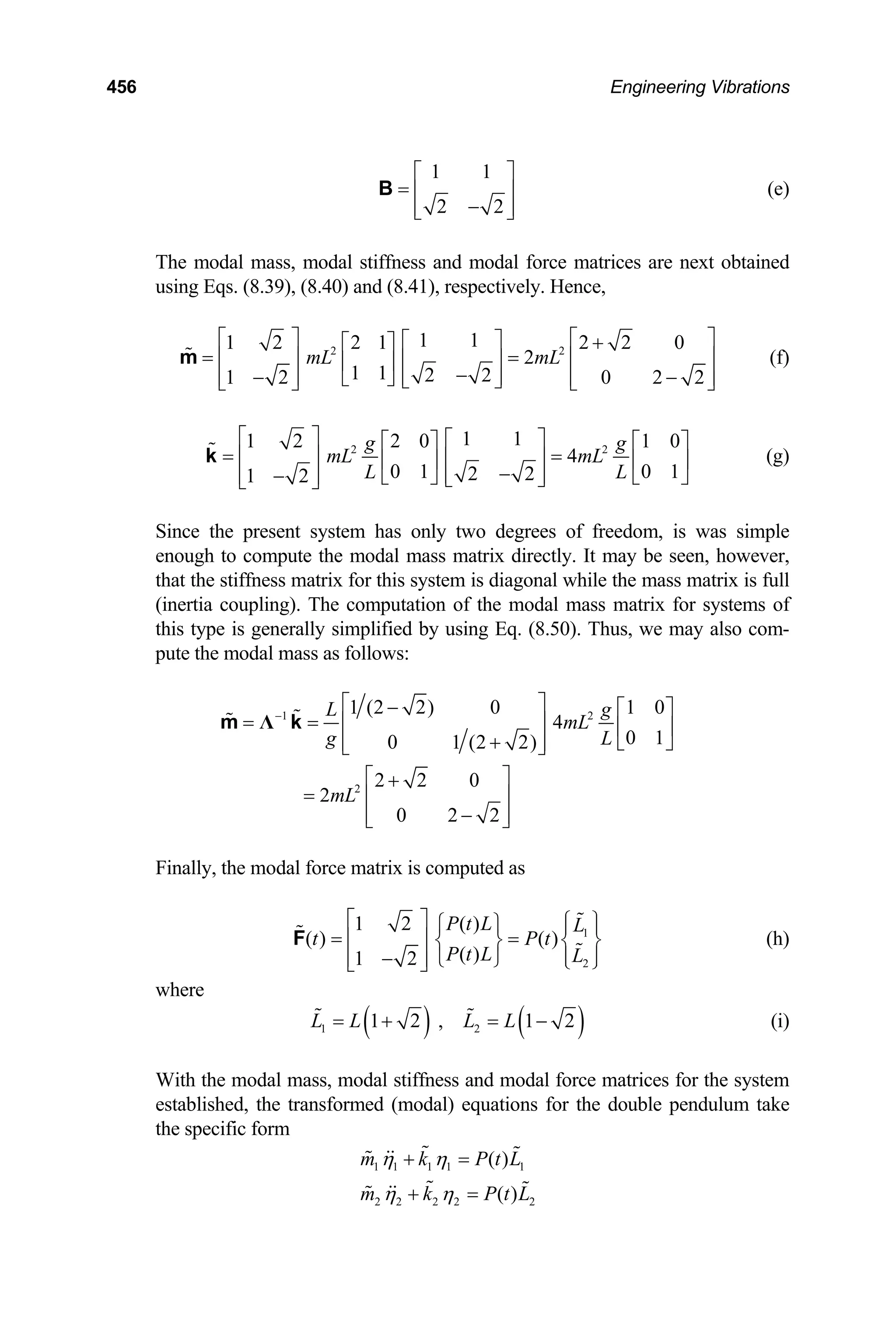 456 Engineering Vibrations
1 1
2 2
⎡ ⎤
= ⎢ ⎥
−
⎢ ⎥
⎣ ⎦
B (e)
The modal mass, modal stiffness and modal force matrices are next obtained
using Eqs. (8.39), (8.40) and (8.41), respectively. Hence,
2 2
1 1
1 2 2 1 2 2 0
2
1 1 2 2
1 2 0 2 2
mL mL
⎡ ⎤ ⎡
⎡ ⎤ +
⎡ ⎤
= =
⎢ ⎥ ⎢
⎢ ⎥
⎢ ⎥
−
⎢ ⎥
− −
⎢ ⎥ ⎢
⎣ ⎦ ⎣ ⎦
⎣ ⎦ ⎣
m
⎤
⎥
⎥
⎦
(f)
2
1 1
1 2 2 0 1 0
4
0 1 0 1
2 2
1 2
g
mL mL
L L
⎡ ⎤ ⎡ ⎤ 2 g
⎡ ⎤
= =
⎢ ⎥ ⎢ ⎥
⎡ ⎤
⎢ ⎥
−
⎢ ⎥
−
⎢ ⎥
⎢ ⎥
⎣ ⎦ ⎣
⎣ ⎦
⎣ ⎦
k
⎦
(g)
Since the present system has only two degrees of freedom, is was simple
enough to compute the modal mass matrix directly. It may be seen, however,
that the stiffness matrix for this system is diagonal while the mass matrix is full
(inertia coupling). The computation of the modal mass matrix for systems of
this type is generally simplified by using Eq. (8.50). Thus, we may also com-
pute the modal mass as follows:
1 2
2
1 (2 2) 0 1 0
4
0 1
0 1 (2 2)
2 2 0
2
0 2 2
L g
mL
g L
mL
−
⎡ ⎤
− ⎡ ⎤
= = ⎢ ⎥ ⎢ ⎥
+ ⎣ ⎦
⎢ ⎥
⎣ ⎦
⎡ ⎤
+
= ⎢ ⎥
−
⎢ ⎥
⎣ ⎦
Λ
m k
Finally, the modal force matrix is computed as
1
2
1 2 ( )
( ) ( )
( )
1 2
P t L L
t
P t L L
⎡ ⎤
P t
⎧ ⎫
⎧ ⎫ ⎪ ⎪
= =
⎢ ⎥ ⎨ ⎬ ⎨ ⎬
⎪ ⎪
−
⎢ ⎥ ⎩ ⎭ ⎩ ⎭
⎣ ⎦
F (h)
where
( ) ( )
1 2
1 2 , 1 2
L L L L
= + = − (i)
With the modal mass, modal stiffness and modal force matrices for the system
established, the transformed (modal) equations for the double pendulum take
the specific form
1 1 1 1 1
2 2 2 2 2
( )
( )
m k P t L
m k P t
η η
η η
+ =
+ = L
 