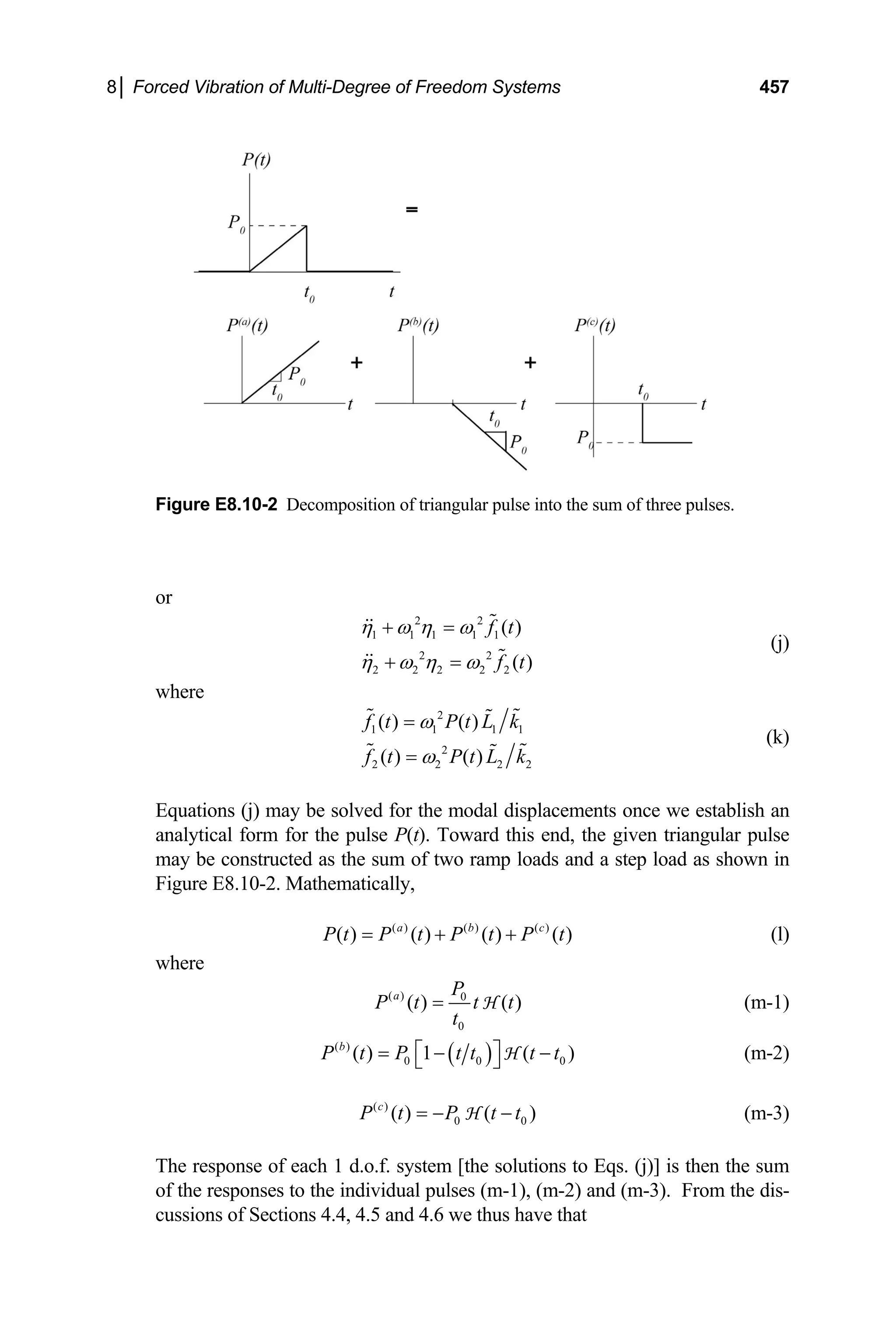 8│ Forced Vibration of Multi-Degree of Freedom Systems 457
Figure E8.10-2 Decomposition of triangular pulse into the sum of three pulses.
or
2 2
1 1 1 1 1
2 2
2 2 2 2 2
( )
( )
f t
f t
η ω η ω
η ω η ω
+ =
+ =
(j)
where
2
1 1 1
2
2 2 2
( ) ( )
( ) ( )
1
2
f t P t L k
f t P t L
ω
ω
=
= k
(k)
Equations (j) may be solved for the modal displacements once we establish an
analytical form for the pulse P(t). Toward this end, the given triangular pulse
may be constructed as the sum of two ramp loads and a step load as shown in
Figure E8.10-2. Mathematically,
(l)
( ) ( ) ( )
( ) ( ) ( ) ( )
a b c
P t P t P t P t
= + +
where
( ) 0
0
( ) ( )
a P
P t t t
t
= H (m-1)
( )
( )
0 0
( ) 1 ( )
b
P t P t t t t
⎡ ⎤ 0
= −
⎣ ⎦ H −
0
(m-2)
( )
0
( ) ( )
c
P t P t t
= − −
H (m-3)
The response of each 1 d.o.f. system [the solutions to Eqs. (j)] is then the sum
of the responses to the individual pulses (m-1), (m-2) and (m-3). From the dis-
cussions of Sections 4.4, 4.5 and 4.6 we thus have that
 