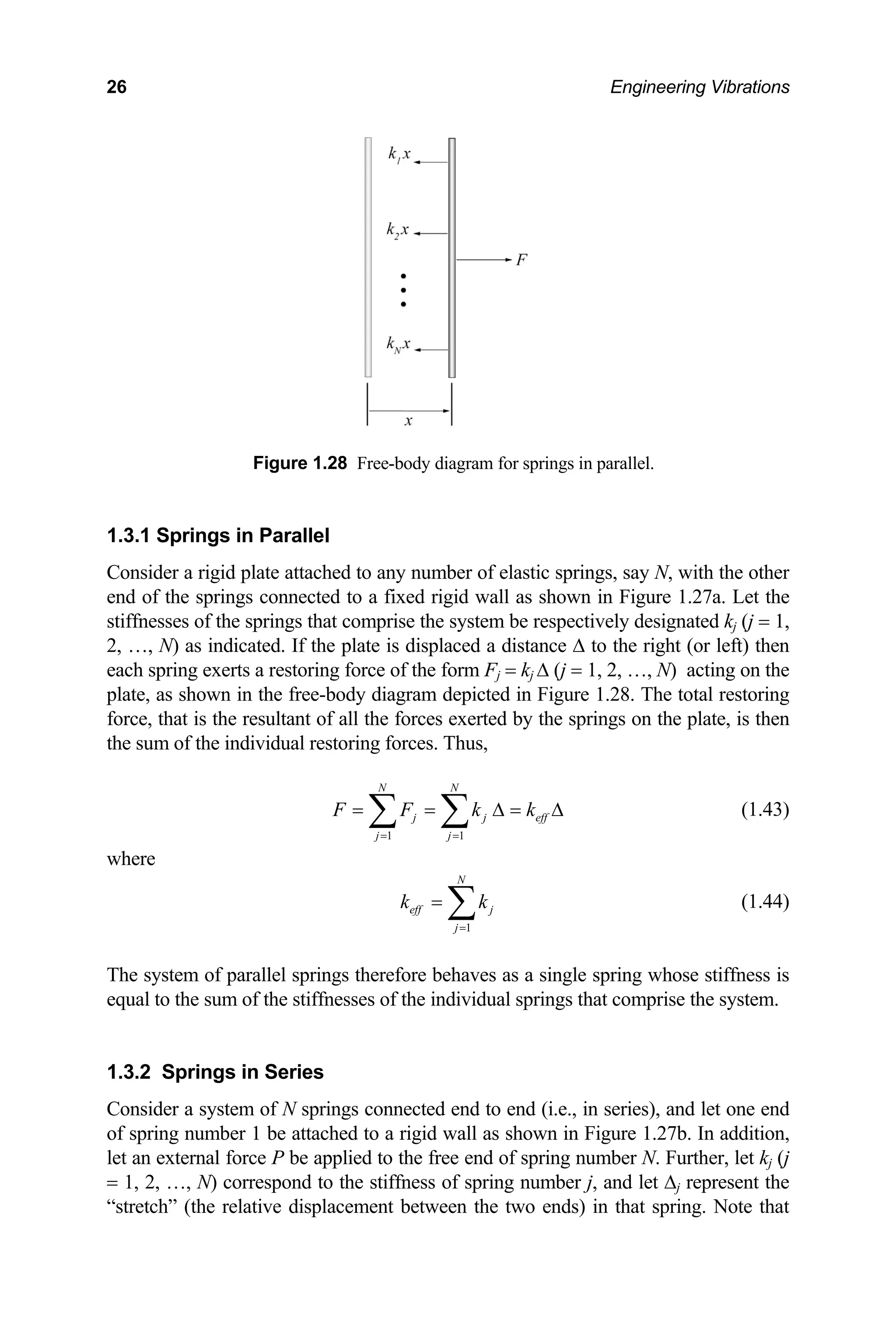 26 Engineering Vibrations
1.3.1
Consid th the other
ted. If the ance ∆ to the right (or left) then
each spring exerts a restor ∆ (j = 1, 2, …, N) acting on the
plate, as shown in the free-body Figure 1.28. The total restoring
force, that is the resultant of all th erted by the springs on the plate, is then
the sum of the individual restori
ff
Figure 1.28 Free-body diagram for springs in parallel.
Springs in Parallel
er a rigid plate attached to any number of elastic springs, say N, wi
end of the springs connected to a fixed rigid wall as shown in Figure 1.27a. Let the
stiffnesses of the springs that comprise the system be respectively designated kj (j = 1,
2, …, N) as indica plate is displaced a dist
ing force of the form Fj = kj
diagram depicted in
e forces ex
ng forces. Thus,
1 1
N N
j j e
j j
F F k k
= =
= = ∆ =
∑ ∑ ∆ (1.43)
where
1
N
eff j
j
k k
=
= ∑ (1.44)
hose stiffness is
qual to the sum of the stiffnesses of the individual springs that comprise the system.
The system of parallel springs therefore behaves as a single spring w
e
1.3.2 Springs in Series
Consider a system of N springs connected end to end (i.e., in series), and let one end
of spring number 1 be attached to a rigid wall as shown in Figure 1.27b. In addition,
let an external force P be applied to the free end of spring number N. Further, let kj (j
= 1, 2, …, N) correspond to the stiffness of spring number j, and let ∆j represent the
“stretch” (the relative displacement between the two ends) in that spring. Note that
 