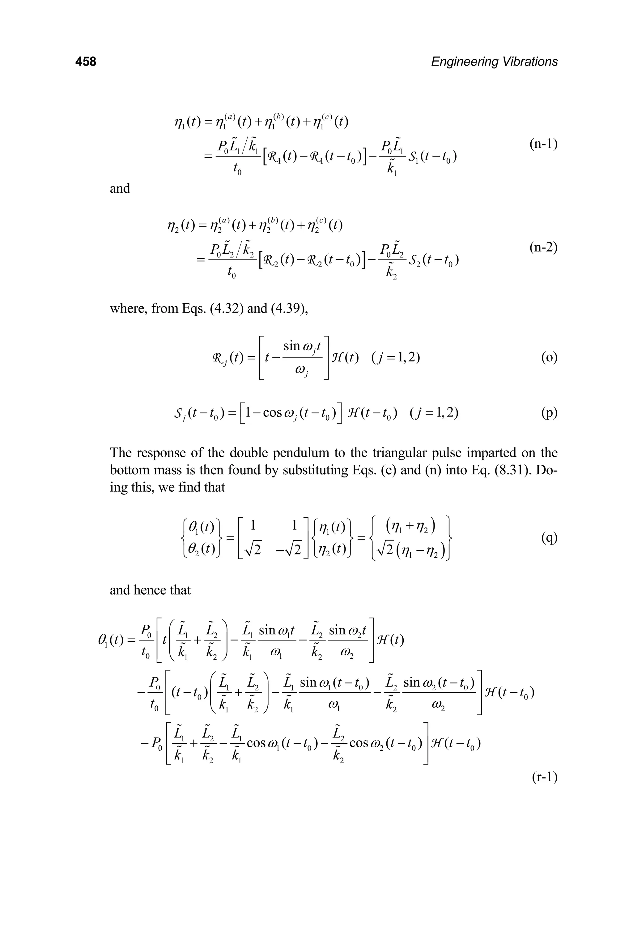 458 Engineering Vibrations
[ ]
( ) ( ) ( )
1 1 1 1
0 1 1 0 1
1 1 0 1
0 1
( ) ( ) ( ) ( )
( ) ( ) ( )
a b c
t t t t
P L k P L
t t t t t
t k
η η η η
= + +
= − − −
R R S 0
−
(n-1)
and
[ ]
( ) ( ) ( )
2 2 2 2
0 2 2 0 2
2 2 0 2
0 2
( ) ( ) ( ) ( )
( ) ( ) ( )
a b c
t t t t
P L k P L
t t t t
t k
η η η η
= + +
= − − −
R R S 0
t
−
(n-2)
where, from Eqs. (4.32) and (4.39),
sin
( ) ( ) ( 1,2)
j
j
j
t
t t t j
ω
ω
⎡ ⎤
= − =
⎢ ⎥
⎢ ⎥
⎣ ⎦
R H (o)
(p)
0 0 0
( ) 1 cos ( ) ( ) ( 1,2
j j
t t t t t t j
ω
⎡ ⎤
− = − − − =
⎣ ⎦
S H )
The response of the double pendulum to the triangular pulse imparted on the
bottom mass is then found by substituting Eqs. (e) and (n) into Eq. (8.31). Do-
ing this, we find that
( )
( )
1 2
1 1
2 2 1 2
1 1
( ) ( )
( ) ( ) 2
2 2
t t
t t
η η
θ η
θ η η η
⎧ ⎫
+
⎡ ⎤
⎧ ⎫ ⎧ ⎫ ⎪ ⎪
= =
⎢ ⎥
⎨ ⎬ ⎨ ⎬ ⎨
−
−
⎢ ⎥
⎩ ⎭ ⎩ ⎭
⎬
⎪ ⎪
⎣ ⎦ ⎩ ⎭
(q)
and hence that
0 1 2 1 1 2 2
1
0 1 2
1 2 1 2
0 1 0 2
1 2 1 2
0 0
0 1 2
1 2 1 2
1 2
0
1 2
sin sin
( ) ( )
sin ( ) sin ( )
( ) ( )
P L L L t L t
t t t
t k k k k
P t t t
L L L L
t t t t
t k k k k
L L
P
k k
ω ω
θ
ω ω
ω ω
ω ω
⎡ ⎤
⎛ ⎞
= + − −
⎢ ⎥
⎜ ⎟
⎜ ⎟
⎢ ⎥
⎝ ⎠
⎣ ⎦
⎡ ⎤
⎛ ⎞ − −
− − + − − −
⎢ ⎥
⎜ ⎟
⎜ ⎟
⎢ ⎥
⎝ ⎠
⎣ ⎦
− + −
H
H
0
t
1 2
1 0 2 0 0
1 2
cos ( ) cos ( ) ( )
L L
t t t t t t
k k
ω ω
⎡ ⎤
− − − −
⎢ ⎥
⎢ ⎥
⎣ ⎦
H
(r-1)
 