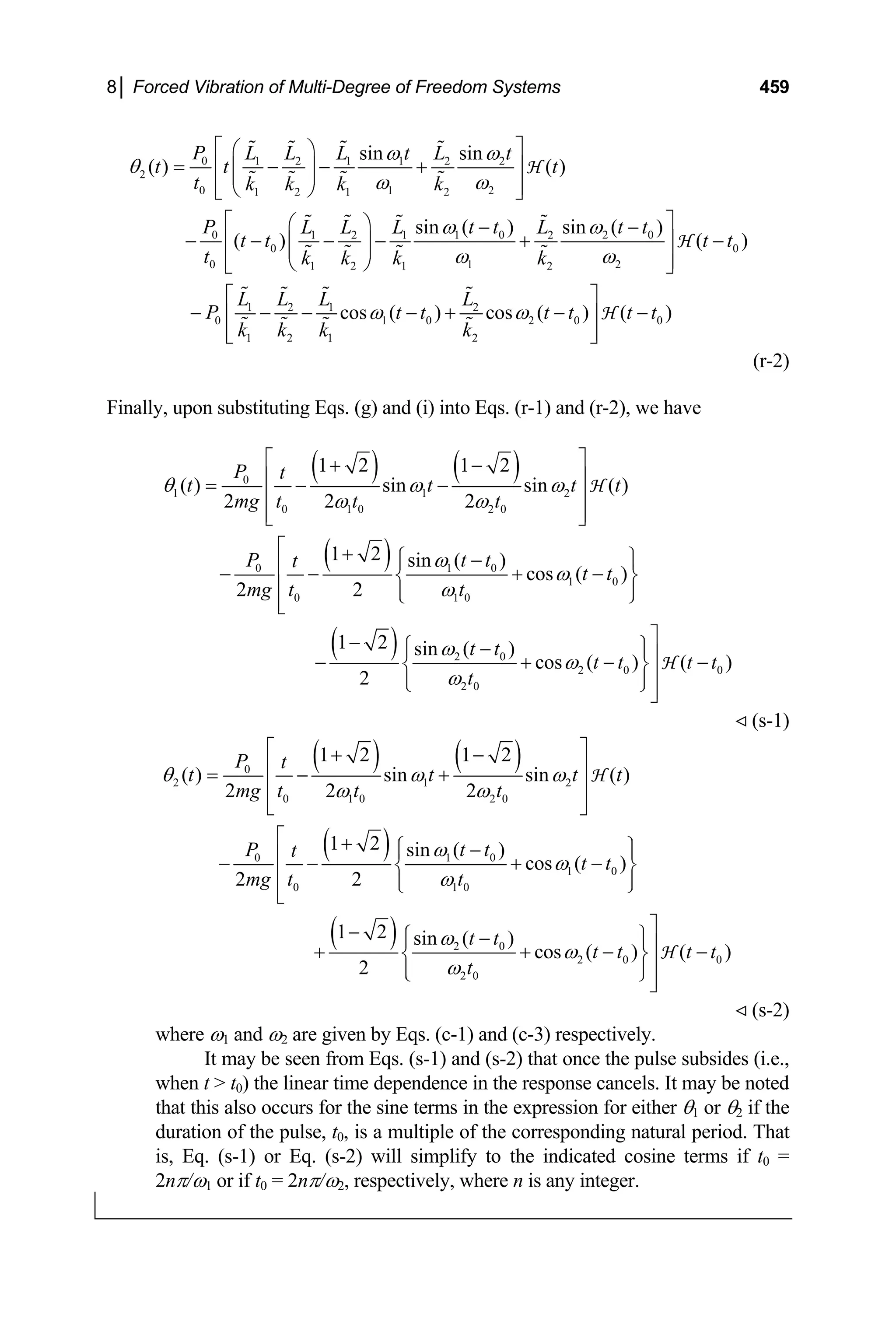 8│ Forced Vibration of Multi-Degree of Freedom Systems 459
0 1 2 1 1 2 2
2
0 1 2
1 2 1 2
0 1 0 2
1 2 1 2
0 0
0 1 2
1 2 1 2
1 2
0
1 2
sin sin
( ) ( )
sin ( ) sin ( )
( ) ( )
P L L L t L t
t t t
t k k k k
P t t t
L L L L
t t t t
t k k k k
L L
P
k k
ω ω
θ
ω ω
ω ω
ω ω
⎡ ⎤
⎛ ⎞
= − − +
⎢ ⎥
⎜ ⎟
⎜ ⎟
⎢ ⎥
⎝ ⎠
⎣ ⎦
⎡ ⎤
⎛ ⎞ − −
− − − − + −
⎢ ⎥
⎜ ⎟
⎜ ⎟
⎢ ⎥
⎝ ⎠
⎣ ⎦
− − −
H
H
0
t
1 2
1 0 2 0 0
1 2
cos ( ) cos ( ) ( )
L L
t t t t t t
k k
ω ω
⎡ ⎤
− + − −
⎢ ⎥
⎢ ⎥
⎣ ⎦
H
(r-2)
Finally, upon substituting Eqs. (g) and (i) into Eqs. (r-1) and (r-2), we have
( ) ( )
( )
( )
0
1 1 2
0 1 0 2 0
0 1 0
1 0
0 1 0
2 0
2 0
2 0
1 2 1 2
( ) sin sin ( )
2 2 2
1 2 sin ( )
cos ( )
2 2
1 2 sin ( )
cos ( )
2
P t
t t t t
mg t t t
P t t
t
t t
mg t t
t t
t t
t
θ ω ω
ω ω
ω
ω
ω
ω
ω
ω
⎡ ⎤
+ −
⎢ ⎥
= − −
⎢ ⎥
⎢ ⎥
⎣ ⎦
⎡ + ⎧ ⎫
−
⎪ ⎪
⎢
− − + −
⎨ ⎬
⎢ ⎪ ⎪
⎩ ⎭
⎢
⎣
⎤
− ⎧ ⎫
−
⎪ ⎪⎥
− + −
⎨ ⎬⎥
⎪ ⎪
⎩ ⎭⎥
⎦
H
H 0
( )
t t
−
(s-1)
( ) ( )
( )
( )
0
2 1 2
0 1 0 2 0
0 1 0
1 0
0 1 0
2 0
2 0
2 0
1 2 1 2
( ) sin sin ( )
2 2 2
1 2 sin ( )
cos ( )
2 2
1 2 sin ( )
cos ( )
2
P t
t t t t
mg t t t
P t t
t
t t
mg t t
t t
t t
t
θ ω ω
ω ω
ω
ω
ω
ω
ω
ω
⎡ ⎤
+ −
⎢ ⎥
= − +
⎢ ⎥
⎢ ⎥
⎣ ⎦
⎡ + ⎧ ⎫
−
⎪ ⎪
⎢
− − + −
⎨ ⎬
⎢ ⎪ ⎪
⎩ ⎭
⎢
⎣
⎤
− ⎧ ⎫
−
⎪ ⎪⎥
+ + −
⎨ ⎬⎥
⎪ ⎪
⎩ ⎭⎥
⎦
H
H 0
( )
t t
−
(s-2)
where ω1 and ω2 are given by Eqs. (c-1) and (c-3) respectively.
It may be seen from Eqs. (s-1) and (s-2) that once the pulse subsides (i.e.,
when t  t0) the linear time dependence in the response cancels. It may be noted
that this also occurs for the sine terms in the expression for either θ1 or θ2 if the
duration of the pulse, t0, is a multiple of the corresponding natural period. That
is, Eq. (s-1) or Eq. (s-2) will simplify to the indicated cosine terms if t0 =
2nπ/ω1 or if t0 = 2nπ/ω2, respectively, where n is any integer.
 