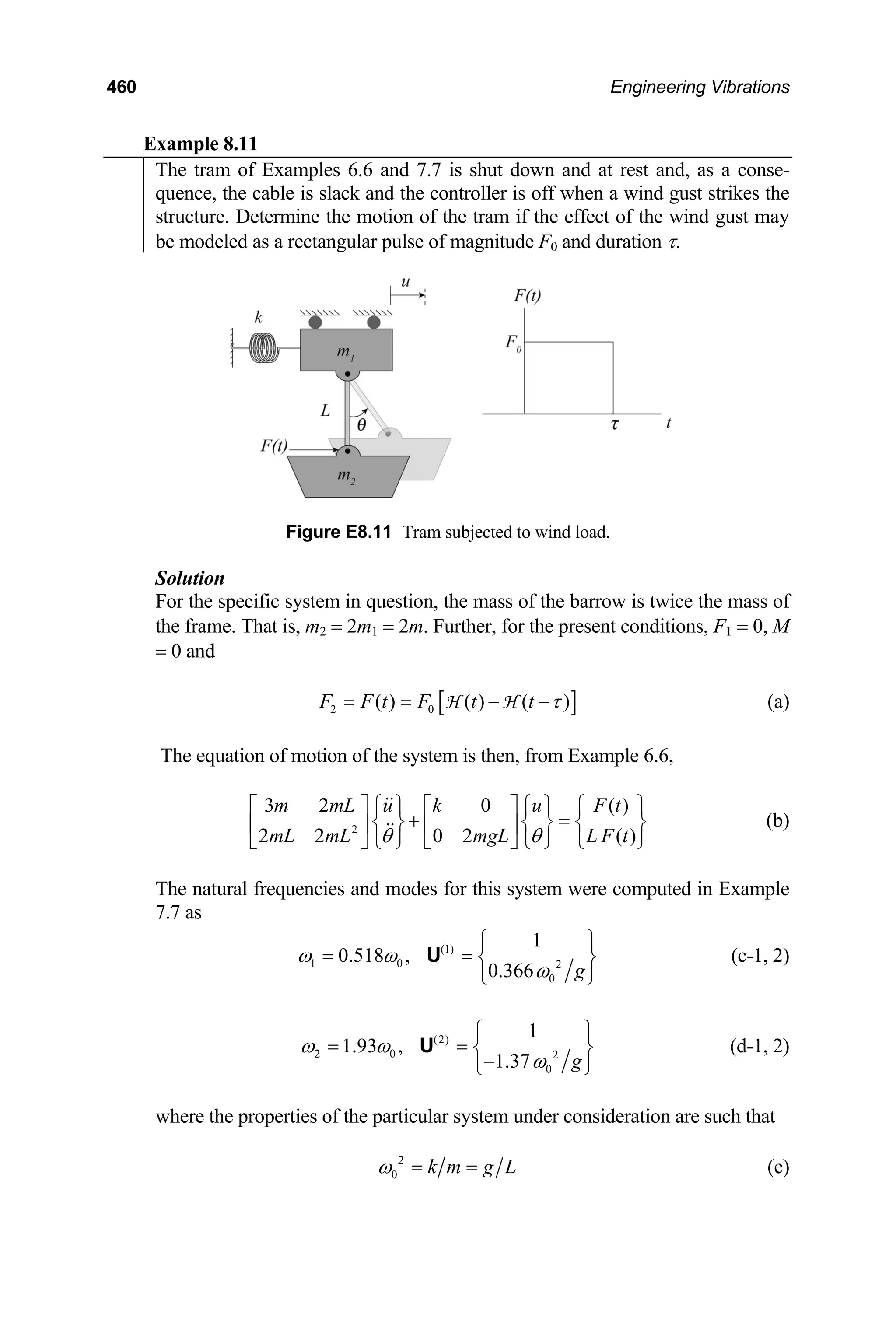 460 Engineering Vibrations
Example 8.11
The tram of Examples 6.6 and 7.7 is shut down and at rest and, as a conse-
quence, the cable is slack and the controller is off when a wind gust strikes the
structure. Determine the motion of the tram if the effect of the wind gust may
be modeled as a rectangular pulse of magnitude F0 and duration τ.
Figure E8.11 Tram subjected to wind load.
Solution
For the specific system in question, the mass of the barrow is twice the mass of
the frame. That is, m2 = 2m1 = 2m. Further, for the present conditions, F1 = 0, M
= 0 and
[ ]
2 0
( ) ( ) ( )
F F t F t t τ
= = − −
H H (a)
The equation of motion of the system is then, from Example 6.6,
2
3 2 0 ( )
2 2 0 2 ( )
m mL u k u F t
mL mL mgL L F t
θ θ
⎡ ⎤ ⎧ ⎫ ⎡ ⎤ ⎧ ⎫ ⎧
+ =
⎫
⎨ ⎬ ⎨ ⎬ ⎨
⎢ ⎥ ⎢ ⎥
⎣ ⎦ ⎩ ⎭ ⎣ ⎦ ⎩ ⎭ ⎩
⎬
⎭
(b)
The natural frequencies and modes for this system were computed in Example
7.7 as
(1)
1 0 2
0
1
0.518 ,
0.366 g
ω ω
ω
⎧ ⎫
= = ⎨ ⎬
⎩ ⎭
U (c-1, 2)
(2)
2 0 2
0
1
1.93 ,
1.37 g
ω ω
ω
⎧ ⎫
= = ⎨ ⎬
−
⎩ ⎭
U (d-1, 2)
where the properties of the particular system under consideration are such that
2
0 k m g L
ω = = (e)
 