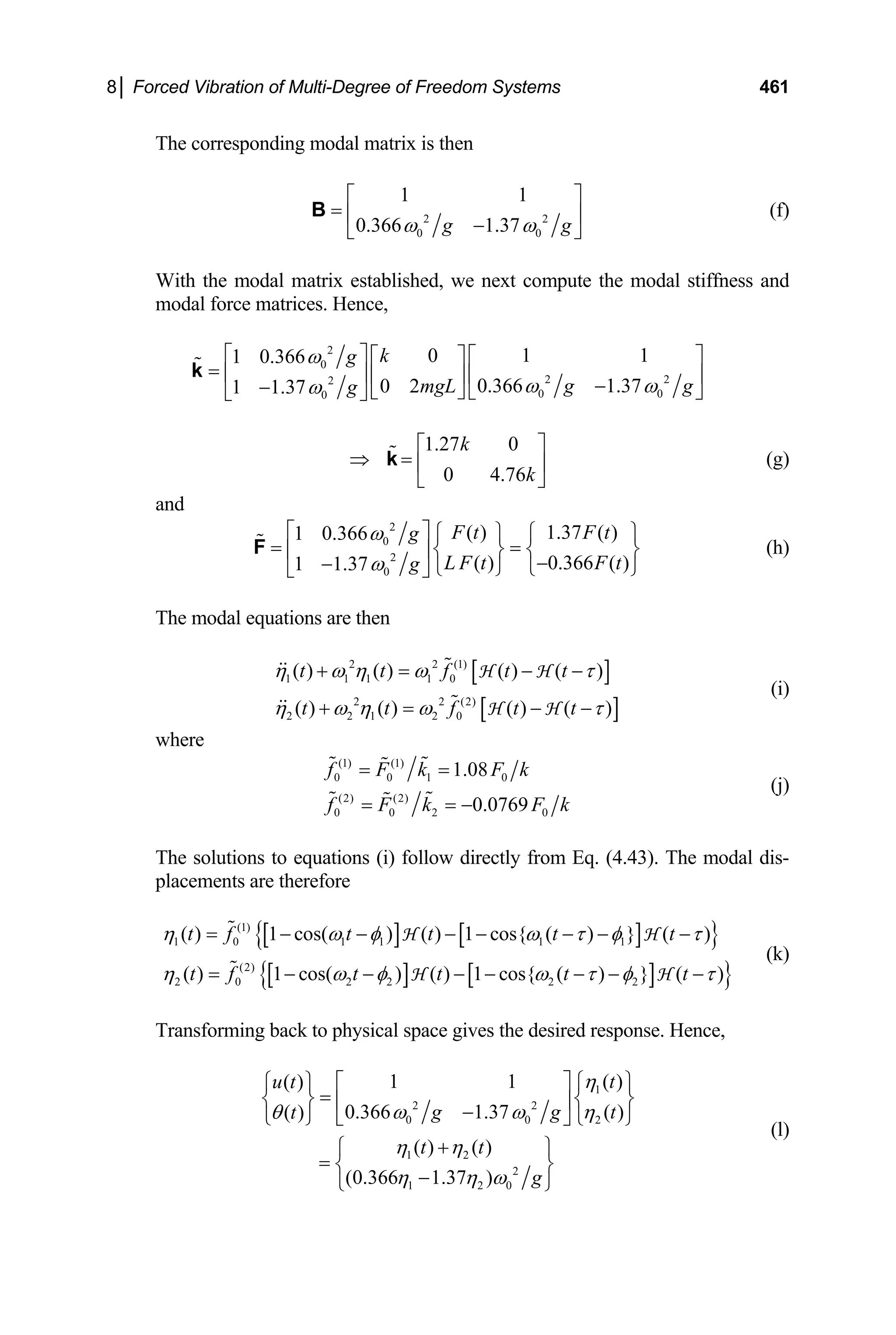 8│ Forced Vibration of Multi-Degree of Freedom Systems 461
The corresponding modal matrix is then
2
0 0
1 1
0.366 1.37 2
g g
ω ω
⎡ ⎤
= ⎢ ⎥
−
⎣ ⎦
B (f)
With the modal matrix established, we next compute the modal stiffness and
modal force matrices. Hence,
2
0
2
2
0 0
0
1 1
0
1 0.366
0.366 1.37
0 2
1 1.37
k
g
2
g g
mgL
g
ω
ω ω
ω
⎡ ⎤ ⎡ ⎤
⎡ ⎤
= ⎢ ⎥ ⎢ ⎥
⎢ ⎥ −
− ⎣ ⎦ ⎣ ⎦
⎣ ⎦
k
1.27 0
0 4.76
k
k
⎡ ⎤
⇒ = ⎢ ⎥
⎣ ⎦
k (g)
and
2
0
2
0
( ) 1.37 ( )
1 0.366
( ) 0.366 ( )
1 1.37
F t F t
g
L F t F t
g
ω
ω
⎡ ⎤ ⎧ ⎫ ⎧ ⎫
= =
⎨ ⎬ ⎨ ⎬
⎢ ⎥
−
− ⎩ ⎭ ⎩
⎣ ⎦
F
⎭
(h)
The modal equations are then
[ ]
[ ]
2 2 (1)
1 1 1 1 0
2 2 (2)
2 2 1 2 0
( ) ( ) ( ) ( )
( ) ( ) ( ) ( )
t t f t t
t t f t t
η ω η ω τ
η ω η ω τ
+ = − −
+ = − −
H H
H H
(i)
where
(1) (1)
0 0 1 0
(2) (2)
0 0 2 0
1.08
0.0769
f F k F k
f F k F k
= =
= = −
(j)
The solutions to equations (i) follow directly from Eq. (4.43). The modal dis-
placements are therefore
[ ] [ ]
{ }
[ ] [ ]
{ }
(1)
1 0 1 1 1 1
(2)
2 0 2 2 2 2
( ) 1 cos( ) ( ) 1 cos{ ( ) } ( )
( ) 1 cos( ) ( ) 1 cos{ ( ) } ( )
t f t t t t
t f t t t t
η ω φ ω τ φ τ
η ω φ ω τ φ τ
= − − − − − − −
= − − − − − − −
H H
H H
(k)
Transforming back to physical space gives the desired response. Hence,
1
2 2
0 0
1 2
2
1 2 0
1 1
( )
0.366 1.37 ( )
( )
( ) ( )
(0.366 1.37 )
t
u t
g g
t
t t
g
η
ω ω η
θ
η η
η η ω
⎡ ⎤
2
( )
t
⎧ ⎫
⎧ ⎫
=
⎨ ⎬ ⎨
⎢ ⎥
−
⎩ ⎭ ⎩
⎣
+
⎧ ⎫
= ⎨ ⎬
−
⎩ ⎭
⎬
⎭
⎦
(l)
 
