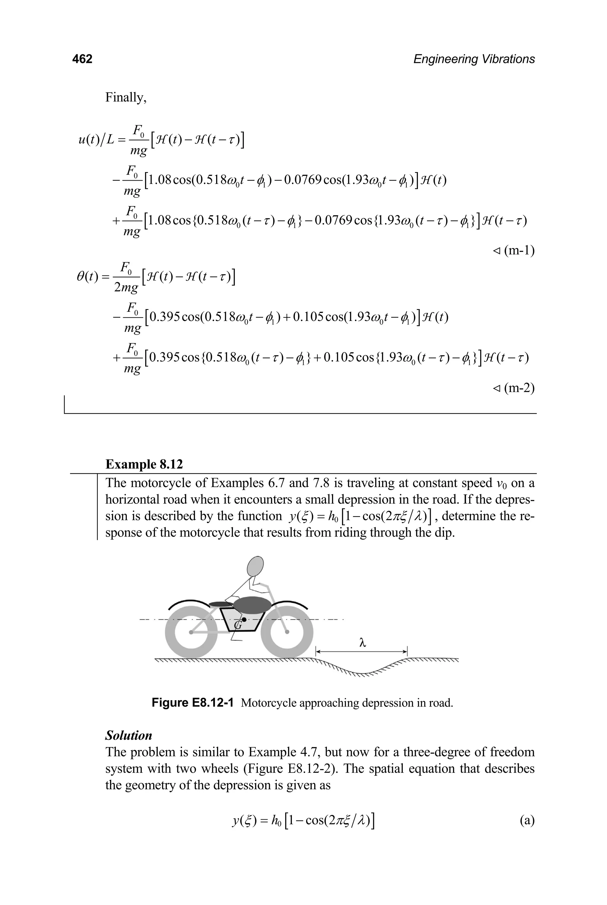 462 Engineering Vibrations
Finally,
[ ]
[ ]
[ ]
0
0
0 1 0 1
0
0 1 0 1
( ) ( ) ( )
1.08cos(0.518 ) 0.0769cos(1.93 ) ( )
1.08cos{0.518 ( ) } 0.0769cos{1.93 ( ) } ( )
F
u t L t t
mg
F
t t t
mg
F
t t
mg
τ
ω φ ω φ
t
ω τ φ ω τ φ τ
= − −
− − − −
+ − − − − −
H H
H
H −
(m-1)
[ ]
[ ]
[ ]
0
0
0 1 0 1
0
0 1 0 1
( ) ( ) ( )
2
0.395cos(0.518 ) 0.105cos(1.93 ) ( )
0.395cos{0.518 ( ) } 0.105cos{1.93 ( ) } ( )
F
t t t
mg
F
t t t
mg
F
t t
mg
θ τ
ω φ ω φ
t
ω τ φ ω τ φ τ
= − −
− − + −
+ − − + − −
H H
H
H −
(m-2)
Example 8.12
The motorcycle of Examples 6.7 and 7.8 is traveling at constant speed v0 on a
horizontal road when it encounters a small depression in the road. If the depres-
sion is described by the function [ ]
0
( ) 1 cos(2 )
y h
ξ πξ λ
= − , determine the re-
sponse of the motorcycle that results from riding through the dip.
Figure E8.12-1 Motorcycle approaching depression in road.
Solution
The problem is similar to Example 4.7, but now for a three-degree of freedom
system with two wheels (Figure E8.12-2). The spatial equation that describes
the geometry of the depression is given as
[ ]
0
( ) 1 cos(2 )
y h
ξ πξ λ
= − (a)
 