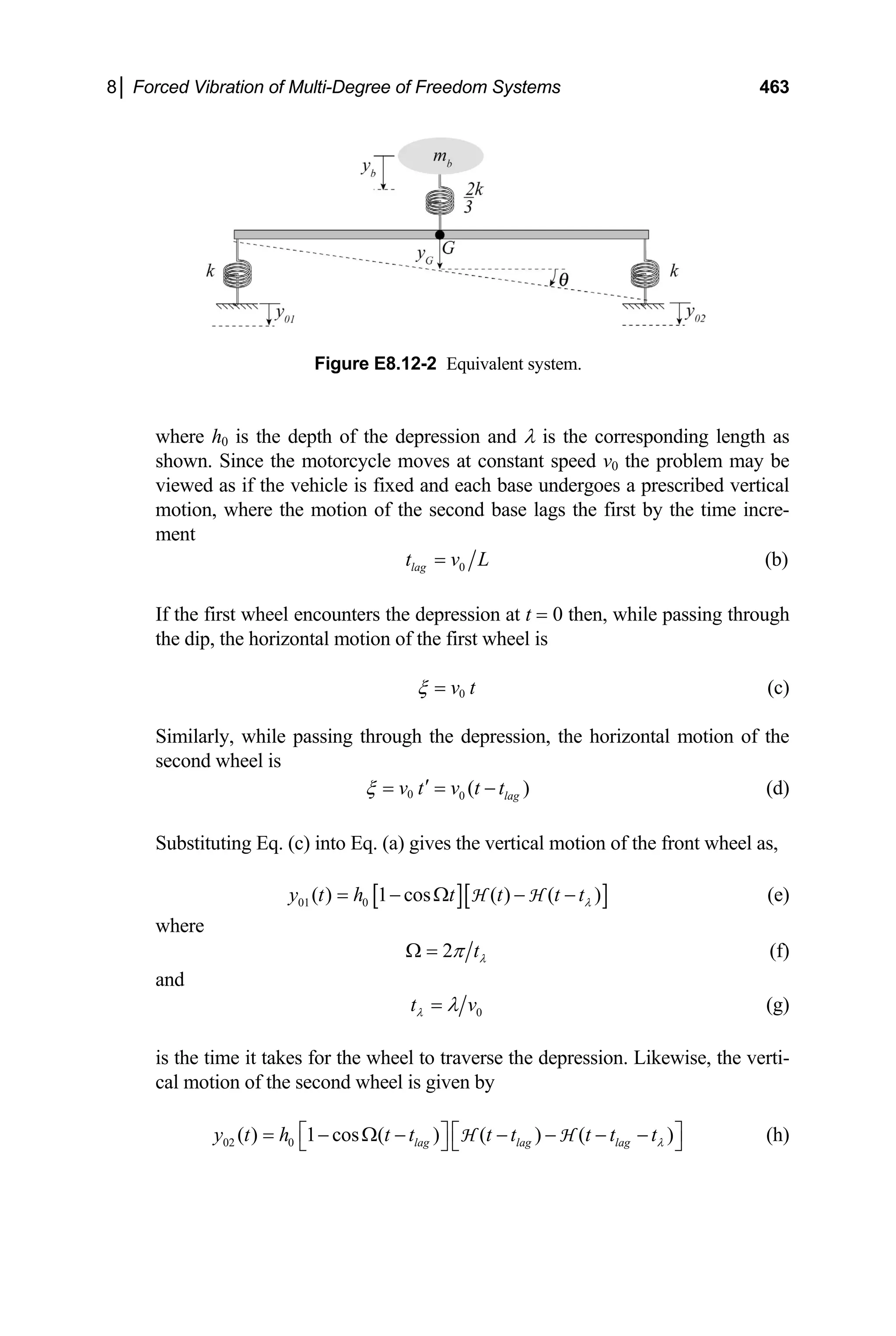 8│ Forced Vibration of Multi-Degree of Freedom Systems 463
here h0 is the depth of the depression and λ is the corresponding length as
Figure E8.12-2 Equivalent system.
w
shown. Since the motorcycle moves at constant speed v0 the problem may be
viewed as if the vehicle is fixed and each base undergoes a prescribed vertical
motion, where the motion of the second base lags the first by the time incre-
ment
0
lag
t v L
= (b)
the first wheel encounters the depression at t 0 then, while passing through
(c)
ssing through the de
lag
ubstituting Eq. (c) into Eq. (a) gives the vertical motion of the front wheel as,
If =
the dip, the horizontal motion of the first wheel is
v t
ξ = 0
imilarly, while pa pression, the horizontal motion of the
S
second wheel is
( )
v t v t t
ξ ′
= = − (d)
0 0
S
[ ][ ]
01 0
( ) 1 cos ( ) ( )
y t h t t t t
= − Ω − −
H H (e)
λ
where
2 tλ
π
Ω = (f)
and
0
t v
λ λ
= (g)
the time it takes for the wheel to traverse th
) ( )
lag lag lag
t t t tλ
⎤
− − −
⎣ ⎦ ⎣ ⎦ (h)
is e depression. Likewise, the verti-
cal motion of the second wheel is given by
( ) 1 cos ( ) (
y t h t t t
⎡ ⎤ ⎡
= − Ω − −
H H
02 0
 