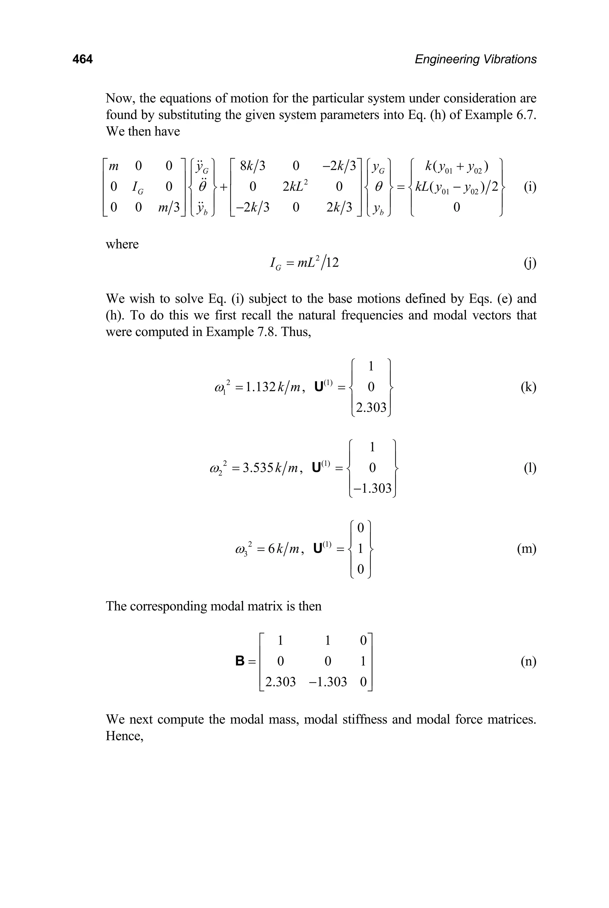 464 Engineering Vibrations
Now, the equations of motion for the particular system under consideration are
found by substituting the given system parameters into Eq. (h) of Example 6.7.
We then have
01 02
2
01 02
0 0 8 3 0 2 3 ( )
0 0 0 2 0 ( )
0 0 3 2 3 0 2 3 0
G G
G
b b
m y k k y k y y
I kL kL
m y k k y
θ θ
− +
⎡ ⎤ ⎧ ⎫ ⎡ ⎤ ⎧ ⎫ ⎧
⎪ ⎪ ⎪ ⎪ ⎪ ⎪
⎢ ⎥ ⎢ ⎥
+ =
⎨ ⎬ ⎨ ⎬ ⎨ ⎬
⎢ ⎥ ⎢ ⎥
⎪ ⎪ ⎪ ⎪ ⎪ ⎪
⎢ ⎥ ⎢ ⎥
−
⎣ ⎦ ⎩ ⎭ ⎣ ⎦ ⎩ ⎭ ⎩
2
y y
⎫
−
⎭
(i)
where
2
12
G
I mL
= (j)
We wish to solve Eq. (i) subject to the base motions defined by Eqs. (e) and
(h). To do this we first recall the natural frequencies and modal vectors that
were computed in Example 7.8. Thus,
2 (1)
1
1
1.132 , 0
2.303
k m
ω
⎧ ⎫
⎪ ⎪
= = ⎨ ⎬
⎪ ⎪
⎩ ⎭
U (k)
2 (1)
2
1
3.535 , 0
1.303
k m
ω
⎧ ⎫
⎪ ⎪
= = ⎨ ⎬
⎪ ⎪
−
⎩ ⎭
U (l)
2 (1)
3
0
6 , 1
0
k m
ω
⎧ ⎫
⎪ ⎪
= = ⎨ ⎬
⎪ ⎪
⎩ ⎭
U (m)
The corresponding modal matrix is then
1 1
0 0
2.303 1.303 0
0
1
⎡ ⎤
⎢ ⎥
= ⎢ ⎥
⎢ ⎥
−
⎣ ⎦
B (n)
We next compute the modal mass, modal stiffness and modal force matrices.
Hence,
 